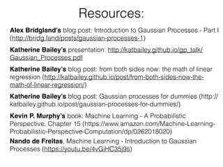 Resources:
Katherine Bailey’s presentation: http://katbailey.github.io/gp_talk/
Gaussian_Processes.pdf
Katherine Bailey’s blog post: from both sides now: the math of linear
regression (http://katbailey.github.io/post/from-both-sides-now-the-
math-of-linear-regression/)
Katherine Bailey’s blog post: Gaussian processes for dummies (http://
katbailey.github.io/post/gaussian-processes-for-dummies/)
Kevin P. Murphy’s book: Machine Learning - A Probabilistic
Perspective, Chapter 15 (https://www.amazon.com/Machine-Learning-
Probabilistic-Perspective-Computation/dp/0262018020)
Alex Bridgland’s blog post: Introduction to Gaussian Processes - Part I
(http://bridg.land/posts/gaussian-processes-1)
Nando de Freitas, Machine Learning - Introduction to Gaussian
Processes (https://youtu.be/4vGiHC35j9s)
 