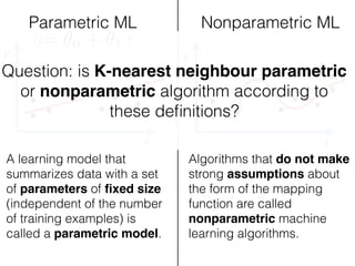 x
y
x
y
Parametric ML Nonparametric ML
A learning model that
summarizes data with a set
of parameters of ﬁxed size
(independent of the number
of training examples) is
called a parametric model.
Algorithms that do not make
strong assumptions about
the form of the mapping
function are called
nonparametric machine
learning algorithms.
y= ✓0 + ✓1x
Question: is K-nearest neighbour parametric
or nonparametric algorithm according to
these deﬁnitions?
 