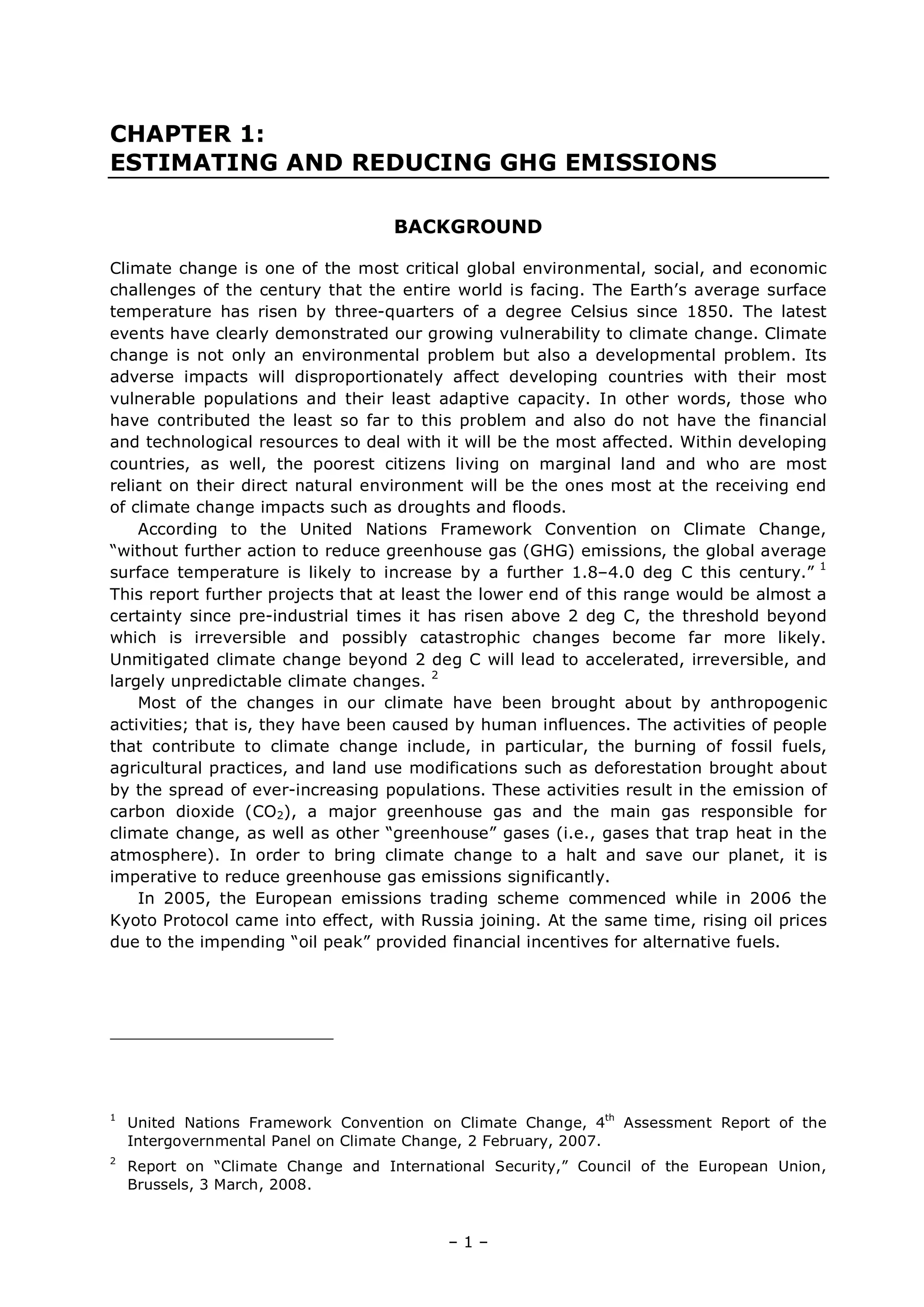 – 1 –
CHAPTER 1:
ESTIMATING AND REDUCING GHG EMISSIONS
BACKGROUND
Climate change is one of the most critical global environmental, social, and economic
challenges of the century that the entire world is facing. The Earth’s average surface
temperature has risen by three-quarters of a degree Celsius since 1850. The latest
events have clearly demonstrated our growing vulnerability to climate change. Climate
change is not only an environmental problem but also a developmental problem. Its
adverse impacts will disproportionately affect developing countries with their most
vulnerable populations and their least adaptive capacity. In other words, those who
have contributed the least so far to this problem and also do not have the financial
and technological resources to deal with it will be the most affected. Within developing
countries, as well, the poorest citizens living on marginal land and who are most
reliant on their direct natural environment will be the ones most at the receiving end
of climate change impacts such as droughts and floods.
According to the United Nations Framework Convention on Climate Change,
“without further action to reduce greenhouse gas (GHG) emissions, the global average
surface temperature is likely to increase by a further 1.8–4.0 deg C this century.” 1
This report further projects that at least the lower end of this range would be almost a
certainty since pre-industrial times it has risen above 2 deg C, the threshold beyond
which is irreversible and possibly catastrophic changes become far more likely.
Unmitigated climate change beyond 2 deg C will lead to accelerated, irreversible, and
largely unpredictable climate changes. 2
Most of the changes in our climate have been brought about by anthropogenic
activities; that is, they have been caused by human influences. The activities of people
that contribute to climate change include, in particular, the burning of fossil fuels,
agricultural practices, and land use modifications such as deforestation brought about
by the spread of ever-increasing populations. These activities result in the emission of
carbon dioxide (CO2), a major greenhouse gas and the main gas responsible for
climate change, as well as other “greenhouse” gases (i.e., gases that trap heat in the
atmosphere). In order to bring climate change to a halt and save our planet, it is
imperative to reduce greenhouse gas emissions significantly.
In 2005, the European emissions trading scheme commenced while in 2006 the
Kyoto Protocol came into effect, with Russia joining. At the same time, rising oil prices
due to the impending “oil peak” provided financial incentives for alternative fuels.
1
United Nations Framework Convention on Climate Change, 4th
Assessment Report of the
Intergovernmental Panel on Climate Change, 2 February, 2007.
2
Report on “Climate Change and International Security,” Council of the European Union,
Brussels, 3 March, 2008.
 