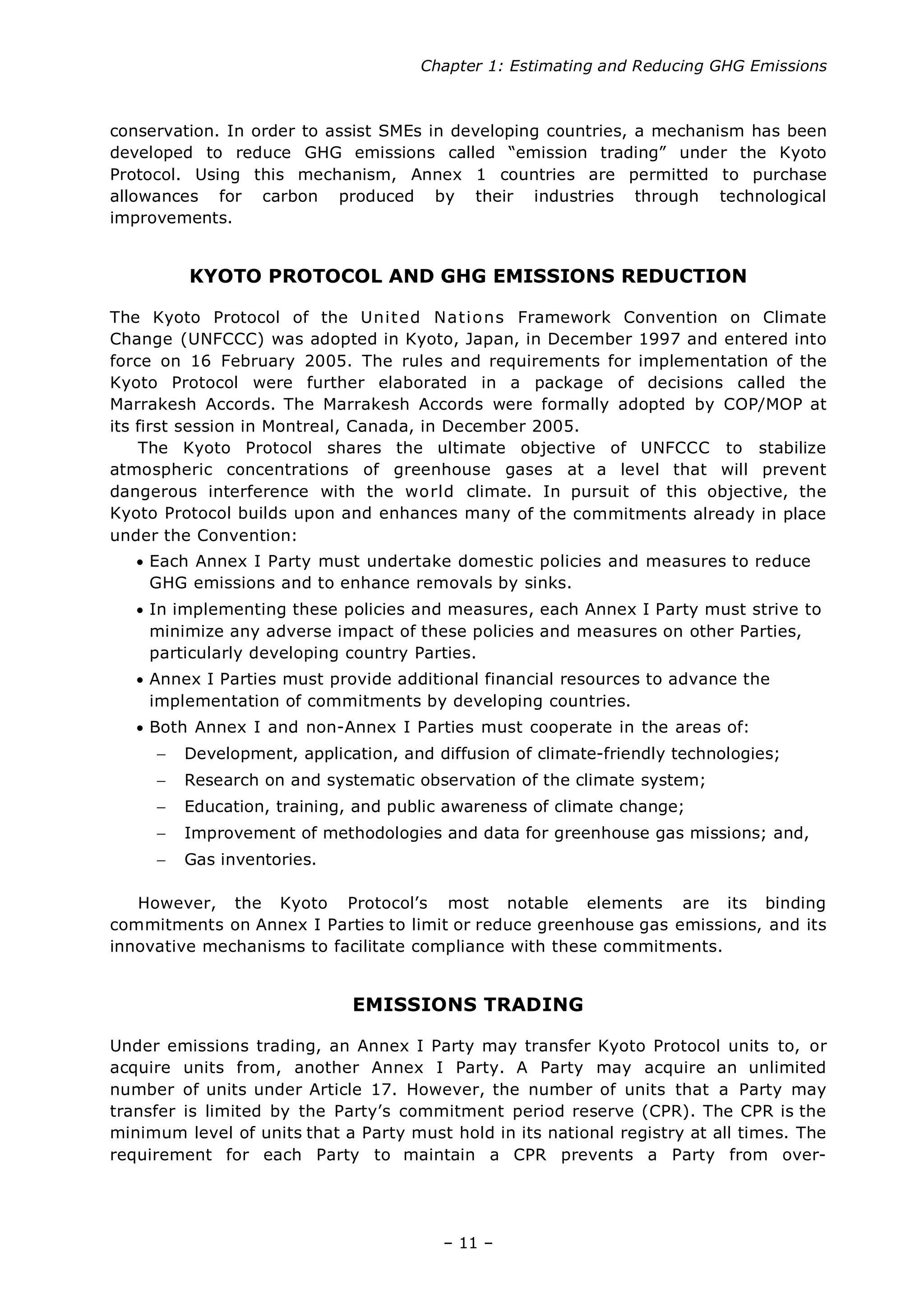 Chapter 1: Estimating and Reducing GHG Emissions
– 11 –
conservation. In order to assist SMEs in developing countries, a mechanism has been
developed to reduce GHG emissions called “emission trading” under the Kyoto
Protocol. Using this mechanism, Annex 1 countries are permitted to purchase
allowances for carbon produced by their industries through technological
improvements.
KYOTO PROTOCOL AND GHG EMISSIONS REDUCTION
The Kyoto Protocol of the United Nations Framework Convention on Climate
Change (UNFCCC) was adopted in Kyoto, Japan, in December 1997 and entered into
force on 16 February 2005. The rules and requirements for implementation of the
Kyoto Protocol were further elaborated in a package of decisions called the
Marrakesh Accords. The Marrakesh Accords were formally adopted by COP/MOP at
its first session in Montreal, Canada, in December 2005.
The Kyoto Protocol shares the ultimate objective of UNFCCC to stabilize
atmospheric concentrations of greenhouse gases at a level that will prevent
dangerous interference with the world climate. In pursuit of this objective, the
Kyoto Protocol builds upon and enhances many of the commitments already in place
under the Convention:
• Each Annex I Party must undertake domestic policies and measures to reduce
GHG emissions and to enhance removals by sinks.
• In implementing these policies and measures, each Annex I Party must strive to
minimize any adverse impact of these policies and measures on other Parties,
particularly developing country Parties.
• Annex I Parties must provide additional financial resources to advance the
implementation of commitments by developing countries.
• Both Annex I and non-Annex I Parties must cooperate in the areas of:
− Development, application, and diffusion of climate-friendly technologies;
− Research on and systematic observation of the climate system;
− Education, training, and public awareness of climate change;
− Improvement of methodologies and data for greenhouse gas missions; and,
− Gas inventories.
However, the Kyoto Protocol’s most notable elements are its binding
commitments on Annex I Parties to limit or reduce greenhouse gas emissions, and its
innovative mechanisms to facilitate compliance with these commitments.
EMISSIONS TRADING
Under emissions trading, an Annex I Party may transfer Kyoto Protocol units to, or
acquire units from, another Annex I Party. A Party may acquire an unlimited
number of units under Article 17. However, the number of units that a Party may
transfer is limited by the Party’s commitment period reserve (CPR). The CPR is the
minimum level of units that a Party must hold in its national registry at all times. The
requirement for each Party to maintain a CPR prevents a Party from over-
 