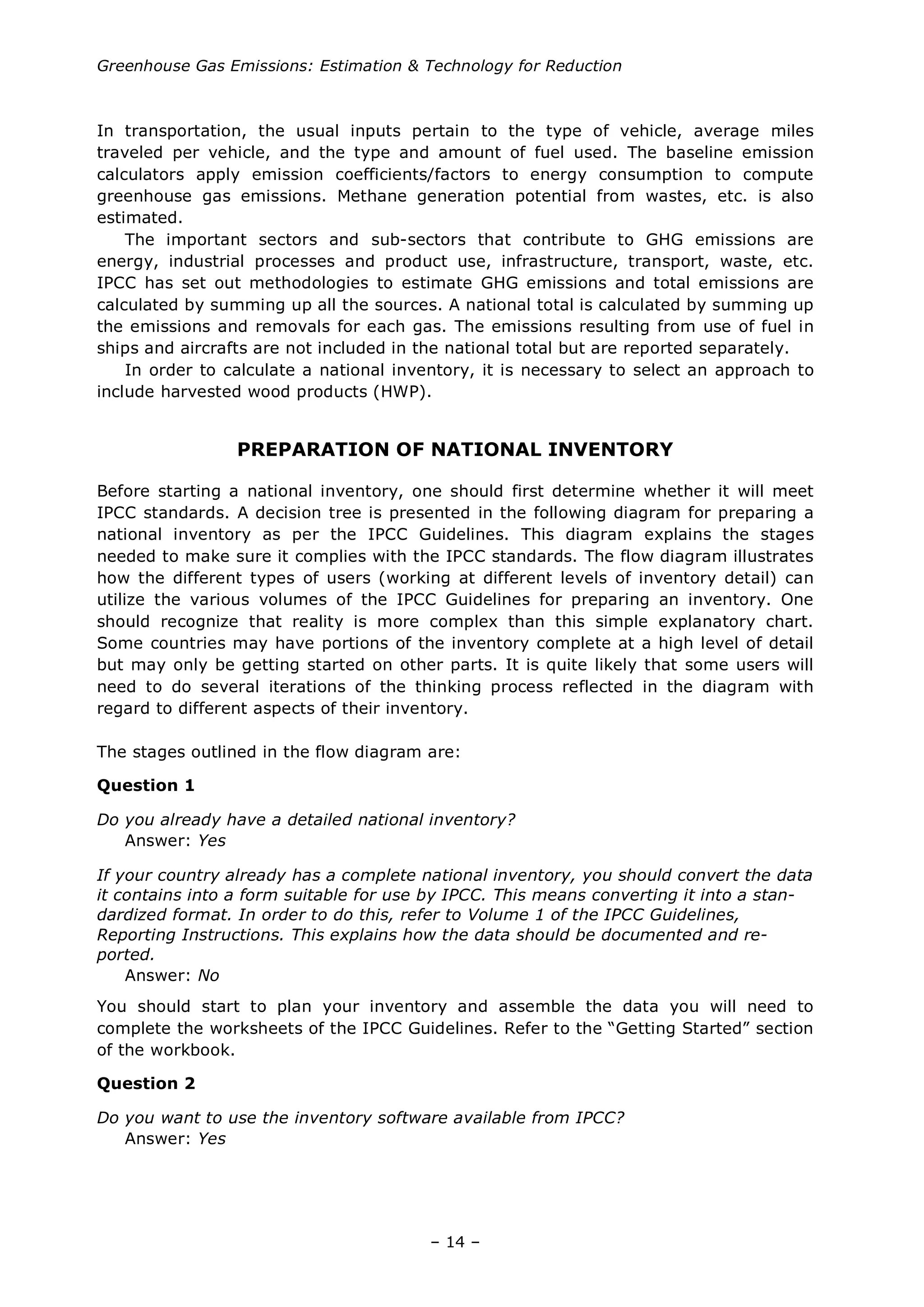 Greenhouse Gas Emissions: Estimation & Technology for Reduction
– 14 –
In transportation, the usual inputs pertain to the type of vehicle, average miles
traveled per vehicle, and the type and amount of fuel used. The baseline emission
calculators apply emission coefficients/factors to energy consumption to compute
greenhouse gas emissions. Methane generation potential from wastes, etc. is also
estimated.
The important sectors and sub-sectors that contribute to GHG emissions are
energy, industrial processes and product use, infrastructure, transport, waste, etc.
IPCC has set out methodologies to estimate GHG emissions and total emissions are
calculated by summing up all the sources. A national total is calculated by summing up
the emissions and removals for each gas. The emissions resulting from use of fuel in
ships and aircrafts are not included in the national total but are reported separately.
In order to calculate a national inventory, it is necessary to select an approach to
include harvested wood products (HWP).
PREPARATION OF NATIONAL INVENTORY
Before starting a national inventory, one should first determine whether it will meet
IPCC standards. A decision tree is presented in the following diagram for preparing a
national inventory as per the IPCC Guidelines. This diagram explains the stages
needed to make sure it complies with the IPCC standards. The flow diagram illustrates
how the different types of users (working at different levels of inventory detail) can
utilize the various volumes of the IPCC Guidelines for preparing an inventory. One
should recognize that reality is more complex than this simple explanatory chart.
Some countries may have portions of the inventory complete at a high level of detail
but may only be getting started on other parts. It is quite likely that some users will
need to do several iterations of the thinking process reflected in the diagram with
regard to different aspects of their inventory.
The stages outlined in the flow diagram are:
Question 1
Do you already have a detailed national inventory?
Answer: Yes
If your country already has a complete national inventory, you should convert the data
it contains into a form suitable for use by IPCC. This means converting it into a stan-
dardized format. In order to do this, refer to Volume 1 of the IPCC Guidelines,
Reporting Instructions. This explains how the data should be documented and re-
ported.
Answer: No
You should start to plan your inventory and assemble the data you will need to
complete the worksheets of the IPCC Guidelines. Refer to the “Getting Started” section
of the workbook.
Question 2
Do you want to use the inventory software available from IPCC?
Answer: Yes
 
