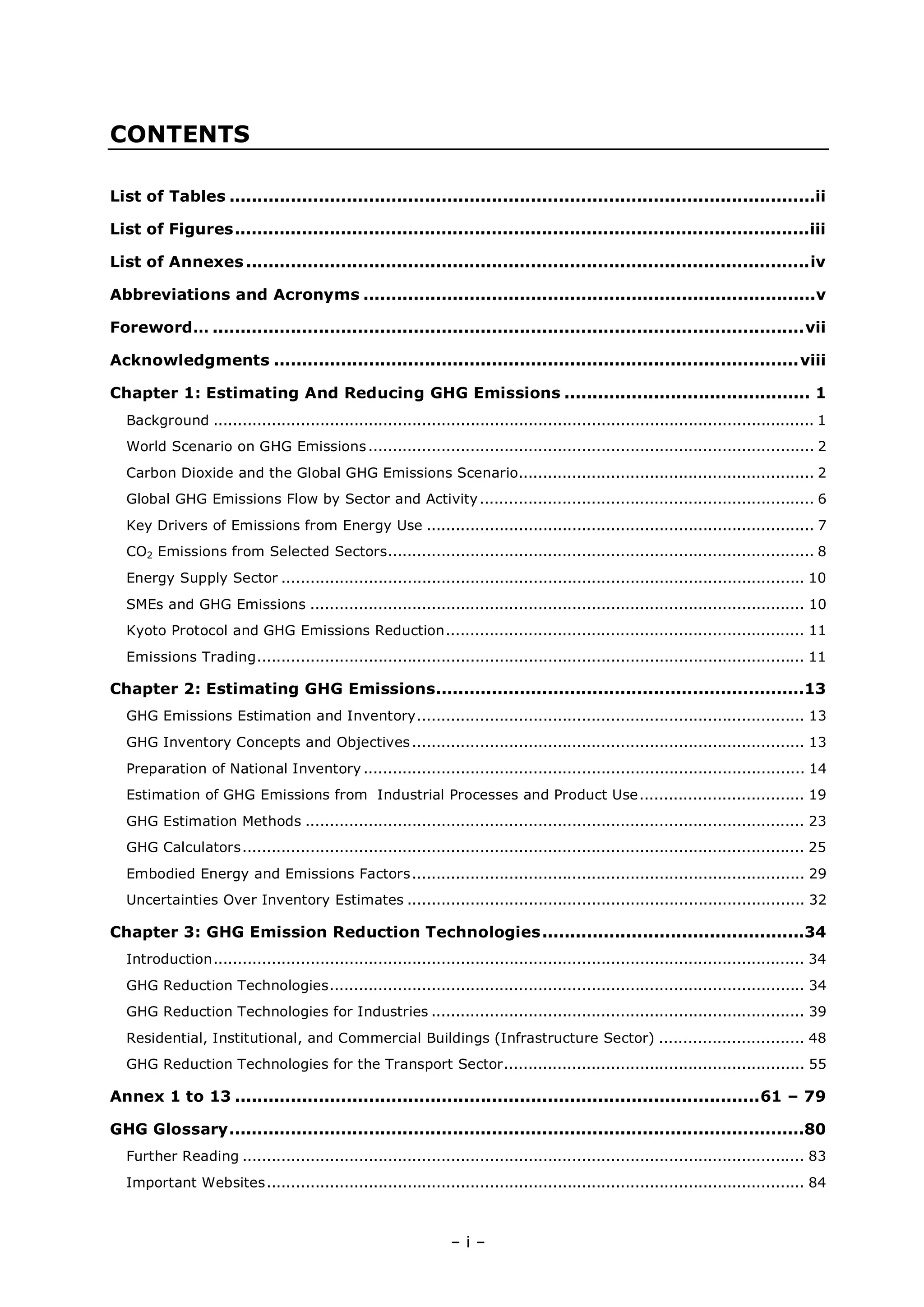 – i –
CONTENTS
List of Tables .........................................................................................................ii
List of Figures.......................................................................................................iii
List of Annexes .....................................................................................................iv
Abbreviations and Acronyms .................................................................................v
Foreword… ..........................................................................................................vii
Acknowledgments ..............................................................................................viii
Chapter 1: Estimating And Reducing GHG Emissions ............................................ 1
Background ............................................................................................................................ 1
World Scenario on GHG Emissions............................................................................................ 2
Carbon Dioxide and the Global GHG Emissions Scenario............................................................. 2
Global GHG Emissions Flow by Sector and Activity..................................................................... 6
Key Drivers of Emissions from Energy Use ................................................................................ 7
CO2 Emissions from Selected Sectors........................................................................................ 8
Energy Supply Sector ............................................................................................................ 10
SMEs and GHG Emissions ...................................................................................................... 10
Kyoto Protocol and GHG Emissions Reduction.......................................................................... 11
Emissions Trading................................................................................................................. 11
Chapter 2: Estimating GHG Emissions..................................................................13
GHG Emissions Estimation and Inventory................................................................................ 13
GHG Inventory Concepts and Objectives................................................................................. 13
Preparation of National Inventory ........................................................................................... 14
Estimation of GHG Emissions from Industrial Processes and Product Use.................................. 19
GHG Estimation Methods ....................................................................................................... 23
GHG Calculators.................................................................................................................... 25
Embodied Energy and Emissions Factors................................................................................. 29
Uncertainties Over Inventory Estimates .................................................................................. 32
Chapter 3: GHG Emission Reduction Technologies...............................................34
Introduction.......................................................................................................................... 34
GHG Reduction Technologies.................................................................................................. 34
GHG Reduction Technologies for Industries ............................................................................. 39
Residential, Institutional, and Commercial Buildings (Infrastructure Sector) .............................. 48
GHG Reduction Technologies for the Transport Sector.............................................................. 55
Annex 1 to 13 ..............................................................................................61 – 79
GHG Glossary.......................................................................................................80
Further Reading .................................................................................................................... 83
Important Websites............................................................................................................... 84
 