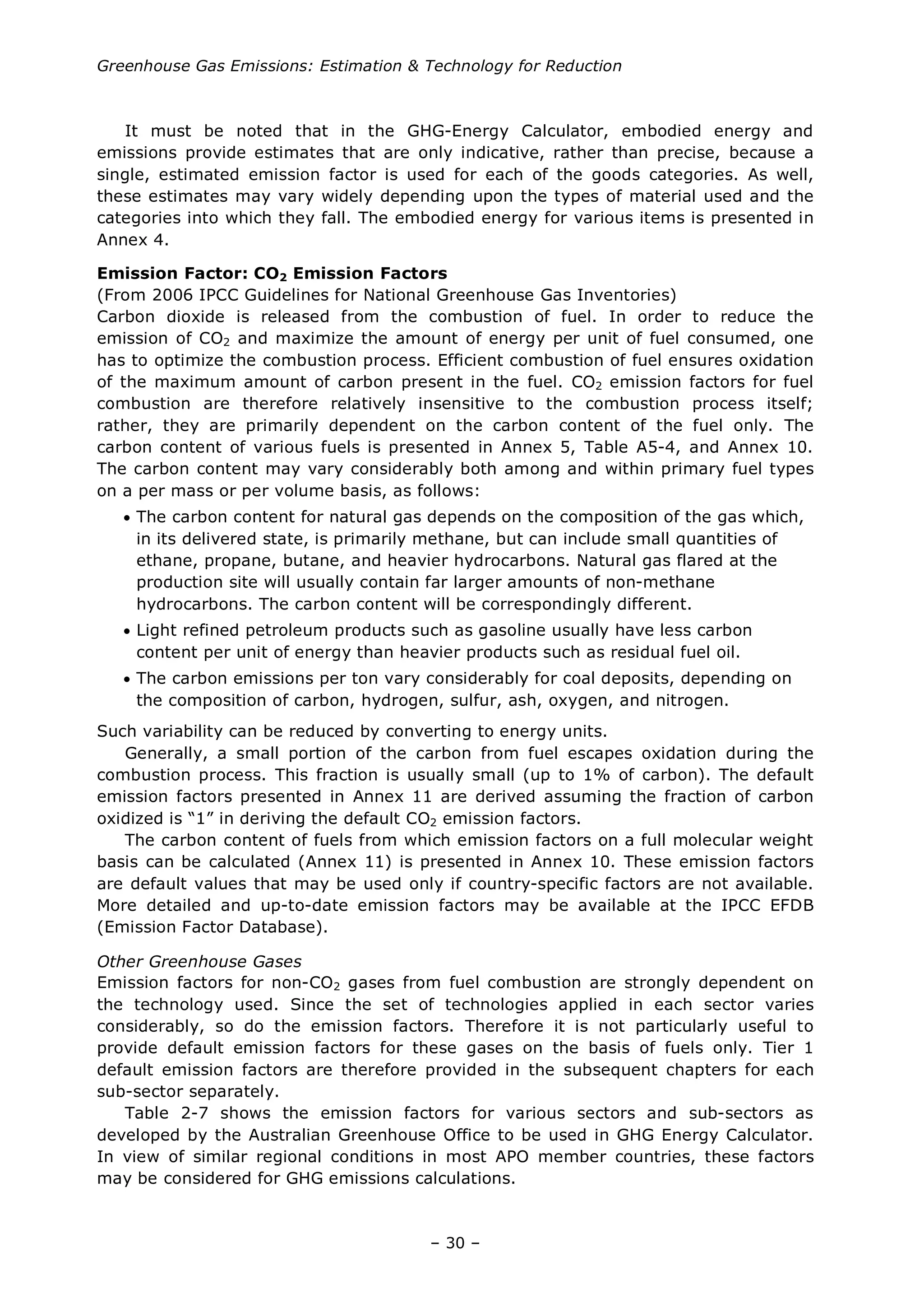 Greenhouse Gas Emissions: Estimation & Technology for Reduction
– 30 –
It must be noted that in the GHG-Energy Calculator, embodied energy and
emissions provide estimates that are only indicative, rather than precise, because a
single, estimated emission factor is used for each of the goods categories. As well,
these estimates may vary widely depending upon the types of material used and the
categories into which they fall. The embodied energy for various items is presented in
Annex 4.
Emission Factor: CO2 Emission Factors
(From 2006 IPCC Guidelines for National Greenhouse Gas Inventories)
Carbon dioxide is released from the combustion of fuel. In order to reduce the
emission of CO2 and maximize the amount of energy per unit of fuel consumed, one
has to optimize the combustion process. Efficient combustion of fuel ensures oxidation
of the maximum amount of carbon present in the fuel. CO2 emission factors for fuel
combustion are therefore relatively insensitive to the combustion process itself;
rather, they are primarily dependent on the carbon content of the fuel only. The
carbon content of various fuels is presented in Annex 5, Table A5-4, and Annex 10.
The carbon content may vary considerably both among and within primary fuel types
on a per mass or per volume basis, as follows:
• The carbon content for natural gas depends on the composition of the gas which,
in its delivered state, is primarily methane, but can include small quantities of
ethane, propane, butane, and heavier hydrocarbons. Natural gas flared at the
production site will usually contain far larger amounts of non-methane
hydrocarbons. The carbon content will be correspondingly different.
• Light refined petroleum products such as gasoline usually have less carbon
content per unit of energy than heavier products such as residual fuel oil.
• The carbon emissions per ton vary considerably for coal deposits, depending on
the composition of carbon, hydrogen, sulfur, ash, oxygen, and nitrogen.
Such variability can be reduced by converting to energy units.
Generally, a small portion of the carbon from fuel escapes oxidation during the
combustion process. This fraction is usually small (up to 1% of carbon). The default
emission factors presented in Annex 11 are derived assuming the fraction of carbon
oxidized is “1” in deriving the default CO2 emission factors.
The carbon content of fuels from which emission factors on a full molecular weight
basis can be calculated (Annex 11) is presented in Annex 10. These emission factors
are default values that may be used only if country-specific factors are not available.
More detailed and up-to-date emission factors may be available at the IPCC EFDB
(Emission Factor Database).
Other Greenhouse Gases
Emission factors for non-CO2 gases from fuel combustion are strongly dependent on
the technology used. Since the set of technologies applied in each sector varies
considerably, so do the emission factors. Therefore it is not particularly useful to
provide default emission factors for these gases on the basis of fuels only. Tier 1
default emission factors are therefore provided in the subsequent chapters for each
sub-sector separately.
Table 2-7 shows the emission factors for various sectors and sub-sectors as
developed by the Australian Greenhouse Office to be used in GHG Energy Calculator.
In view of similar regional conditions in most APO member countries, these factors
may be considered for GHG emissions calculations.
 