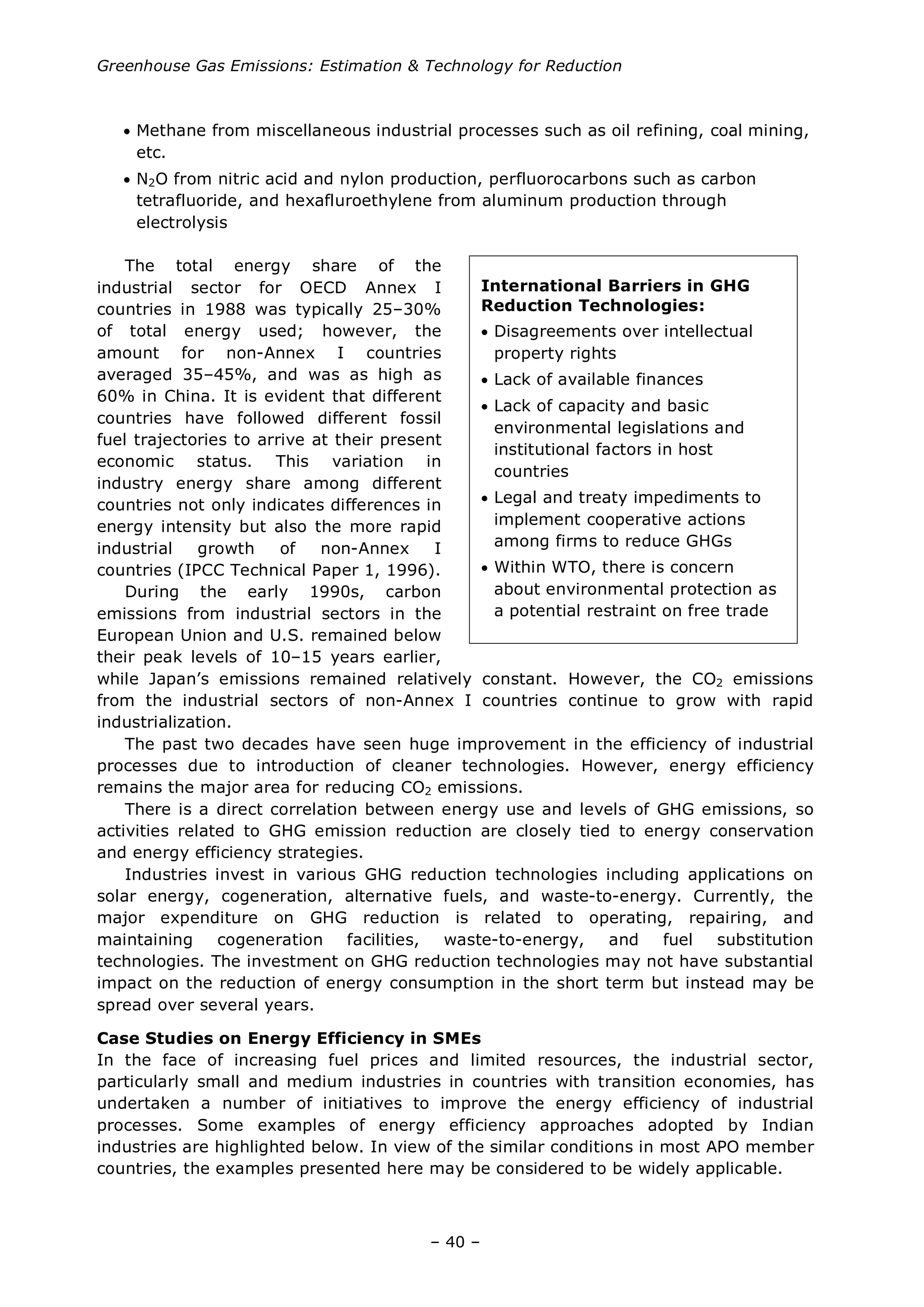 Greenhouse Gas Emissions: Estimation & Technology for Reduction
– 40 –
• Methane from miscellaneous industrial processes such as oil refining, coal mining,
etc.
• N2O from nitric acid and nylon production, perfluorocarbons such as carbon
tetrafluoride, and hexafluroethylene from aluminum production through
electrolysis
The total energy share of the
industrial sector for OECD Annex I
countries in 1988 was typically 25–30%
of total energy used; however, the
amount for non-Annex I countries
averaged 35–45%, and was as high as
60% in China. It is evident that different
countries have followed different fossil
fuel trajectories to arrive at their present
economic status. This variation in
industry energy share among different
countries not only indicates differences in
energy intensity but also the more rapid
industrial growth of non-Annex I
countries (IPCC Technical Paper 1, 1996).
During the early 1990s, carbon
emissions from industrial sectors in the
European Union and U.S. remained below
their peak levels of 10–15 years earlier,
while Japan’s emissions remained relatively constant. However, the CO2 emissions
from the industrial sectors of non-Annex I countries continue to grow with rapid
industrialization.
The past two decades have seen huge improvement in the efficiency of industrial
processes due to introduction of cleaner technologies. However, energy efficiency
remains the major area for reducing CO2 emissions.
There is a direct correlation between energy use and levels of GHG emissions, so
activities related to GHG emission reduction are closely tied to energy conservation
and energy efficiency strategies.
Industries invest in various GHG reduction technologies including applications on
solar energy, cogeneration, alternative fuels, and waste-to-energy. Currently, the
major expenditure on GHG reduction is related to operating, repairing, and
maintaining cogeneration facilities, waste-to-energy, and fuel substitution
technologies. The investment on GHG reduction technologies may not have substantial
impact on the reduction of energy consumption in the short term but instead may be
spread over several years.
Case Studies on Energy Efficiency in SMEs
In the face of increasing fuel prices and limited resources, the industrial sector,
particularly small and medium industries in countries with transition economies, has
undertaken a number of initiatives to improve the energy efficiency of industrial
processes. Some examples of energy efficiency approaches adopted by Indian
industries are highlighted below. In view of the similar conditions in most APO member
countries, the examples presented here may be considered to be widely applicable.
International Barriers in GHG
Reduction Technologies:
• Disagreements over intellectual
property rights
• Lack of available finances
• Lack of capacity and basic
environmental legislations and
institutional factors in host
countries
• Legal and treaty impediments to
implement cooperative actions
among firms to reduce GHGs
• Within WTO, there is concern
about environmental protection as
a potential restraint on free trade
 