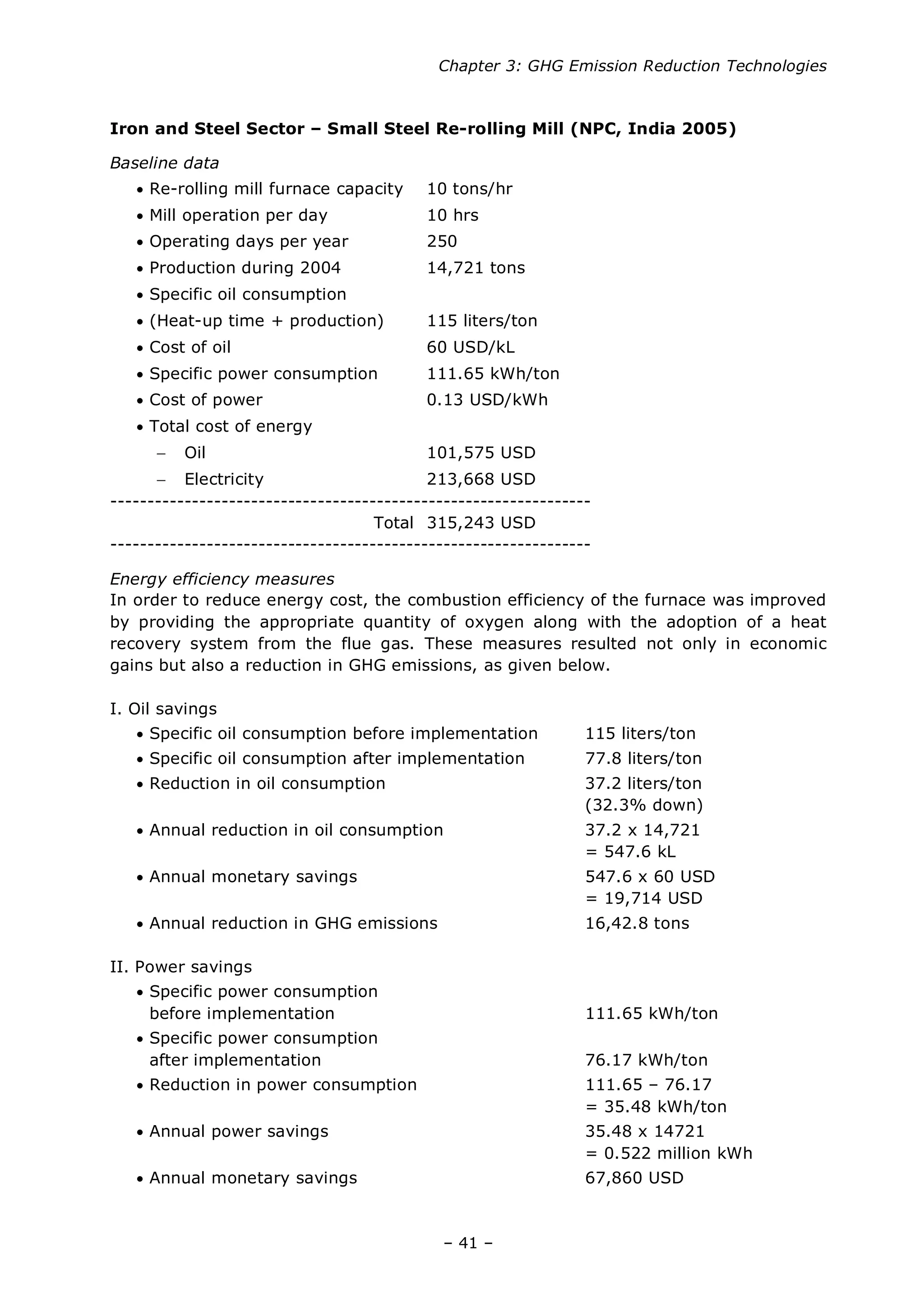 Chapter 3: GHG Emission Reduction Technologies
– 41 –
Iron and Steel Sector – Small Steel Re-rolling Mill (NPC, India 2005)
Baseline data
• Re-rolling mill furnace capacity 10 tons/hr
• Mill operation per day 10 hrs
• Operating days per year 250
• Production during 2004 14,721 tons
• Specific oil consumption
• (Heat-up time + production) 115 liters/ton
• Cost of oil 60 USD/kL
• Specific power consumption 111.65 kWh/ton
• Cost of power 0.13 USD/kWh
• Total cost of energy
− Oil 101,575 USD
− Electricity 213,668 USD
-----------------------------------------------------------------
Total 315,243 USD
-----------------------------------------------------------------
Energy efficiency measures
In order to reduce energy cost, the combustion efficiency of the furnace was improved
by providing the appropriate quantity of oxygen along with the adoption of a heat
recovery system from the flue gas. These measures resulted not only in economic
gains but also a reduction in GHG emissions, as given below.
I. Oil savings
• Specific oil consumption before implementation 115 liters/ton
• Specific oil consumption after implementation 77.8 liters/ton
• Reduction in oil consumption 37.2 liters/ton
(32.3% down)
• Annual reduction in oil consumption 37.2 x 14,721
= 547.6 kL
• Annual monetary savings 547.6 x 60 USD
= 19,714 USD
• Annual reduction in GHG emissions 16,42.8 tons
II. Power savings
• Specific power consumption
before implementation 111.65 kWh/ton
• Specific power consumption
after implementation 76.17 kWh/ton
• Reduction in power consumption 111.65 – 76.17
= 35.48 kWh/ton
• Annual power savings 35.48 x 14721
= 0.522 million kWh
• Annual monetary savings 67,860 USD
 