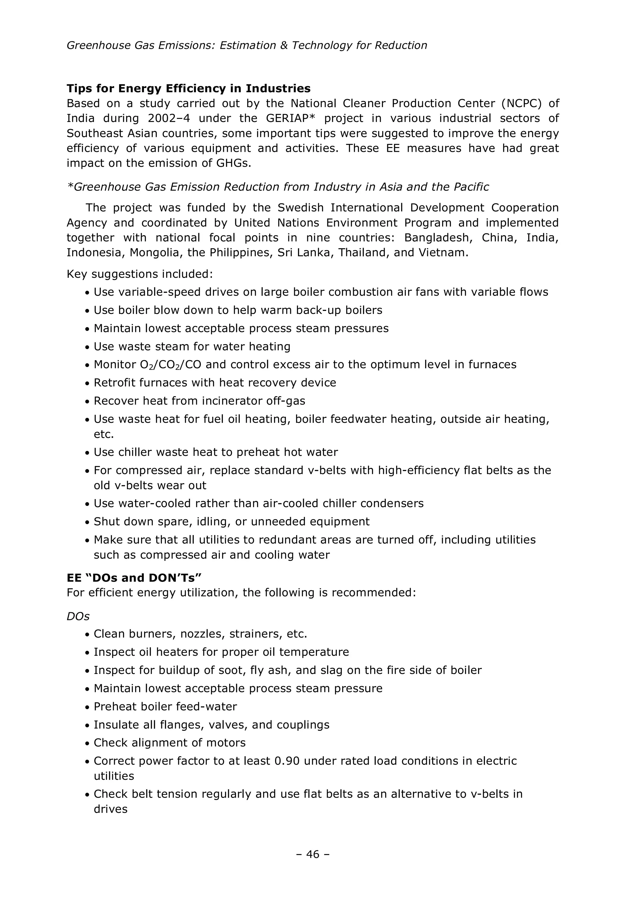 Greenhouse Gas Emissions: Estimation & Technology for Reduction
– 46 –
Tips for Energy Efficiency in Industries
Based on a study carried out by the National Cleaner Production Center (NCPC) of
India during 2002–4 under the GERIAP* project in various industrial sectors of
Southeast Asian countries, some important tips were suggested to improve the energy
efficiency of various equipment and activities. These EE measures have had great
impact on the emission of GHGs.
*Greenhouse Gas Emission Reduction from Industry in Asia and the Pacific
The project was funded by the Swedish International Development Cooperation
Agency and coordinated by United Nations Environment Program and implemented
together with national focal points in nine countries: Bangladesh, China, India,
Indonesia, Mongolia, the Philippines, Sri Lanka, Thailand, and Vietnam.
Key suggestions included:
• Use variable-speed drives on large boiler combustion air fans with variable flows
• Use boiler blow down to help warm back-up boilers
• Maintain lowest acceptable process steam pressures
• Use waste steam for water heating
• Monitor O2/CO2/CO and control excess air to the optimum level in furnaces
• Retrofit furnaces with heat recovery device
• Recover heat from incinerator off-gas
• Use waste heat for fuel oil heating, boiler feedwater heating, outside air heating,
etc.
• Use chiller waste heat to preheat hot water
• For compressed air, replace standard v-belts with high-efficiency flat belts as the
old v-belts wear out
• Use water-cooled rather than air-cooled chiller condensers
• Shut down spare, idling, or unneeded equipment
• Make sure that all utilities to redundant areas are turned off, including utilities
such as compressed air and cooling water
EE “DOs and DON’Ts”
For efficient energy utilization, the following is recommended:
DOs
• Clean burners, nozzles, strainers, etc.
• Inspect oil heaters for proper oil temperature
• Inspect for buildup of soot, fly ash, and slag on the fire side of boiler
• Maintain lowest acceptable process steam pressure
• Preheat boiler feed-water
• Insulate all flanges, valves, and couplings
• Check alignment of motors
• Correct power factor to at least 0.90 under rated load conditions in electric
utilities
• Check belt tension regularly and use flat belts as an alternative to v-belts in
drives
 
