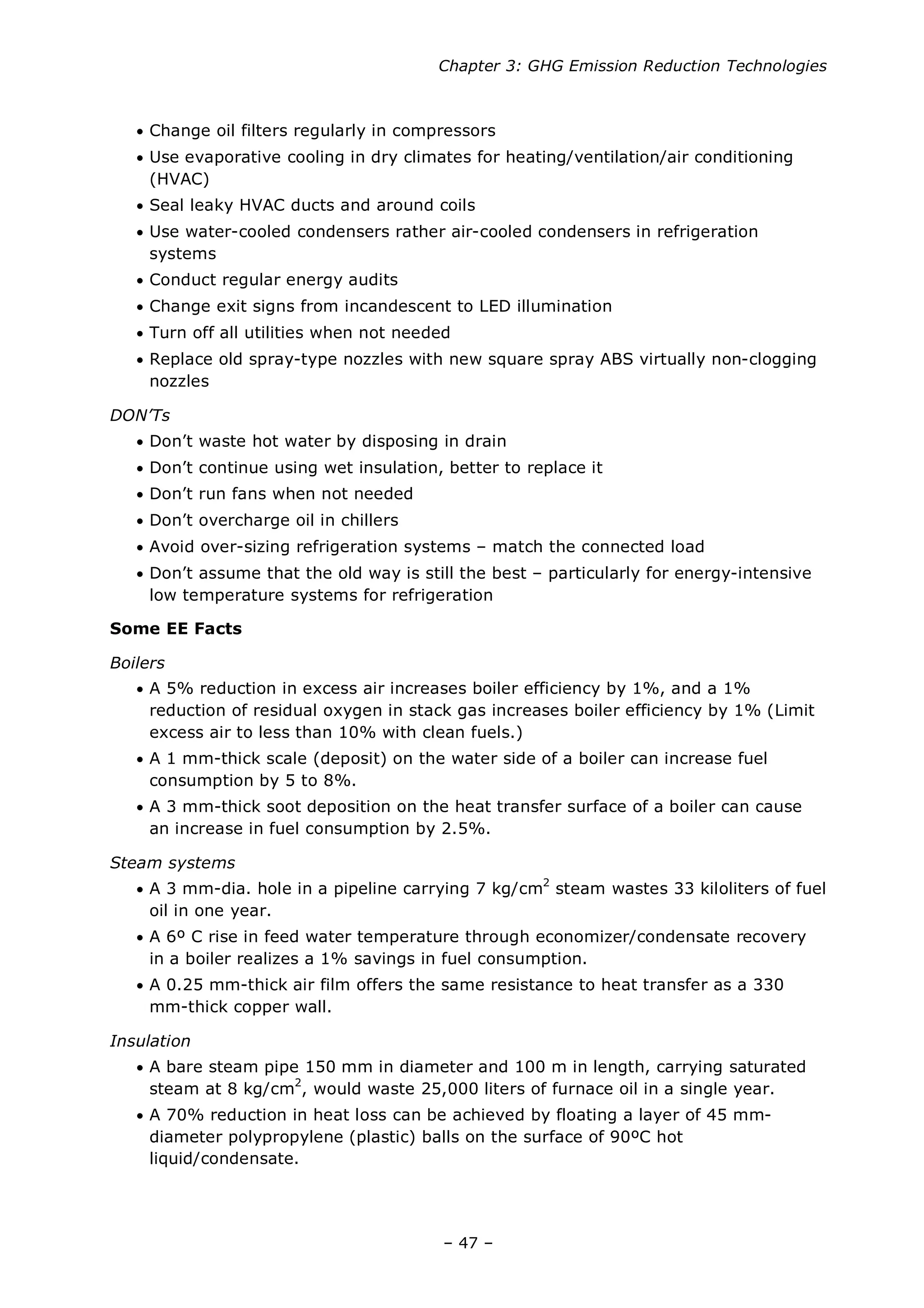 Chapter 3: GHG Emission Reduction Technologies
– 47 –
• Change oil filters regularly in compressors
• Use evaporative cooling in dry climates for heating/ventilation/air conditioning
(HVAC)
• Seal leaky HVAC ducts and around coils
• Use water-cooled condensers rather air-cooled condensers in refrigeration
systems
• Conduct regular energy audits
• Change exit signs from incandescent to LED illumination
• Turn off all utilities when not needed
• Replace old spray-type nozzles with new square spray ABS virtually non-clogging
nozzles
DON’Ts
• Don’t waste hot water by disposing in drain
• Don’t continue using wet insulation, better to replace it
• Don’t run fans when not needed
• Don’t overcharge oil in chillers
• Avoid over-sizing refrigeration systems – match the connected load
• Don’t assume that the old way is still the best – particularly for energy-intensive
low temperature systems for refrigeration
Some EE Facts
Boilers
• A 5% reduction in excess air increases boiler efficiency by 1%, and a 1%
reduction of residual oxygen in stack gas increases boiler efficiency by 1% (Limit
excess air to less than 10% with clean fuels.)
• A 1 mm-thick scale (deposit) on the water side of a boiler can increase fuel
consumption by 5 to 8%.
• A 3 mm-thick soot deposition on the heat transfer surface of a boiler can cause
an increase in fuel consumption by 2.5%.
Steam systems
• A 3 mm-dia. hole in a pipeline carrying 7 kg/cm2
steam wastes 33 kiloliters of fuel
oil in one year.
• A 6º C rise in feed water temperature through economizer/condensate recovery
in a boiler realizes a 1% savings in fuel consumption.
• A 0.25 mm-thick air film offers the same resistance to heat transfer as a 330
mm-thick copper wall.
Insulation
• A bare steam pipe 150 mm in diameter and 100 m in length, carrying saturated
steam at 8 kg/cm2
, would waste 25,000 liters of furnace oil in a single year.
• A 70% reduction in heat loss can be achieved by floating a layer of 45 mm-
diameter polypropylene (plastic) balls on the surface of 90ºC hot
liquid/condensate.
 