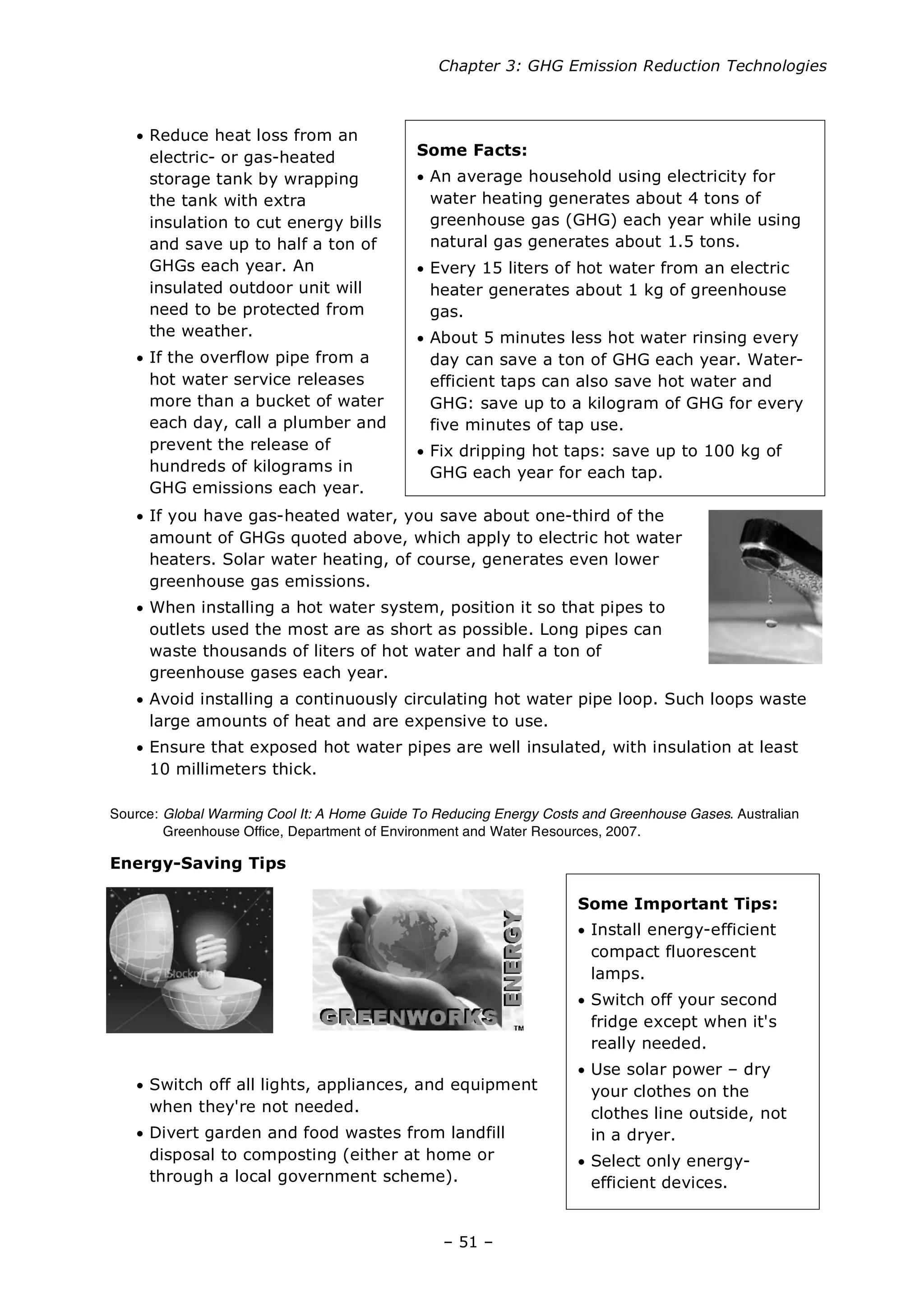 Chapter 3: GHG Emission Reduction Technologies
– 51 –
Some Important Tips:
• Install energy-efficient
compact fluorescent
lamps.
• Switch off your second
fridge except when it's
really needed.
• Use solar power – dry
your clothes on the
clothes line outside, not
in a dryer.
• Select only energy-
efficient devices.
Some Facts:
• An average household using electricity for
water heating generates about 4 tons of
greenhouse gas (GHG) each year while using
natural gas generates about 1.5 tons.
• Every 15 liters of hot water from an electric
heater generates about 1 kg of greenhouse
gas.
• About 5 minutes less hot water rinsing every
day can save a ton of GHG each year. Water-
efficient taps can also save hot water and
GHG: save up to a kilogram of GHG for every
five minutes of tap use.
• Fix dripping hot taps: save up to 100 kg of
GHG each year for each tap.
• Reduce heat loss from an
electric- or gas-heated
storage tank by wrapping
the tank with extra
insulation to cut energy bills
and save up to half a ton of
GHGs each year. An
insulated outdoor unit will
need to be protected from
the weather.
• If the overflow pipe from a
hot water service releases
more than a bucket of water
each day, call a plumber and
prevent the release of
hundreds of kilograms in
GHG emissions each year.
• If you have gas-heated water, you save about one-third of the
amount of GHGs quoted above, which apply to electric hot water
heaters. Solar water heating, of course, generates even lower
greenhouse gas emissions.
• When installing a hot water system, position it so that pipes to
outlets used the most are as short as possible. Long pipes can
waste thousands of liters of hot water and half a ton of
greenhouse gases each year.
• Avoid installing a continuously circulating hot water pipe loop. Such loops waste
large amounts of heat and are expensive to use.
• Ensure that exposed hot water pipes are well insulated, with insulation at least
10 millimeters thick.
Source: Global Warming Cool It: A Home Guide To Reducing Energy Costs and Greenhouse Gases. Australian
Greenhouse Office, Department of Environment and Water Resources, 2007.
Energy-Saving Tips
• Switch off all lights, appliances, and equipment
when they're not needed.
• Divert garden and food wastes from landfill
disposal to composting (either at home or
through a local government scheme).
 