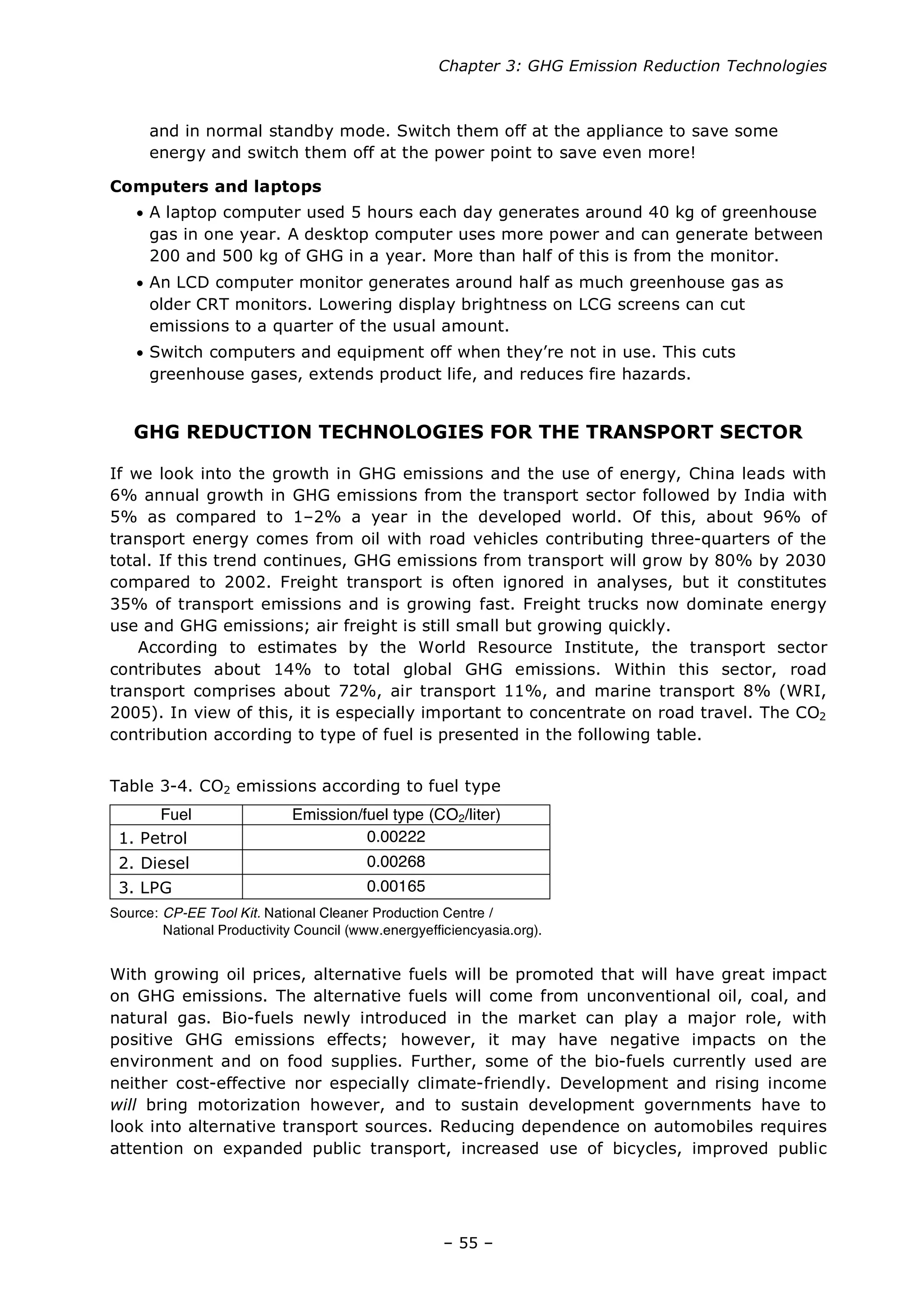 Chapter 3: GHG Emission Reduction Technologies
– 55 –
and in normal standby mode. Switch them off at the appliance to save some
energy and switch them off at the power point to save even more!
Computers and laptops
• A laptop computer used 5 hours each day generates around 40 kg of greenhouse
gas in one year. A desktop computer uses more power and can generate between
200 and 500 kg of GHG in a year. More than half of this is from the monitor.
• An LCD computer monitor generates around half as much greenhouse gas as
older CRT monitors. Lowering display brightness on LCG screens can cut
emissions to a quarter of the usual amount.
• Switch computers and equipment off when they’re not in use. This cuts
greenhouse gases, extends product life, and reduces fire hazards.
GHG REDUCTION TECHNOLOGIES FOR THE TRANSPORT SECTOR
If we look into the growth in GHG emissions and the use of energy, China leads with
6% annual growth in GHG emissions from the transport sector followed by India with
5% as compared to 1–2% a year in the developed world. Of this, about 96% of
transport energy comes from oil with road vehicles contributing three-quarters of the
total. If this trend continues, GHG emissions from transport will grow by 80% by 2030
compared to 2002. Freight transport is often ignored in analyses, but it constitutes
35% of transport emissions and is growing fast. Freight trucks now dominate energy
use and GHG emissions; air freight is still small but growing quickly.
According to estimates by the World Resource Institute, the transport sector
contributes about 14% to total global GHG emissions. Within this sector, road
transport comprises about 72%, air transport 11%, and marine transport 8% (WRI,
2005). In view of this, it is especially important to concentrate on road travel. The CO2
contribution according to type of fuel is presented in the following table.
Table 3-4. CO2 emissions according to fuel type
Fuel Emission/fuel type (CO2/liter)
1. Petrol 0.00222
2. Diesel 0.00268
3. LPG 0.00165
Source: CP-EE Tool Kit. National Cleaner Production Centre /
National Productivity Council (www.energyefficiencyasia.org).
With growing oil prices, alternative fuels will be promoted that will have great impact
on GHG emissions. The alternative fuels will come from unconventional oil, coal, and
natural gas. Bio-fuels newly introduced in the market can play a major role, with
positive GHG emissions effects; however, it may have negative impacts on the
environment and on food supplies. Further, some of the bio-fuels currently used are
neither cost-effective nor especially climate-friendly. Development and rising income
will bring motorization however, and to sustain development governments have to
look into alternative transport sources. Reducing dependence on automobiles requires
attention on expanded public transport, increased use of bicycles, improved public
 