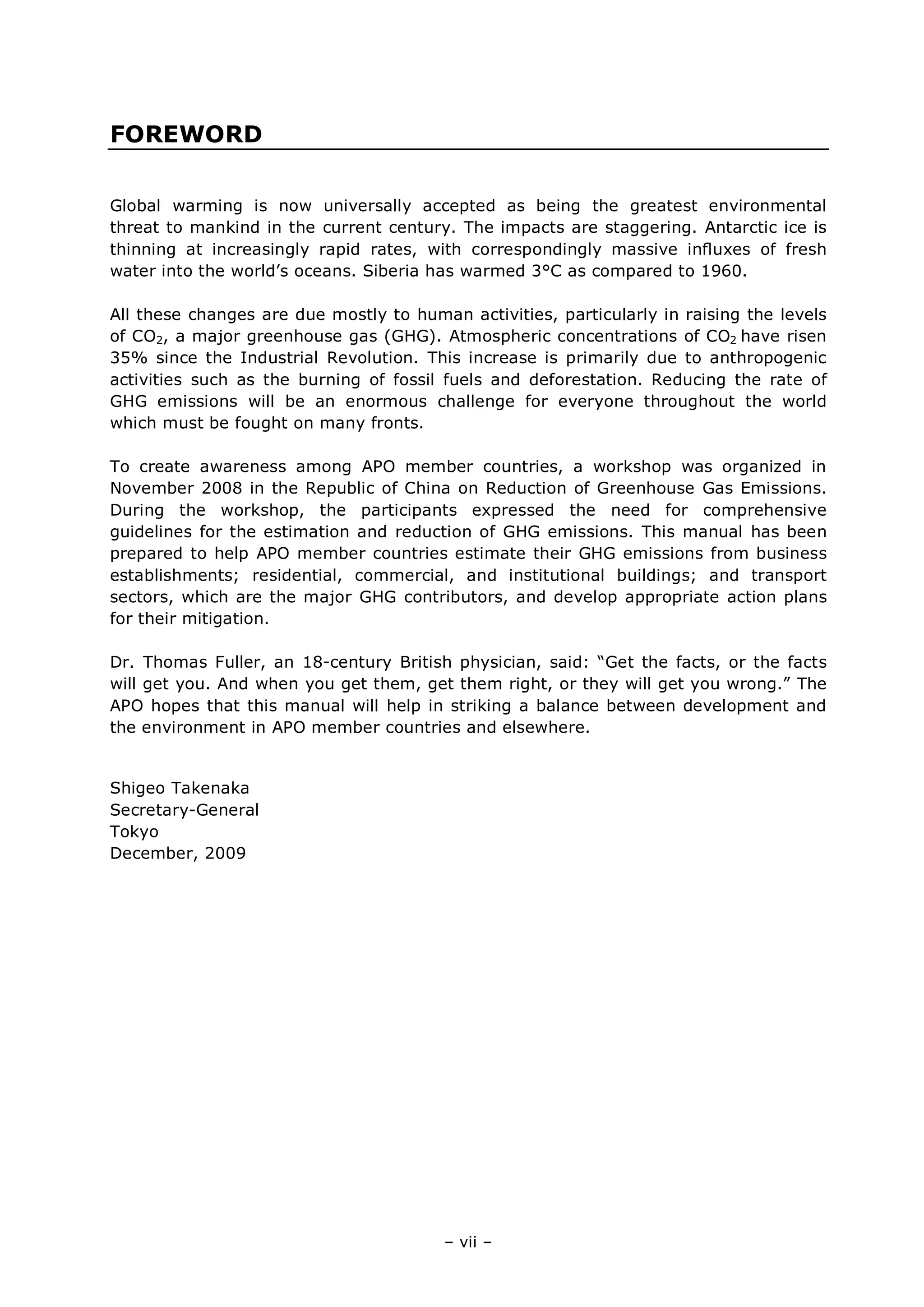 – vii –
FOREWORD
Global warming is now universally accepted as being the greatest environmental
threat to mankind in the current century. The impacts are staggering. Antarctic ice is
thinning at increasingly rapid rates, with correspondingly massive inﬂuxes of fresh
water into the world’s oceans. Siberia has warmed 3°C as compared to 1960.
All these changes are due mostly to human activities, particularly in raising the levels
of CO2, a major greenhouse gas (GHG). Atmospheric concentrations of CO2 have risen
35% since the Industrial Revolution. This increase is primarily due to anthropogenic
activities such as the burning of fossil fuels and deforestation. Reducing the rate of
GHG emissions will be an enormous challenge for everyone throughout the world
which must be fought on many fronts.
To create awareness among APO member countries, a workshop was organized in
November 2008 in the Republic of China on Reduction of Greenhouse Gas Emissions.
During the workshop, the participants expressed the need for comprehensive
guidelines for the estimation and reduction of GHG emissions. This manual has been
prepared to help APO member countries estimate their GHG emissions from business
establishments; residential, commercial, and institutional buildings; and transport
sectors, which are the major GHG contributors, and develop appropriate action plans
for their mitigation.
Dr. Thomas Fuller, an 18-century British physician, said: “Get the facts, or the facts
will get you. And when you get them, get them right, or they will get you wrong.” The
APO hopes that this manual will help in striking a balance between development and
the environment in APO member countries and elsewhere.
Shigeo Takenaka
Secretary-General
Tokyo
December, 2009
 
