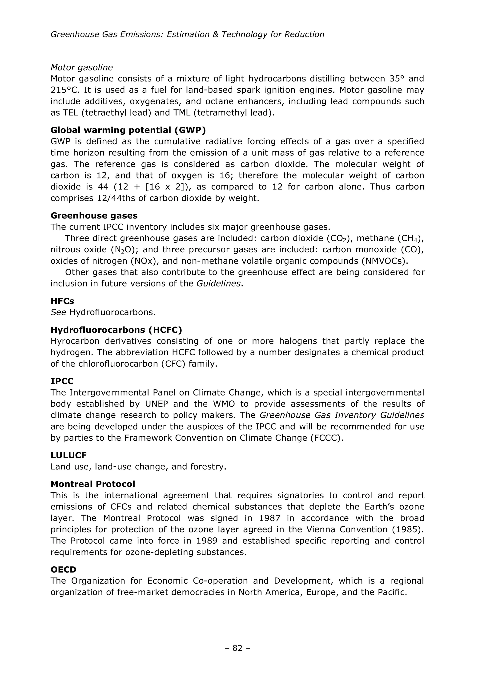 Greenhouse Gas Emissions: Estimation & Technology for Reduction
– 82 –
Motor gasoline
Motor gasoline consists of a mixture of light hydrocarbons distilling between 35° and
215°C. It is used as a fuel for land-based spark ignition engines. Motor gasoline may
include additives, oxygenates, and octane enhancers, including lead compounds such
as TEL (tetraethyl lead) and TML (tetramethyl lead).
Global warming potential (GWP)
GWP is defined as the cumulative radiative forcing effects of a gas over a specified
time horizon resulting from the emission of a unit mass of gas relative to a reference
gas. The reference gas is considered as carbon dioxide. The molecular weight of
carbon is 12, and that of oxygen is 16; therefore the molecular weight of carbon
dioxide is 44 (12 + [16 x 2]), as compared to 12 for carbon alone. Thus carbon
comprises 12/44ths of carbon dioxide by weight.
Greenhouse gases
The current IPCC inventory includes six major greenhouse gases.
Three direct greenhouse gases are included: carbon dioxide (CO2), methane (CH4),
nitrous oxide (N2O); and three precursor gases are included: carbon monoxide (CO),
oxides of nitrogen (NOx), and non-methane volatile organic compounds (NMVOCs).
Other gases that also contribute to the greenhouse effect are being considered for
inclusion in future versions of the Guidelines.
HFCs
See Hydrofluorocarbons.
Hydrofluorocarbons (HCFC)
Hyrocarbon derivatives consisting of one or more halogens that partly replace the
hydrogen. The abbreviation HCFC followed by a number designates a chemical product
of the chlorofluorocarbon (CFC) family.
IPCC
The Intergovernmental Panel on Climate Change, which is a special intergovernmental
body established by UNEP and the WMO to provide assessments of the results of
climate change research to policy makers. The Greenhouse Gas Inventory Guidelines
are being developed under the auspices of the IPCC and will be recommended for use
by parties to the Framework Convention on Climate Change (FCCC).
LULUCF
Land use, land-use change, and forestry.
Montreal Protocol
This is the international agreement that requires signatories to control and report
emissions of CFCs and related chemical substances that deplete the Earth’s ozone
layer. The Montreal Protocol was signed in 1987 in accordance with the broad
principles for protection of the ozone layer agreed in the Vienna Convention (1985).
The Protocol came into force in 1989 and established specific reporting and control
requirements for ozone-depleting substances.
OECD
The Organization for Economic Co-operation and Development, which is a regional
organization of free-market democracies in North America, Europe, and the Pacific.
 