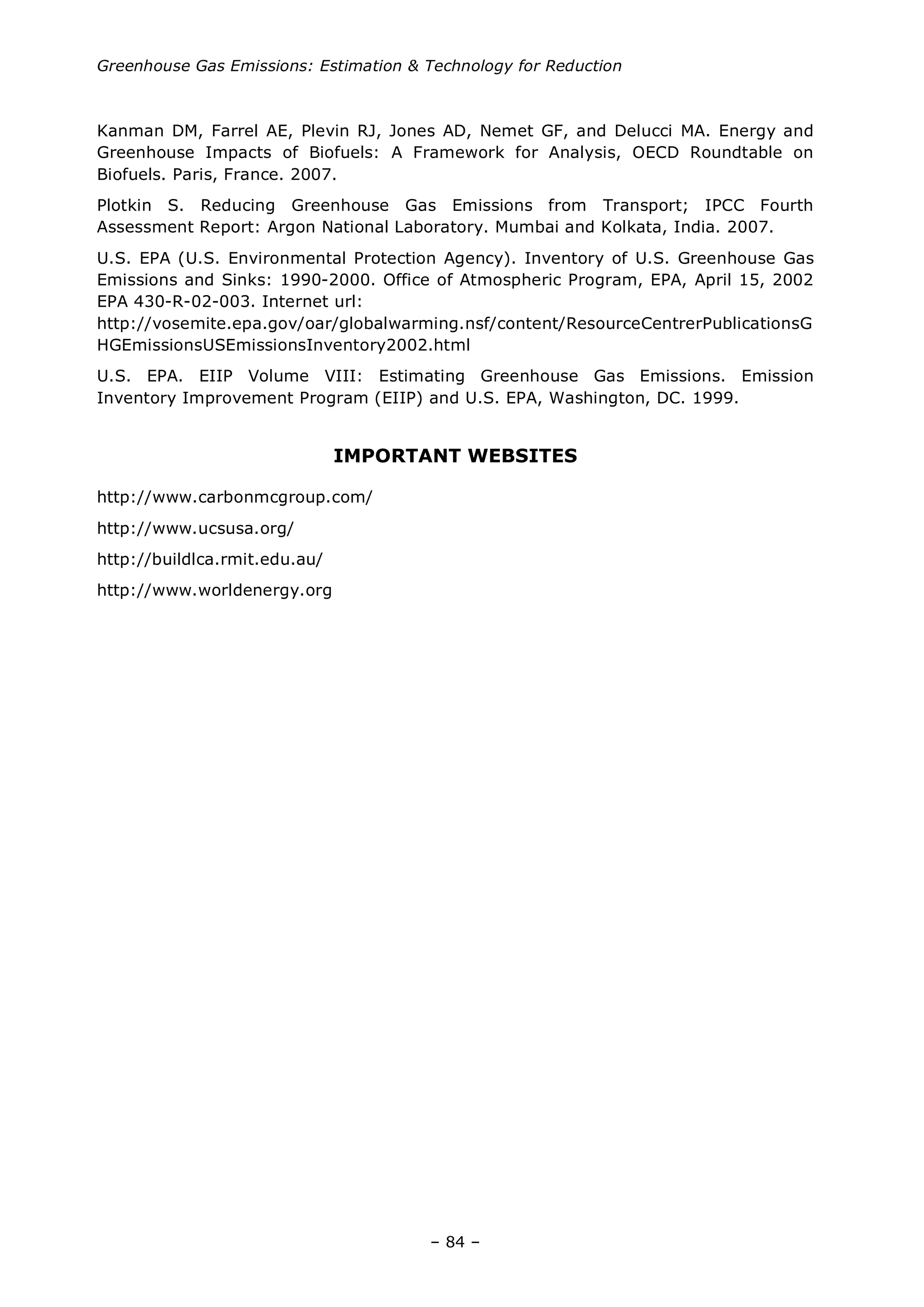 Greenhouse Gas Emissions: Estimation & Technology for Reduction
– 84 –
Kanman DM, Farrel AE, Plevin RJ, Jones AD, Nemet GF, and Delucci MA. Energy and
Greenhouse Impacts of Biofuels: A Framework for Analysis, OECD Roundtable on
Biofuels. Paris, France. 2007.
Plotkin S. Reducing Greenhouse Gas Emissions from Transport; IPCC Fourth
Assessment Report: Argon National Laboratory. Mumbai and Kolkata, India. 2007.
U.S. EPA (U.S. Environmental Protection Agency). Inventory of U.S. Greenhouse Gas
Emissions and Sinks: 1990-2000. Office of Atmospheric Program, EPA, April 15, 2002
EPA 430-R-02-003. Internet url:
http://vosemite.epa.gov/oar/globalwarming.nsf/content/ResourceCentrerPublicationsG
HGEmissionsUSEmissionsInventory2002.html
U.S. EPA. EIIP Volume VIII: Estimating Greenhouse Gas Emissions. Emission
Inventory Improvement Program (EIIP) and U.S. EPA, Washington, DC. 1999.
IMPORTANT WEBSITES
http://www.carbonmcgroup.com/
http://www.ucsusa.org/
http://buildlca.rmit.edu.au/
http://www.worldenergy.org
 