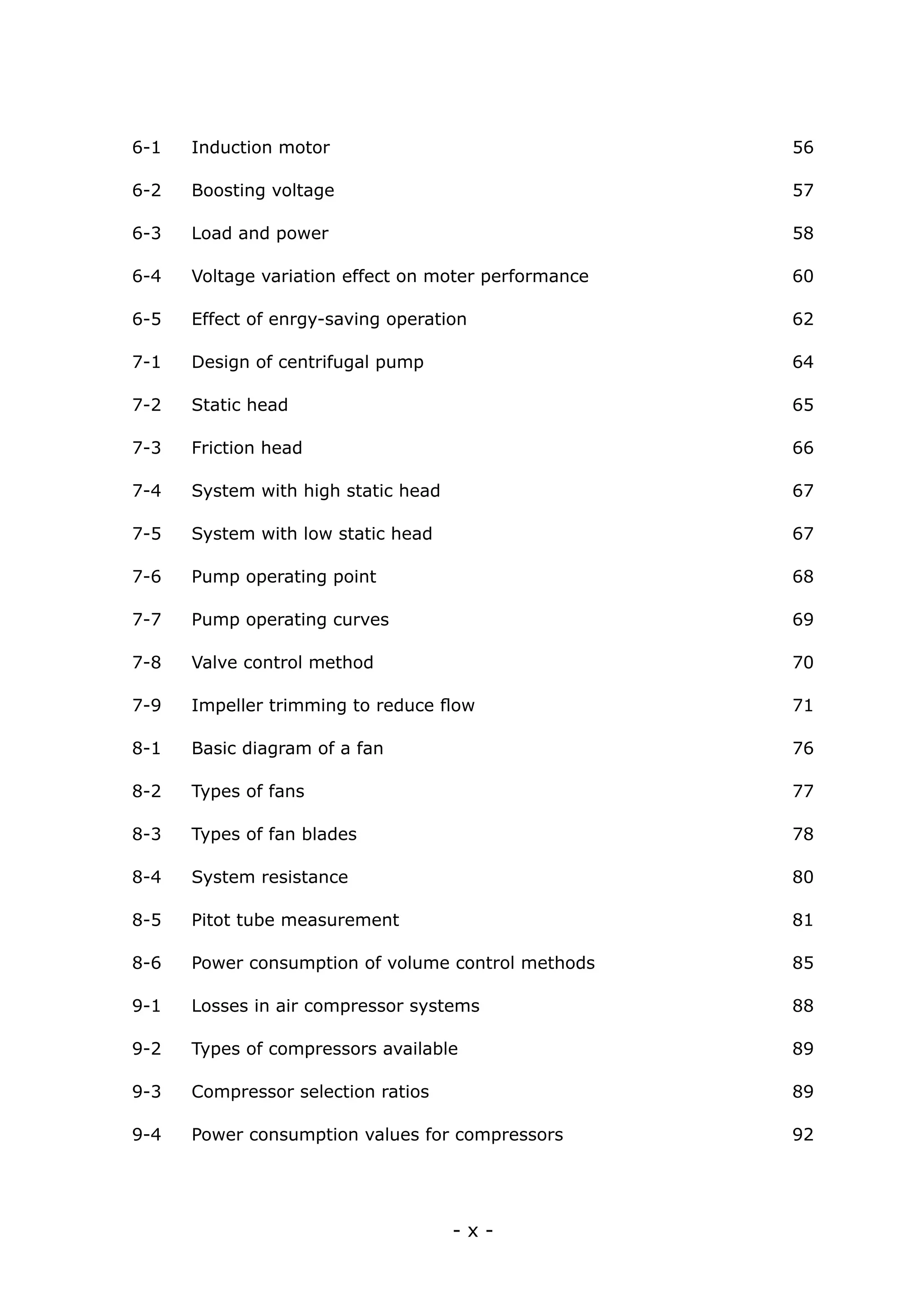 - x -
6-1 Induction motor	 56
6-2 Boosting voltage	 57
6-3 Load and power	 58
6-4 Voltage variation effect on moter performance	 60
6-5 Effect of enrgy-saving operation	 62
7-1 Design of centrifugal pump	 64
7-2 Static head	 65
7-3 Friction head	 66
7-4 System with high static head	 67
7-5 System with low static head	 67
7-6 Pump operating point	 68
7-7 Pump operating curves	 69
7-8 Valve control method	 70
7-9 Impeller trimming to reduce flow	 71
8-1 Basic diagram of a fan	 76
8-2 Types of fans	 77
8-3 Types of fan blades	 78
8-4 System resistance	 80
8-5 Pitot tube measurement	 81
8-6 Power consumption of volume control methods	 85
9-1 Losses in air compressor systems	 88
9-2 Types of compressors available	 89
9-3 Compressor selection ratios	 89
9-4 Power consumption values for compressors	 92
 