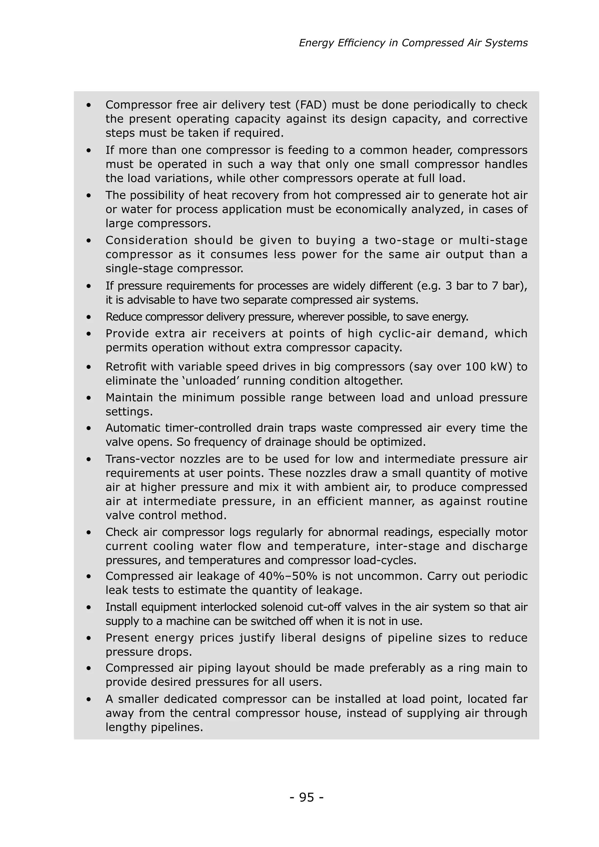 - 95 -
Energy Efficiency in Compressed Air Systems
•	 Automatic timer-controlled drain traps waste compressed air every time the
valve opens. So frequency of drainage should be optimized.
•	 Trans-vector nozzles are to be used for low and intermediate pressure air
requirements at user points. These nozzles draw a small quantity of motive
air at higher pressure and mix it with ambient air, to produce compressed
air at intermediate pressure, in an efficient manner, as against routine
valve control method.
•	 Check air compressor logs regularly for abnormal readings, especially motor
current cooling water flow and temperature, inter-stage and discharge
pressures, and temperatures and compressor load-cycles.
•	 Compressed air leakage of 40%–50% is not uncommon. Carry out periodic
leak tests to estimate the quantity of leakage.
•	 Install equipment interlocked solenoid cut-off valves in the air system so that air
supply to a machine can be switched off when it is not in use.
•	 Present energy prices justify liberal designs of pipeline sizes to reduce
pressure drops.
•	 Compressed air piping layout should be made preferably as a ring main to
provide desired pressures for all users.
•	 A smaller dedicated compressor can be installed at load point, located far
away from the central compressor house, instead of supplying air through
lengthy pipelines.
•	 Compressor free air delivery test (FAD) must be done periodically to check
the present operating capacity against its design capacity, and corrective
steps must be taken if required.
•	 If more than one compressor is feeding to a common header, compressors
must be operated in such a way that only one small compressor handles
the load variations, while other compressors operate at full load.
•	 The possibility of heat recovery from hot compressed air to generate hot air
or water for process application must be economically analyzed, in cases of
large compressors.
•	 Consideration should be given to buying a two-stage or multi-stage
compressor as it consumes less power for the same air output than a
single-stage compressor.
•	 If pressure requirements for processes are widely different (e.g. 3 bar to 7 bar),
it is advisable to have two separate compressed air systems.
•	 Provide extra air receivers at points of high cyclic-air demand, which
permits operation without extra compressor capacity.
•	 Retrofit with variable speed drives in big compressors (say over 100 kW) to
eliminate the ‘unloaded’ running condition altogether.
•	 Reduce compressor delivery pressure, wherever possible, to save energy.
•	 Maintain the minimum possible range between load and unload pressure
settings.
 