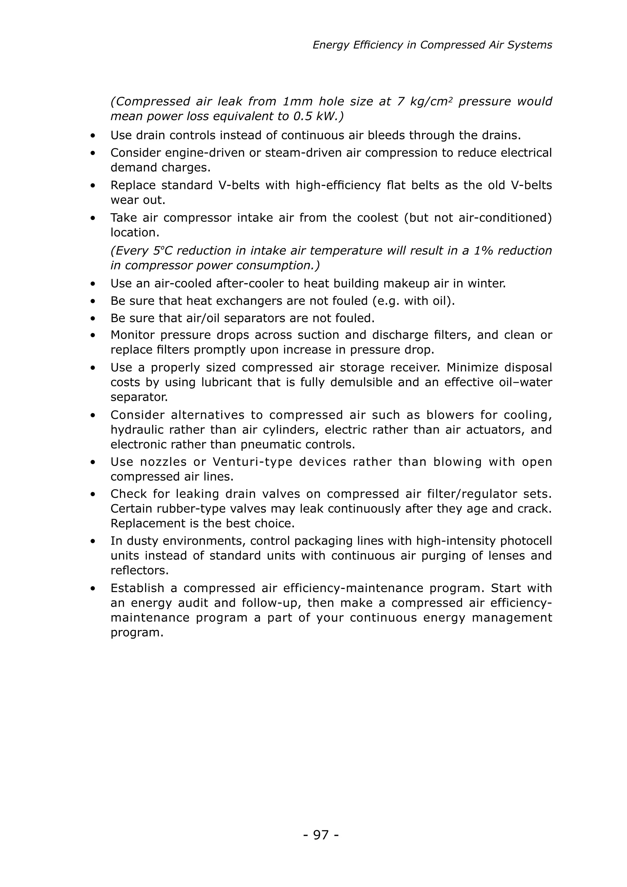 - 97 -
Energy Efficiency in Compressed Air Systems
•	 Check for leaking drain valves on compressed air filter/regulator sets.
Certain rubber-type valves may leak continuously after they age and crack.
Replacement is the best choice.
•	 In dusty environments, control packaging lines with high-intensity photocell
units instead of standard units with continuous air purging of lenses and
reflectors.
•	 Establish a compressed air efficiency-maintenance program. Start with
an energy audit and follow-up, then make a compressed air efficiency-
maintenance program a part of your continuous energy management
program.
•	 Use nozzles or Venturi-type devices rather than blowing with open
compressed air lines.
•	 Use an air-cooled after-cooler to heat building makeup air in winter.
•	 Be sure that heat exchangers are not fouled (e.g. with oil).
•	 Be sure that air/oil separators are not fouled.
•	 Monitor pressure drops across suction and discharge filters, and clean or
replace filters promptly upon increase in pressure drop.
•	 Use a properly sized compressed air storage receiver. Minimize disposal
costs by using lubricant that is fully demulsible and an effective oil–water
separator.
•	 Consider alternatives to compressed air such as blowers for cooling,
hydraulic rather than air cylinders, electric rather than air actuators, and
electronic rather than pneumatic controls.
(Every 5ºC reduction in intake air temperature will result in a 1% reduction
in compressor power consumption.)
•	 Use drain controls instead of continuous air bleeds through the drains.
•	 Consider engine-driven or steam-driven air compression to reduce electrical
demand charges.
•	 Replace standard V-belts with high-efficiency flat belts as the old V-belts
wear out.
•	 Take air compressor intake air from the coolest (but not air-conditioned)
location.
(Compressed air leak from 1mm hole size at 7 kg/cm2 pressure would
mean power loss equivalent to 0.5 kW.)
 