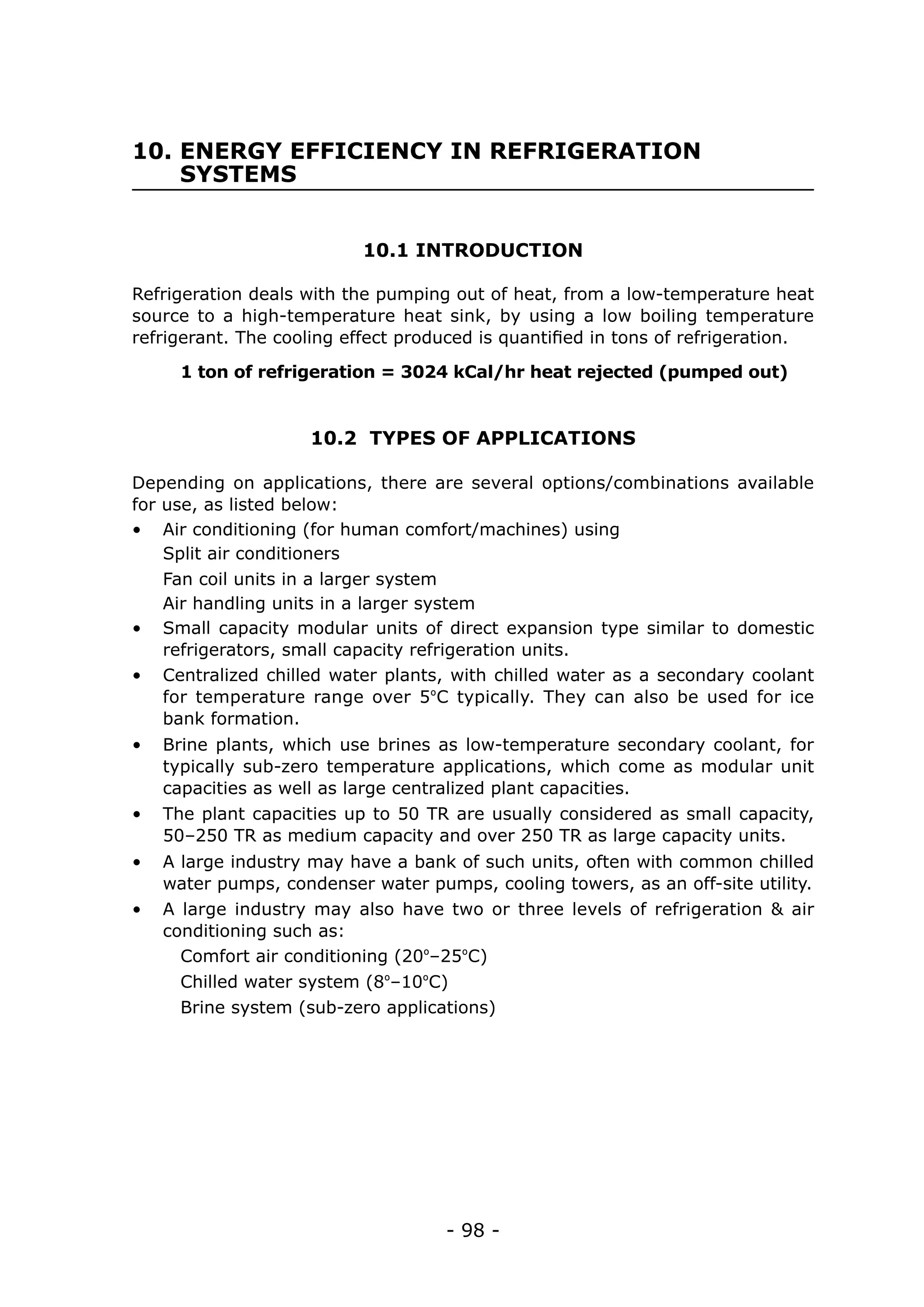 - 98 -
10. ENERGY EFFICIENCY IN REFRIGERATION
SYSTEMS
10.1 INTRODUCTION
10.2 TYPES OF APPLICATIONS
Refrigeration deals with the pumping out of heat, from a low-temperature heat
source to a high-temperature heat sink, by using a low boiling temperature
refrigerant. The cooling effect produced is quantified in tons of refrigeration.
Depending on applications, there are several options/combinations available
for use, as listed below:
1 ton of refrigeration = 3024 kCal/hr heat rejected (pumped out)
•	 Air conditioning (for human comfort/machines) using
Air handling units in a larger system
Split air conditioners
Fan coil units in a larger system
•	 Small capacity modular units of direct expansion type similar to domestic
refrigerators, small capacity refrigeration units.
•	 Centralized chilled water plants, with chilled water as a secondary coolant
for temperature range over 5ºC typically. They can also be used for ice
bank formation.
•	 Brine plants, which use brines as low-temperature secondary coolant, for
typically sub-zero temperature applications, which come as modular unit
capacities as well as large centralized plant capacities.
•	 The plant capacities up to 50 TR are usually considered as small capacity,
50–250 TR as medium capacity and over 250 TR as large capacity units.
•	 A large industry may have a bank of such units, often with common chilled
water pumps, condenser water pumps, cooling towers, as an off-site utility.
•	 A large industry may also have two or three levels of refrigeration & air
conditioning such as:
Comfort air conditioning (20º–25ºC)
Chilled water system (8º–10ºC)
Brine system (sub-zero applications)
 