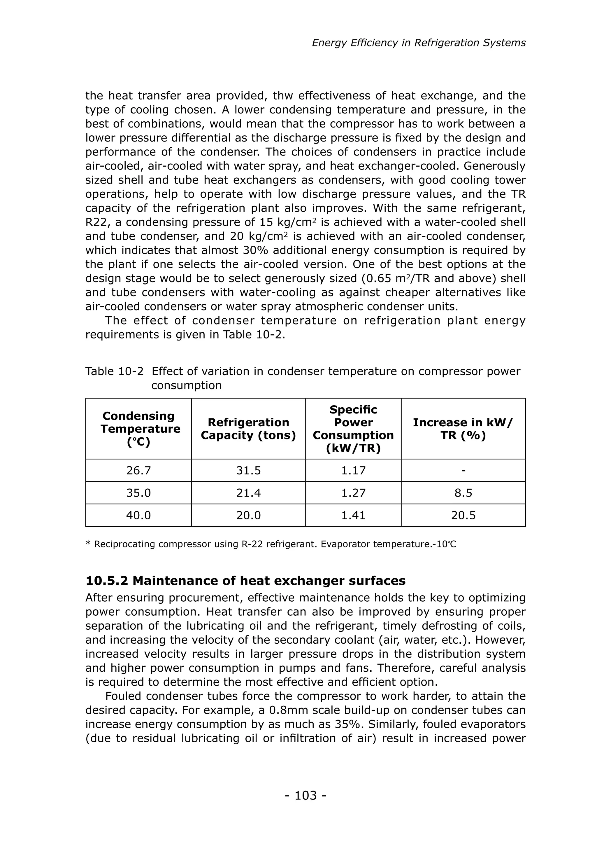- 103 -
the heat transfer area provided, thw effectiveness of heat exchange, and the
type of cooling chosen. A lower condensing temperature and pressure, in the
best of combinations, would mean that the compressor has to work between a
lower pressure differential as the discharge pressure is fixed by the design and
performance of the condenser. The choices of condensers in practice include
air-cooled, air-cooled with water spray, and heat exchanger-cooled. Generously
sized shell and tube heat exchangers as condensers, with good cooling tower
operations, help to operate with low discharge pressure values, and the TR
capacity of the refrigeration plant also improves. With the same refrigerant,
R22, a condensing pressure of 15 kg/cm2 is achieved with a water-cooled shell
and tube condenser, and 20 kg/cm2 is achieved with an air-cooled condenser,
which indicates that almost 30% additional energy consumption is required by
the plant if one selects the air-cooled version. One of the best options at the
design stage would be to select generously sized (0.65 m2/TR and above) shell
and tube condensers with water-cooling as against cheaper alternatives like
air-cooled condensers or water spray atmospheric condenser units.
The effect of condenser temperature on refrigeration plant energy
requirements is given in Table 10-2.
Condensing
Temperature
(ºC)
Refrigeration
Capacity (tons)
Specific
Power
Consumption
(kW/TR)
Increase in kW/
TR (%)
26.7 31.5 1.17 -
35.0 21.4 1.27 8.5
40.0 20.0 1.41 20.5
Table 10-2 Effect of variation in condenser temperature on compressor power 	
	 consumption
After ensuring procurement, effective maintenance holds the key to optimizing
power consumption. Heat transfer can also be improved by ensuring proper
separation of the lubricating oil and the refrigerant, timely defrosting of coils,
and increasing the velocity of the secondary coolant (air, water, etc.). However,
increased velocity results in larger pressure drops in the distribution system
and higher power consumption in pumps and fans. Therefore, careful analysis
is required to determine the most effective and efficient option.
Fouled condenser tubes force the compressor to work harder, to attain the
desired capacity. For example, a 0.8mm scale build-up on condenser tubes can
increase energy consumption by as much as 35%. Similarly, fouled evaporators
(due to residual lubricating oil or infiltration of air) result in increased power
10.5.2 Maintenance of heat exchanger surfaces
* Reciprocating compressor using R-22 refrigerant. Evaporator temperature.-10º
C
Energy Efficiency in Refrigeration Systems
 
