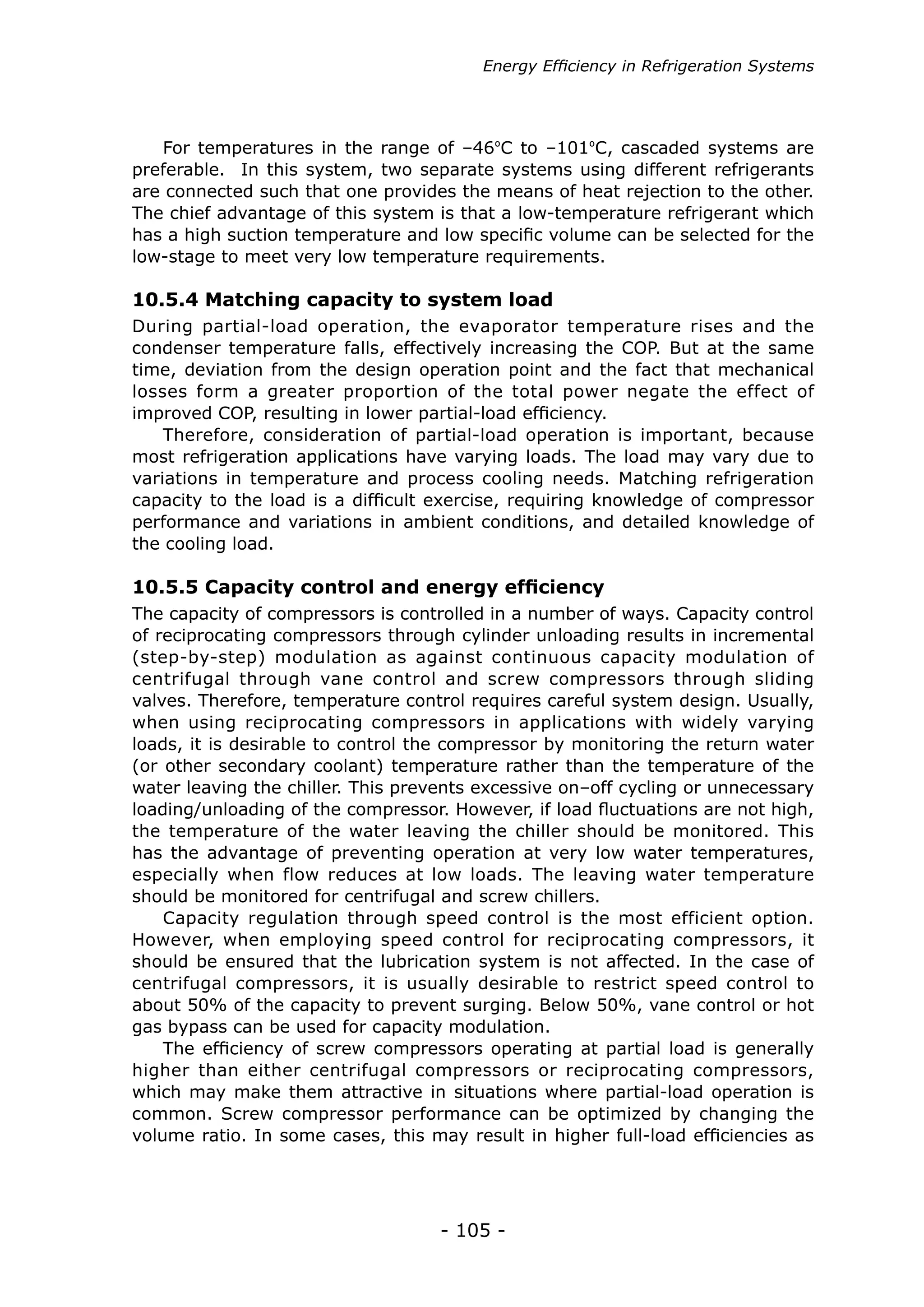 - 105 -
During partial-load operation, the evaporator temperature rises and the
condenser temperature falls, effectively increasing the COP. But at the same
time, deviation from the design operation point and the fact that mechanical
losses form a greater proportion of the total power negate the effect of
improved COP, resulting in lower partial-load efficiency.
Therefore, consideration of partial-load operation is important, because
most refrigeration applications have varying loads. The load may vary due to
variations in temperature and process cooling needs. Matching refrigeration
capacity to the load is a difficult exercise, requiring knowledge of compressor
performance and variations in ambient conditions, and detailed knowledge of
the cooling load.
10.5.4 Matching capacity to system load
The capacity of compressors is controlled in a number of ways. Capacity control
of reciprocating compressors through cylinder unloading results in incremental
(step-by-step) modulation as against continuous capacity modulation of
centrifugal through vane control and screw compressors through sliding
valves. Therefore, temperature control requires careful system design. Usually,
when using reciprocating compressors in applications with widely varying
loads, it is desirable to control the compressor by monitoring the return water
(or other secondary coolant) temperature rather than the temperature of the
water leaving the chiller. This prevents excessive on–off cycling or unnecessary
loading/unloading of the compressor. However, if load fluctuations are not high,
the temperature of the water leaving the chiller should be monitored. This
has the advantage of preventing operation at very low water temperatures,
especially when flow reduces at low loads. The leaving water temperature
should be monitored for centrifugal and screw chillers.
Capacity regulation through speed control is the most efficient option.
However, when employing speed control for reciprocating compressors, it
should be ensured that the lubrication system is not affected. In the case of
centrifugal compressors, it is usually desirable to restrict speed control to
about 50% of the capacity to prevent surging. Below 50%, vane control or hot
gas bypass can be used for capacity modulation.
The efficiency of screw compressors operating at partial load is generally
higher than either centrifugal compressors or reciprocating compressors,
which may make them attractive in situations where partial-load operation is
common. Screw compressor performance can be optimized by changing the
volume ratio. In some cases, this may result in higher full-load efficiencies as
10.5.5 Capacity control and energy efficiency
For temperatures in the range of –46ºC to –101ºC, cascaded systems are
preferable. In this system, two separate systems using different refrigerants
are connected such that one provides the means of heat rejection to the other.
The chief advantage of this system is that a low-temperature refrigerant which
has a high suction temperature and low specific volume can be selected for the
low-stage to meet very low temperature requirements.
Energy Efficiency in Refrigeration Systems
 