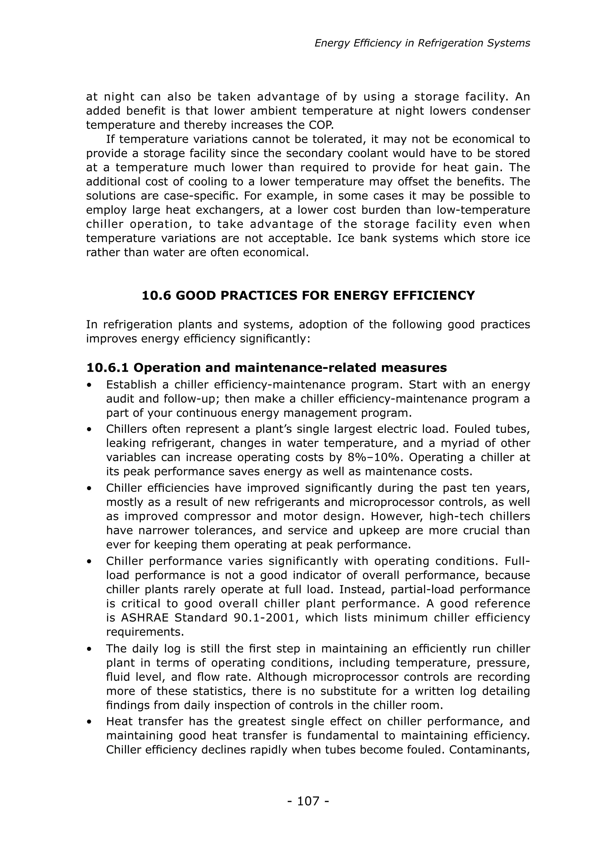 - 107 -
10.6 GOOD PRACTICES FOR ENERGY EFFICIENCY
In refrigeration plants and systems, adoption of the following good practices
improves energy efficiency significantly:
10.6.1 Operation and maintenance-related measures
•	 Establish a chiller efficiency-maintenance program. Start with an energy
audit and follow-up; then make a chiller efficiency-maintenance program a
part of your continuous energy management program.
•	 Chillers often represent a plant’s single largest electric load. Fouled tubes,
leaking refrigerant, changes in water temperature, and a myriad of other
variables can increase operating costs by 8%–10%. Operating a chiller at
its peak performance saves energy as well as maintenance costs.
•	 Chiller performance varies significantly with operating conditions. Full-
load performance is not a good indicator of overall performance, because
chiller plants rarely operate at full load. Instead, partial-load performance
is critical to good overall chiller plant performance. A good reference
is ASHRAE Standard 90.1-2001, which lists minimum chiller efficiency
requirements.
•	 Chiller efficiencies have improved significantly during the past ten years,
mostly as a result of new refrigerants and microprocessor controls, as well
as improved compressor and motor design. However, high-tech chillers
have narrower tolerances, and service and upkeep are more crucial than
ever for keeping them operating at peak performance.
•	 The daily log is still the first step in maintaining an efficiently run chiller
plant in terms of operating conditions, including temperature, pressure,
fluid level, and flow rate. Although microprocessor controls are recording
more of these statistics, there is no substitute for a written log detailing
findings from daily inspection of controls in the chiller room.
•	 Heat transfer has the greatest single effect on chiller performance, and
maintaining good heat transfer is fundamental to maintaining efficiency.
Chiller efficiency declines rapidly when tubes become fouled. Contaminants,
at night can also be taken advantage of by using a storage facility. An
added benefit is that lower ambient temperature at night lowers condenser
temperature and thereby increases the COP.
If temperature variations cannot be tolerated, it may not be economical to
provide a storage facility since the secondary coolant would have to be stored
at a temperature much lower than required to provide for heat gain. The
additional cost of cooling to a lower temperature may offset the benefits. The
solutions are case-specific. For example, in some cases it may be possible to
employ large heat exchangers, at a lower cost burden than low-temperature
chiller operation, to take advantage of the storage facility even when
temperature variations are not acceptable. Ice bank systems which store ice
rather than water are often economical.
Energy Efficiency in Refrigeration Systems
 