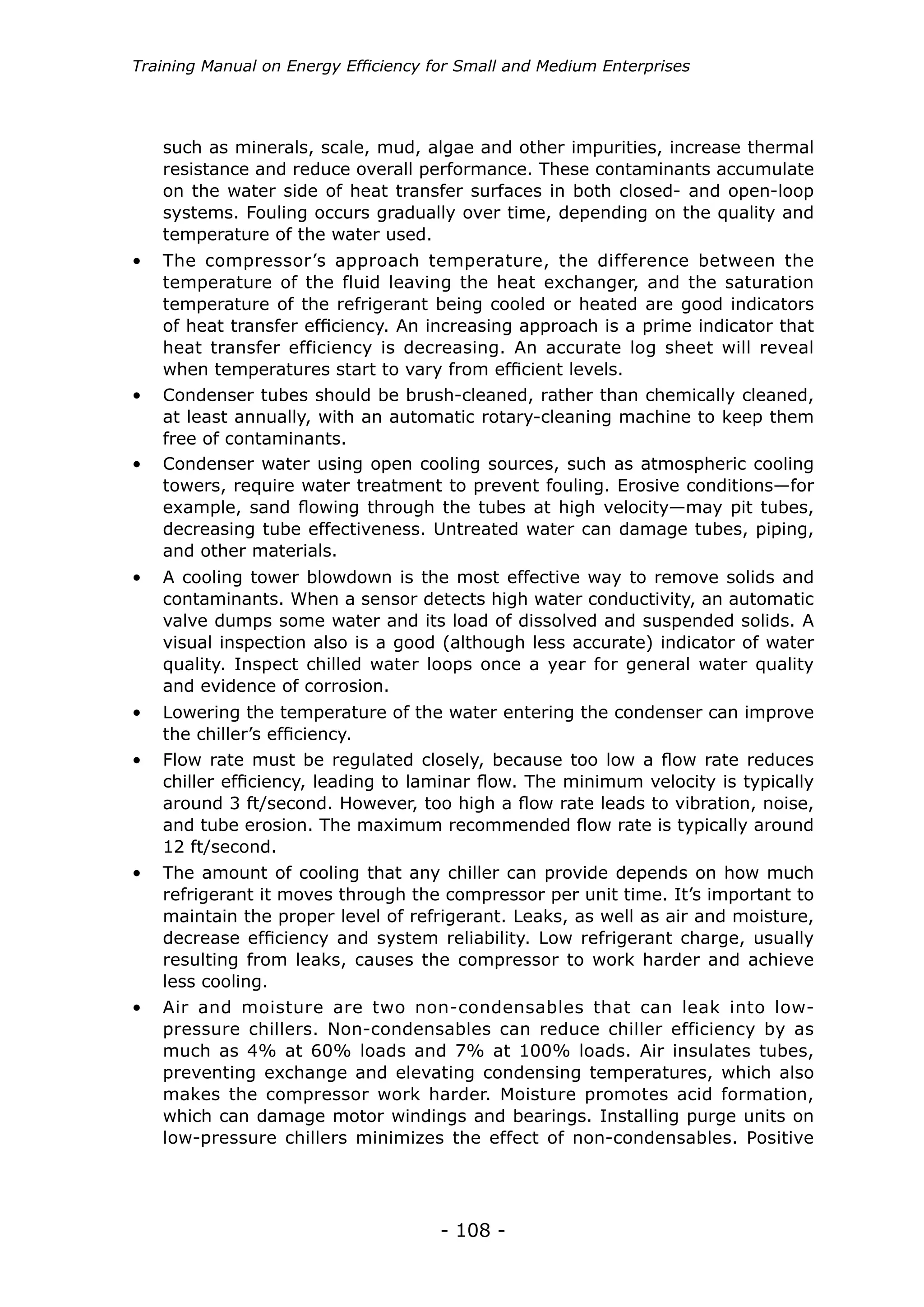 - 108 -
Training Manual on Energy Efficiency for Small and Medium Enterprises
•	 The compressor’s approach temperature, the difference between the
temperature of the fluid leaving the heat exchanger, and the saturation
temperature of the refrigerant being cooled or heated are good indicators
of heat transfer efficiency. An increasing approach is a prime indicator that
heat transfer efficiency is decreasing. An accurate log sheet will reveal
when temperatures start to vary from efficient levels.
•	 Condenser tubes should be brush-cleaned, rather than chemically cleaned,
at least annually, with an automatic rotary-cleaning machine to keep them
free of contaminants.
•	 Condenser water using open cooling sources, such as atmospheric cooling
towers, require water treatment to prevent fouling. Erosive conditions—for
example, sand flowing through the tubes at high velocity—may pit tubes,
decreasing tube effectiveness. Untreated water can damage tubes, piping,
and other materials.
•	 A cooling tower blowdown is the most effective way to remove solids and
contaminants. When a sensor detects high water conductivity, an automatic
valve dumps some water and its load of dissolved and suspended solids. A
visual inspection also is a good (although less accurate) indicator of water
quality. Inspect chilled water loops once a year for general water quality
and evidence of corrosion.
•	 Lowering the temperature of the water entering the condenser can improve
the chiller’s efficiency.
•	 Flow rate must be regulated closely, because too low a flow rate reduces
chiller efficiency, leading to laminar flow. The minimum velocity is typically
around 3 ft/second. However, too high a flow rate leads to vibration, noise,
and tube erosion. The maximum recommended flow rate is typically around
12 ft/second.
•	 The amount of cooling that any chiller can provide depends on how much
refrigerant it moves through the compressor per unit time. It’s important to
maintain the proper level of refrigerant. Leaks, as well as air and moisture,
decrease efficiency and system reliability. Low refrigerant charge, usually
resulting from leaks, causes the compressor to work harder and achieve
less cooling.
•	 Air and moisture are two non-condensables that can leak into low-
pressure chillers. Non-condensables can reduce chiller efficiency by as
much as 4% at 60% loads and 7% at 100% loads. Air insulates tubes,
preventing exchange and elevating condensing temperatures, which also
makes the compressor work harder. Moisture promotes acid formation,
which can damage motor windings and bearings. Installing purge units on
low-pressure chillers minimizes the effect of non-condensables. Positive
such as minerals, scale, mud, algae and other impurities, increase thermal
resistance and reduce overall performance. These contaminants accumulate
on the water side of heat transfer surfaces in both closed- and open-loop
systems. Fouling occurs gradually over time, depending on the quality and
temperature of the water used.
 