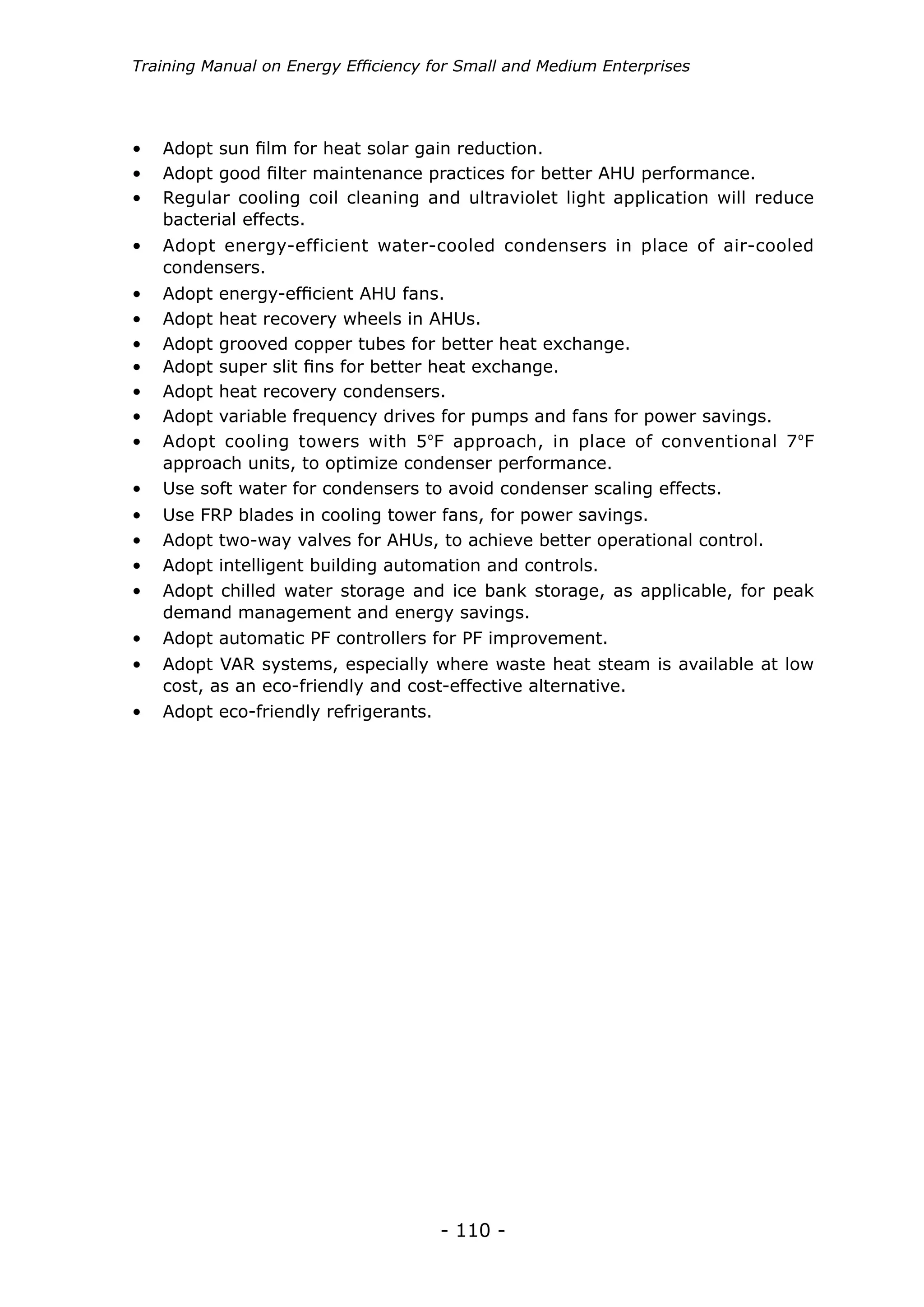 - 110 -
Training Manual on Energy Efficiency for Small and Medium Enterprises
•	 Adopt energy-efficient water-cooled condensers in place of air-cooled
condensers.
•	 Adopt energy-efficient AHU fans.
•	 Adopt heat recovery wheels in AHUs.
•	 Adopt grooved copper tubes for better heat exchange.
•	 Adopt super slit fins for better heat exchange.
•	 Adopt heat recovery condensers.
•	 Adopt variable frequency drives for pumps and fans for power savings.
•	 Adopt cooling towers with 5ºF approach, in place of conventional 7ºF
approach units, to optimize condenser performance.
•	 Use soft water for condensers to avoid condenser scaling effects.
•	 Use FRP blades in cooling tower fans, for power savings.
•	 Adopt two-way valves for AHUs, to achieve better operational control.
•	 Adopt intelligent building automation and controls.
•	 Adopt chilled water storage and ice bank storage, as applicable, for peak
demand management and energy savings.
•	 Adopt automatic PF controllers for PF improvement.
•	 Adopt VAR systems, especially where waste heat steam is available at low
cost, as an eco-friendly and cost-effective alternative.
•	 Adopt eco-friendly refrigerants.
•	 Adopt sun film for heat solar gain reduction.
•	 Adopt good filter maintenance practices for better AHU performance.
•	 Regular cooling coil cleaning and ultraviolet light application will reduce
bacterial effects.
 