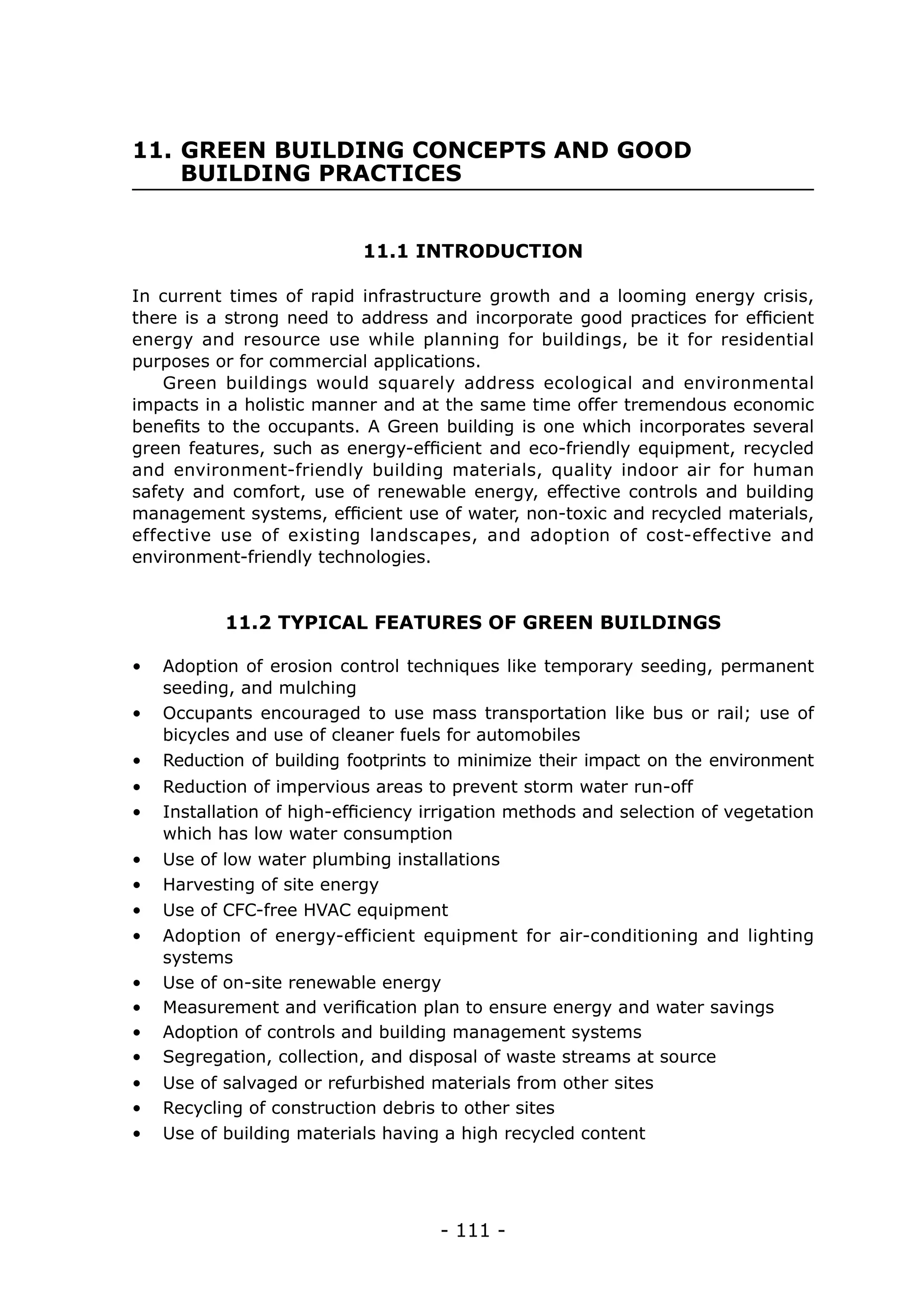 - 111 -
11. GREEN BUILDING CONCEPTS AND GOOD 	
BUILDING PRACTICES
11.1 INTRODUCTION
11.2 TYPICAL FEATURES OF GREEN BUILDINGS
In current times of rapid infrastructure growth and a looming energy crisis,
there is a strong need to address and incorporate good practices for efficient
energy and resource use while planning for buildings, be it for residential
purposes or for commercial applications.
Green buildings would squarely address ecological and environmental
impacts in a holistic manner and at the same time offer tremendous economic
benefits to the occupants. A Green building is one which incorporates several
green features, such as energy-efficient and eco-friendly equipment, recycled
and environment-friendly building materials, quality indoor air for human
safety and comfort, use of renewable energy, effective controls and building
management systems, efficient use of water, non-toxic and recycled materials,
effective use of existing landscapes, and adoption of cost-effective and
environment-friendly technologies.
•	 Adoption of erosion control techniques like temporary seeding, permanent
seeding, and mulching
•	 Installation of high-efficiency irrigation methods and selection of vegetation
which has low water consumption
•	 Occupants encouraged to use mass transportation like bus or rail; use of
bicycles and use of cleaner fuels for automobiles
•	 Reduction of building footprints to minimize their impact on the environment
•	 Reduction of impervious areas to prevent storm water run-off
•	 Use of low water plumbing installations
•	 Harvesting of site energy
•	 Use of CFC-free HVAC equipment
•	 Adoption of energy-efficient equipment for air-conditioning and lighting
systems
•	 Use of on-site renewable energy
•	 Measurement and verification plan to ensure energy and water savings
•	 Adoption of controls and building management systems
•	 Segregation, collection, and disposal of waste streams at source
•	 Use of salvaged or refurbished materials from other sites
•	 Recycling of construction debris to other sites
•	 Use of building materials having a high recycled content
 