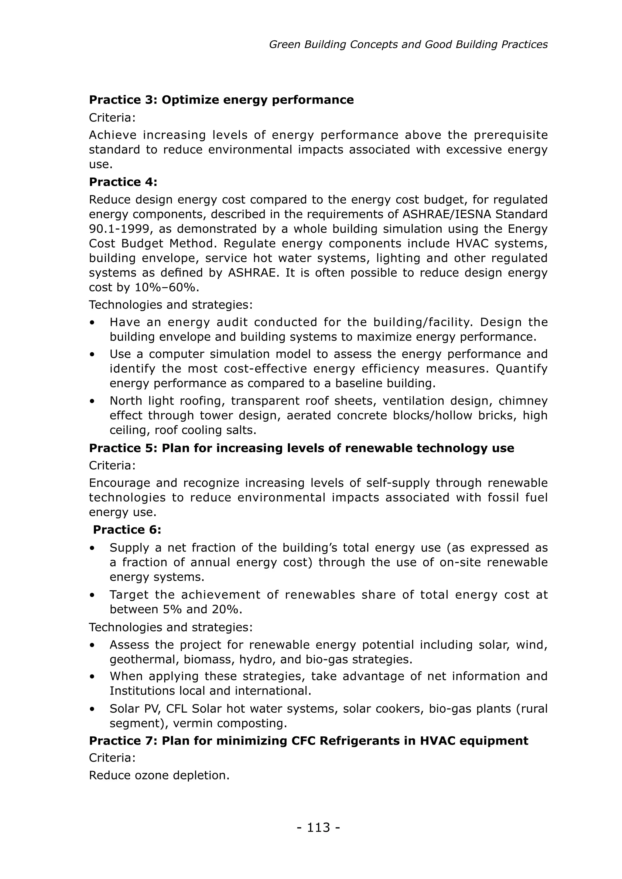 - 113 -
Achieve increasing levels of energy performance above the prerequisite
standard to reduce environmental impacts associated with excessive energy
use.
Practice 3: Optimize energy performance
Criteria:
•	 Have an energy audit conducted for the building/facility. Design the
building envelope and building systems to maximize energy performance.
•	 Supply a net fraction of the building’s total energy use (as expressed as
a fraction of annual energy cost) through the use of on-site renewable
energy systems.
•	 Target the achievement of renewables share of total energy cost at
between 5% and 20%.
•	 Use a computer simulation model to assess the energy performance and
identify the most cost-effective energy efficiency measures. Quantify
energy performance as compared to a baseline building.
•	 North light roofing, transparent roof sheets, ventilation design, chimney
effect through tower design, aerated concrete blocks/hollow bricks, high
ceiling, roof cooling salts.
Reduce design energy cost compared to the energy cost budget, for regulated
energy components, described in the requirements of ASHRAE/IESNA Standard
90.1-1999, as demonstrated by a whole building simulation using the Energy
Cost Budget Method. Regulate energy components include HVAC systems,
building envelope, service hot water systems, lighting and other regulated
systems as defined by ASHRAE. It is often possible to reduce design energy
cost by 10%–60%.
Encourage and recognize increasing levels of self-supply through renewable
technologies to reduce environmental impacts associated with fossil fuel
energy use.
Criteria:
Practice 4:
Practice 5: Plan for increasing levels of renewable technology use
Practice 6:
Technologies and strategies:
•	 Assess the project for renewable energy potential including solar, wind,
geothermal, biomass, hydro, and bio-gas strategies.
•	 When applying these strategies, take advantage of net information and
Institutions local and international.
•	 Solar PV, CFL Solar hot water systems, solar cookers, bio-gas plants (rural
segment), vermin composting.
Technologies and strategies:
Practice 7: Plan for minimizing CFC Refrigerants in HVAC equipment
Criteria:
Reduce ozone depletion.
Green Building Concepts and Good Building Practices
 