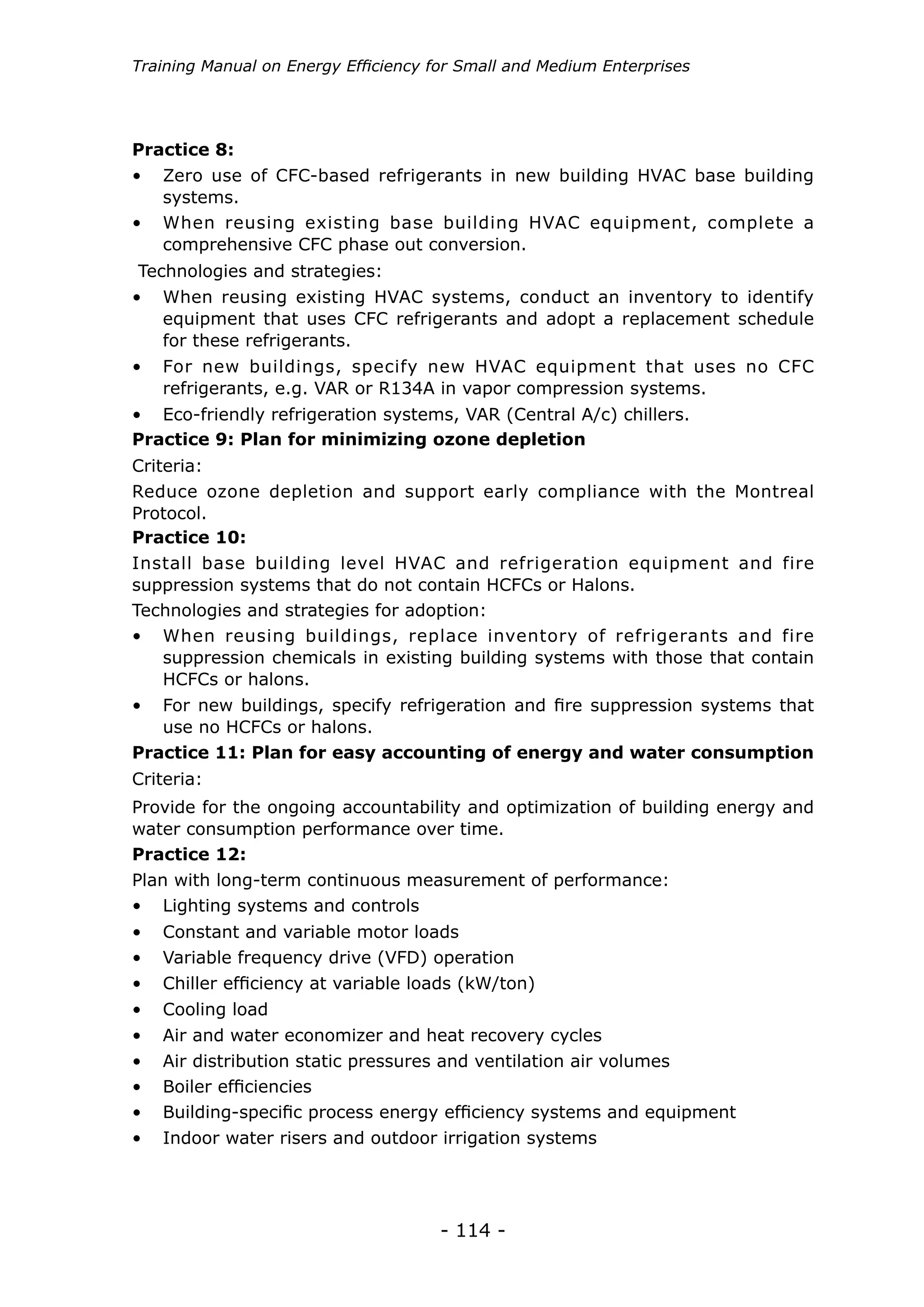 - 114 -
Training Manual on Energy Efficiency for Small and Medium Enterprises
•	 Zero use of CFC-based refrigerants in new building HVAC base building
systems.
•	 When reusing existing HVAC systems, conduct an inventory to identify
equipment that uses CFC refrigerants and adopt a replacement schedule
for these refrigerants.
•	 For new buildings, specify new HVAC equipment that uses no CFC
refrigerants, e.g. VAR or R134A in vapor compression systems.
•	 Eco-friendly refrigeration systems, VAR (Central A/c) chillers.
•	 When reusing existing base building HVAC equipment, complete a
comprehensive CFC phase out conversion.
Practice 8:
Technologies and strategies:
Practice 9: Plan for minimizing ozone depletion
Criteria:
Reduce ozone depletion and support early compliance with the Montreal
Protocol.
•	 When reusing buildings, replace inventory of refrigerants and fire
suppression chemicals in existing building systems with those that contain
HCFCs or halons.
•	 For new buildings, specify refrigeration and fire suppression systems that
use no HCFCs or halons.
Practice 10:
Install base building level HVAC and refrigeration equipment and fire
suppression systems that do not contain HCFCs or Halons.
Technologies and strategies for adoption:
Practice 11: Plan for easy accounting of energy and water consumption
Provide for the ongoing accountability and optimization of building energy and
water consumption performance over time.
Criteria:
•	 Lighting systems and controls
•	 Constant and variable motor loads
•	 Variable frequency drive (VFD) operation
•	 Chiller efficiency at variable loads (kW/ton)
•	 Cooling load
Practice 12:
Plan with long-term continuous measurement of performance:
•	 Air and water economizer and heat recovery cycles
•	 Air distribution static pressures and ventilation air volumes
•	 Boiler efficiencies
•	 Building-specific process energy efficiency systems and equipment
•	 Indoor water risers and outdoor irrigation systems
 