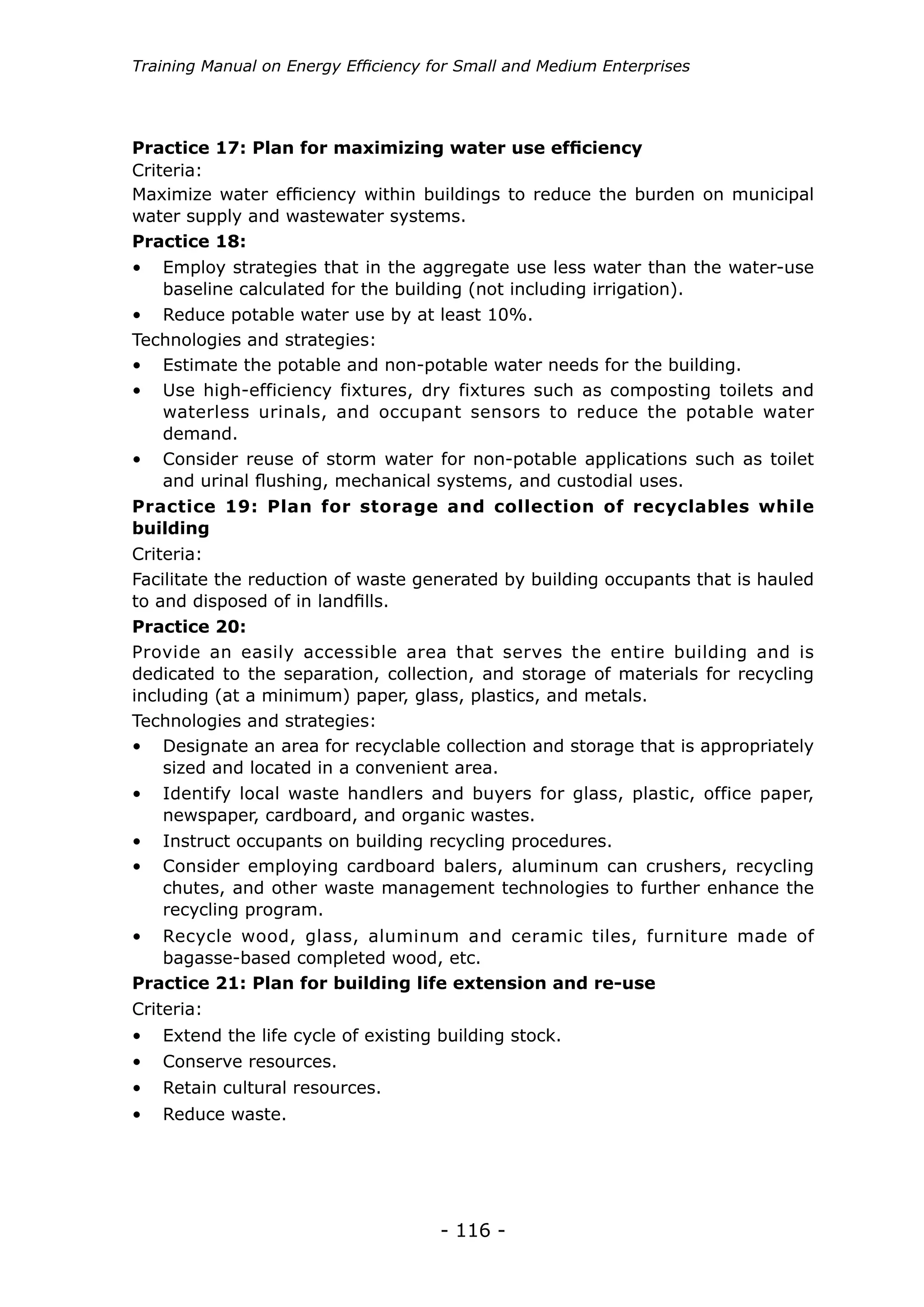 - 116 -
Training Manual on Energy Efficiency for Small and Medium Enterprises
•	 Employ strategies that in the aggregate use less water than the water-use
baseline calculated for the building (not including irrigation).
•	 Estimate the potable and non-potable water needs for the building.
•	 Use high-efficiency fixtures, dry fixtures such as composting toilets and
waterless urinals, and occupant sensors to reduce the potable water
demand.
•	 Consider reuse of storm water for non-potable applications such as toilet
and urinal flushing, mechanical systems, and custodial uses.
•	 Reduce potable water use by at least 10%.
Practice 18:
Practice 17: Plan for maximizing water use efficiency
Maximize water efficiency within buildings to reduce the burden on municipal
water supply and wastewater systems.
Criteria:
Technologies and strategies:
Practice 19: Plan for storage and collection of recyclables while
building
Practice 20:
Facilitate the reduction of waste generated by building occupants that is hauled
to and disposed of in landfills.
Technologies and strategies:
Provide an easily accessible area that serves the entire building and is
dedicated to the separation, collection, and storage of materials for recycling
including (at a minimum) paper, glass, plastics, and metals.
Criteria:
•	 Designate an area for recyclable collection and storage that is appropriately
sized and located in a convenient area.
•	 Identify local waste handlers and buyers for glass, plastic, office paper,
newspaper, cardboard, and organic wastes.
•	 Consider employing cardboard balers, aluminum can crushers, recycling
chutes, and other waste management technologies to further enhance the
recycling program.
•	 Instruct occupants on building recycling procedures.
Practice 21: Plan for building life extension and re-use
Criteria:
•	 Extend the life cycle of existing building stock.
•	 Conserve resources.
•	 Retain cultural resources.
•	 Reduce waste.
•	 Recycle wood, glass, aluminum and ceramic tiles, furniture made of
bagasse-based completed wood, etc.
 