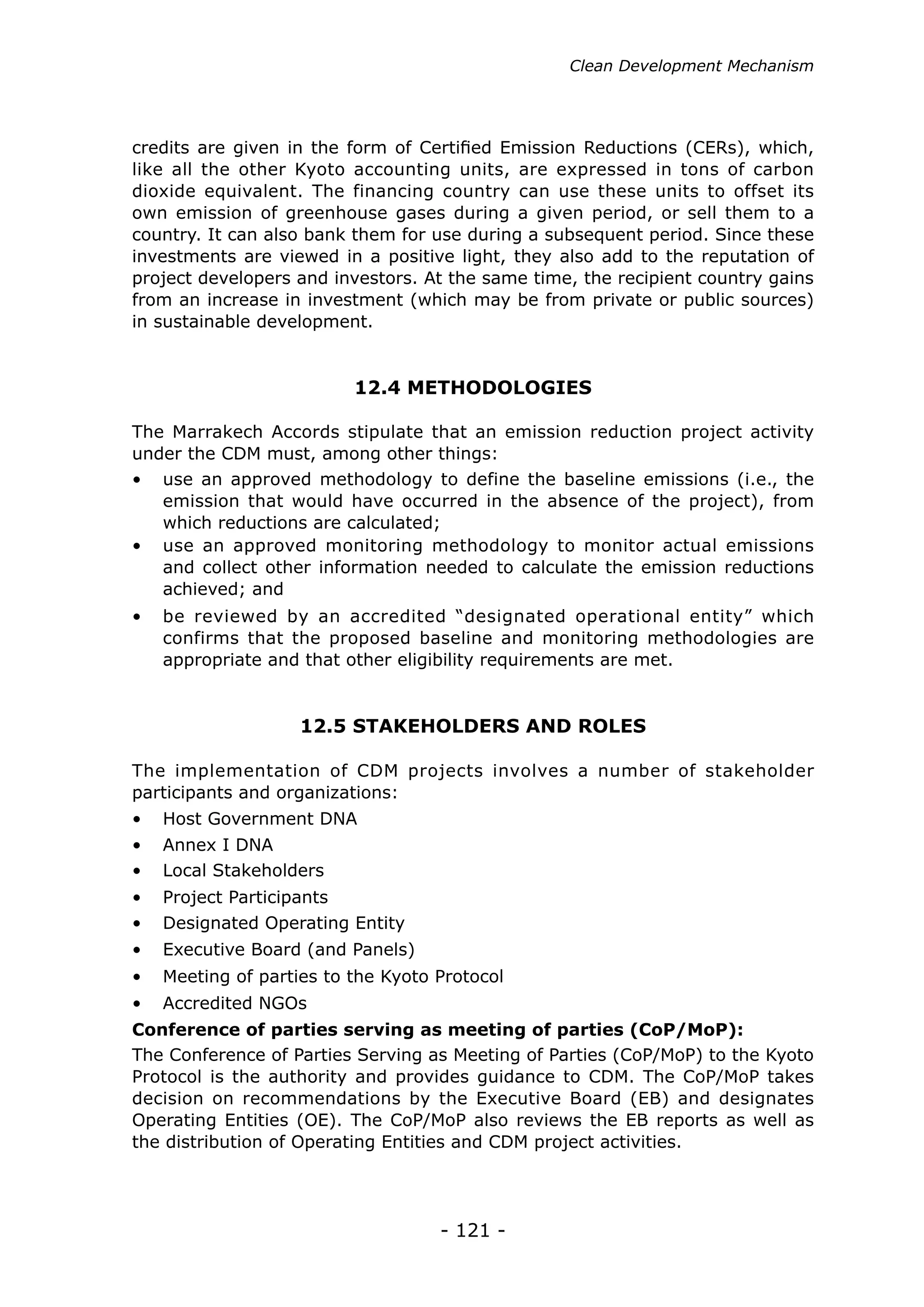 - 121 -
12.4 METHODOLOGIES
12.5 STAKEHOLDERS AND ROLES
credits are given in the form of Certified Emission Reductions (CERs), which,
like all the other Kyoto accounting units, are expressed in tons of carbon
dioxide equivalent. The financing country can use these units to offset its
own emission of greenhouse gases during a given period, or sell them to a
country. It can also bank them for use during a subsequent period. Since these
investments are viewed in a positive light, they also add to the reputation of
project developers and investors. At the same time, the recipient country gains
from an increase in investment (which may be from private or public sources)
in sustainable development.
The Marrakech Accords stipulate that an emission reduction project activity
under the CDM must, among other things:
The implementation of CDM projects involves a number of stakeholder
participants and organizations:
•	 use an approved methodology to define the baseline emissions (i.e., the
emission that would have occurred in the absence of the project), from
which reductions are calculated;
•	 Host Government DNA
•	 Annex I DNA
•	 Local Stakeholders
•	 Project Participants
•	 Designated Operating Entity
•	 Executive Board (and Panels)
•	 Meeting of parties to the Kyoto Protocol
•	 Accredited NGOs
•	 use an approved monitoring methodology to monitor actual emissions
and collect other information needed to calculate the emission reductions
achieved; and
•	 be reviewed by an accredited “designated operational entity” which
confirms that the proposed baseline and monitoring methodologies are
appropriate and that other eligibility requirements are met.
Conference of parties serving as meeting of parties (CoP/MoP):
The Conference of Parties Serving as Meeting of Parties (CoP/MoP) to the Kyoto
Protocol is the authority and provides guidance to CDM. The CoP/MoP takes
decision on recommendations by the Executive Board (EB) and designates
Operating Entities (OE). The CoP/MoP also reviews the EB reports as well as
the distribution of Operating Entities and CDM project activities.
Clean Development Mechanism
 