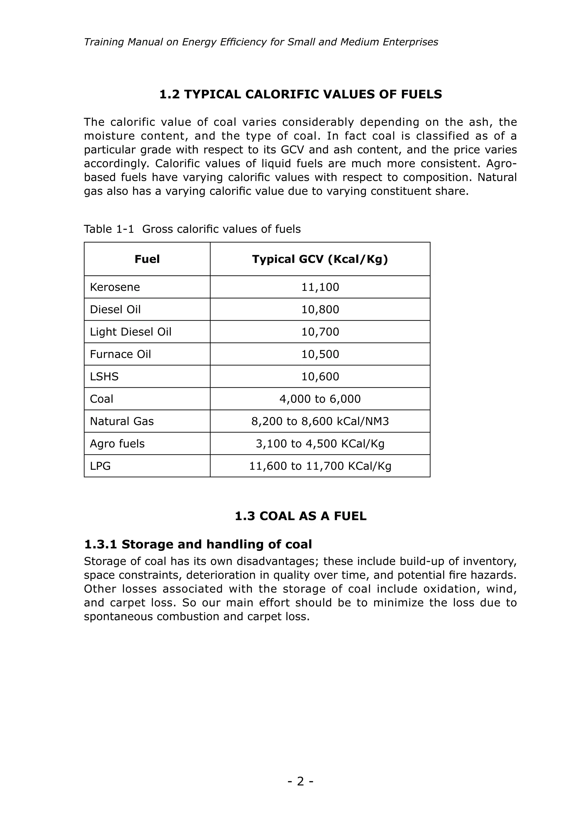 - 2 -
Training Manual on Energy Efficiency for Small and Medium Enterprises
Storage of coal has its own disadvantages; these include build-up of inventory,
space constraints, deterioration in quality over time, and potential fire hazards.
Other losses associated with the storage of coal include oxidation, wind,
and carpet loss. So our main effort should be to minimize the loss due to
spontaneous combustion and carpet loss.
Fuel Typical GCV (Kcal/Kg)
Kerosene 11,100
Diesel Oil 10,800
Light Diesel Oil 10,700
Furnace Oil 10,500
LSHS 10,600
Coal 4,000 to 6,000
Natural Gas 8,200 to 8,600 kCal/NM3
Agro fuels 3,100 to 4,500 KCal/Kg
LPG 11,600 to 11,700 KCal/Kg
Table 1-1 Gross calorific values of fuels
1.3 COAL AS A FUEL
1.3.1 Storage and handling of coal
The calorific value of coal varies considerably depending on the ash, the
moisture content, and the type of coal. In fact coal is classified as of a
particular grade with respect to its GCV and ash content, and the price varies
accordingly. Calorific values of liquid fuels are much more consistent. Agro-
based fuels have varying calorific values with respect to composition. Natural
gas also has a varying calorific value due to varying constituent share.
1.2 TYPICAL CALORIFIC VALUES OF FUELS
 