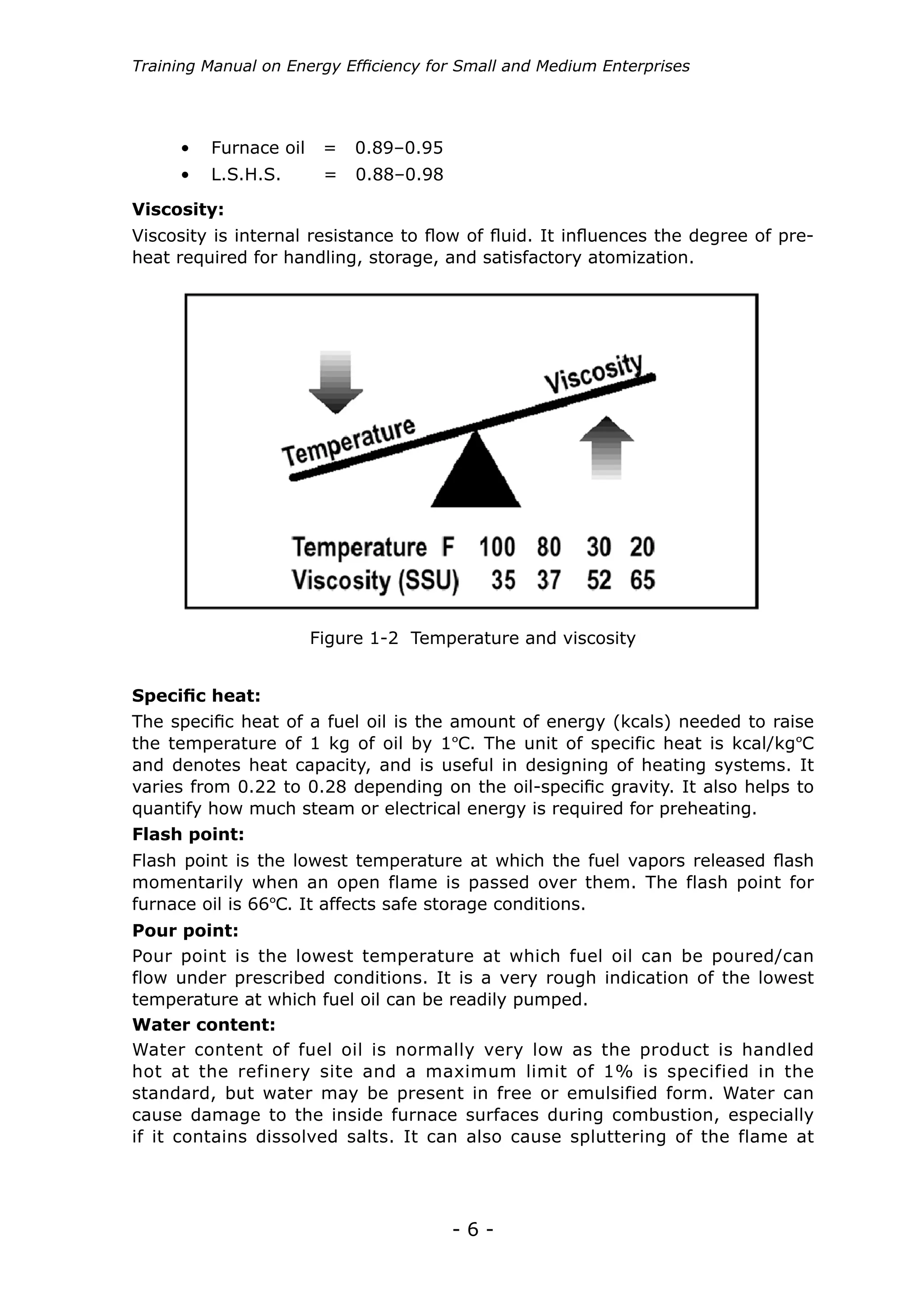 - 6 -
Training Manual on Energy Efficiency for Small and Medium Enterprises
Figure 1-2 Temperature and viscosity
•	 Furnace oil = 0.89–0.95
•	 L.S.H.S. = 0.88–0.98
Viscosity:
Viscosity is internal resistance to flow of fluid. It influences the degree of pre-
heat required for handling, storage, and satisfactory atomization.
Specific heat:
Flash point:
The specific heat of a fuel oil is the amount of energy (kcals) needed to raise
the temperature of 1 kg of oil by 1ºC. The unit of specific heat is kcal/kgºC
and denotes heat capacity, and is useful in designing of heating systems. It
varies from 0.22 to 0.28 depending on the oil-specific gravity. It also helps to
quantify how much steam or electrical energy is required for preheating.
Flash point is the lowest temperature at which the fuel vapors released flash
momentarily when an open flame is passed over them. The flash point for
furnace oil is 66ºC. It affects safe storage conditions.
Pour point:
Water content:
Pour point is the lowest temperature at which fuel oil can be poured/can
flow under prescribed conditions. It is a very rough indication of the lowest
temperature at which fuel oil can be readily pumped.
Water content of fuel oil is normally very low as the product is handled
hot at the refinery site and a maximum limit of 1% is specified in the
standard, but water may be present in free or emulsified form. Water can
cause damage to the inside furnace surfaces during combustion, especially
if it contains dissolved salts. It can also cause spluttering of the flame at
 