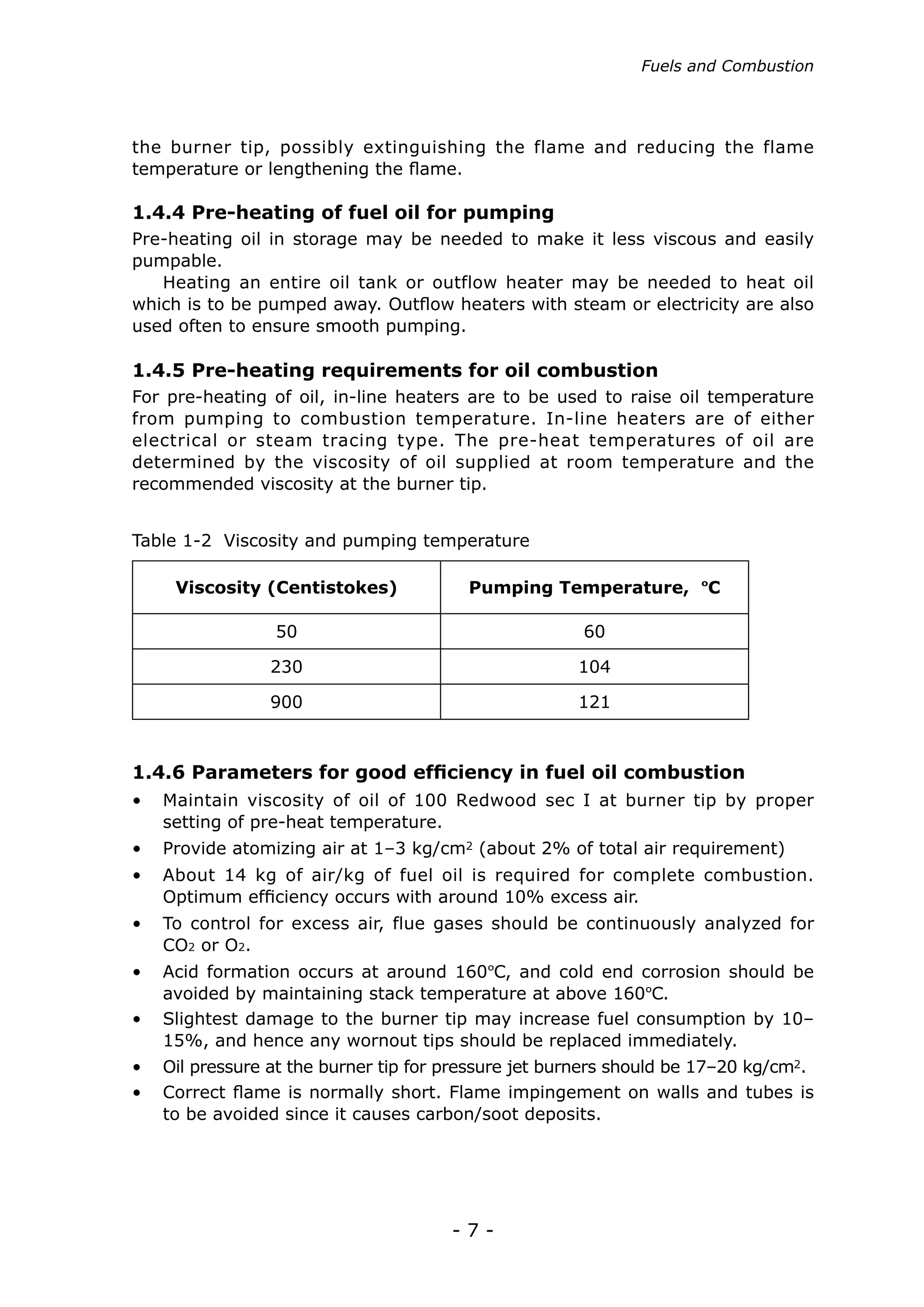 - 7 -
Fuels and Combustion
the burner tip, possibly extinguishing the flame and reducing the flame
temperature or lengthening the flame.
Pre-heating oil in storage may be needed to make it less viscous and easily
pumpable.
Heating an entire oil tank or outflow heater may be needed to heat oil
which is to be pumped away. Outflow heaters with steam or electricity are also
used often to ensure smooth pumping.
For pre-heating of oil, in-line heaters are to be used to raise oil temperature
from pumping to combustion temperature. In-line heaters are of either
electrical or steam tracing type. The pre-heat temperatures of oil are
determined by the viscosity of oil supplied at room temperature and the
recommended viscosity at the burner tip.
1.4.4 Pre-heating of fuel oil for pumping
1.4.5 Pre-heating requirements for oil combustion
Table 1-2 Viscosity and pumping temperature
Viscosity (Centistokes) Pumping Temperature, ºC
50 60
230 104
900 121
1.4.6 Parameters for good efficiency in fuel oil combustion
• 	 Maintain viscosity of oil of 100 Redwood sec I at burner tip by proper
setting of pre-heat temperature.
• 	 Provide atomizing air at 1–3 kg/cm2 (about 2% of total air requirement)
•	 About 14 kg of air/kg of fuel oil is required for complete combustion.
Optimum efficiency occurs with around 10% excess air.
•	 To control for excess air, flue gases should be continuously analyzed for
CO2 or O2.
•	 Acid formation occurs at around 160ºC, and cold end corrosion should be
avoided by maintaining stack temperature at above 160ºC.
•	 Oil pressure at the burner tip for pressure jet burners should be 17–20 kg/cm2.
•	 Slightest damage to the burner tip may increase fuel consumption by 10–
15%, and hence any wornout tips should be replaced immediately.
•	 Correct flame is normally short. Flame impingement on walls and tubes is
to be avoided since it causes carbon/soot deposits.
 