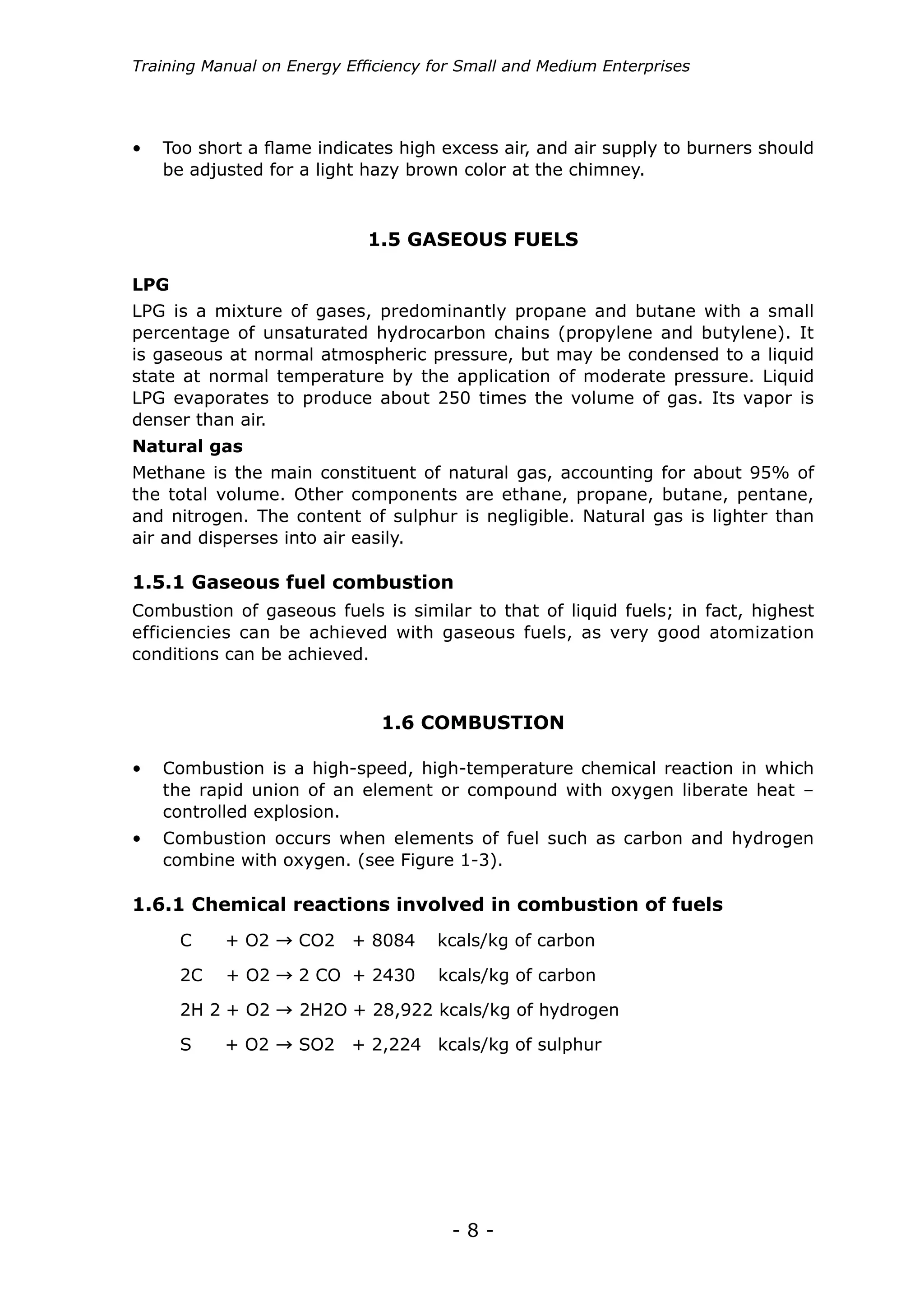 - 8 -
Training Manual on Energy Efficiency for Small and Medium Enterprises
1.6.1 Chemical reactions involved in combustion of fuels
C + O2 CO2 + 8084 kcals/kg of carbon
2C + O2 2 CO + 2430 kcals/kg of carbon
2H 2 + O2 2H2O + 28,922 kcals/kg of hydrogen
S + O2 SO2 + 2,224 kcals/kg of sulphur
•	 Too short a flame indicates high excess air, and air supply to burners should
be adjusted for a light hazy brown color at the chimney.
1.5.1 Gaseous fuel combustion
Combustion of gaseous fuels is similar to that of liquid fuels; in fact, highest
efficiencies can be achieved with gaseous fuels, as very good atomization
conditions can be achieved.
1.5 GASEOUS FUELS
1.6 COMBUSTION
LPG
Natural gas
LPG is a mixture of gases, predominantly propane and butane with a small
percentage of unsaturated hydrocarbon chains (propylene and butylene). It
is gaseous at normal atmospheric pressure, but may be condensed to a liquid
state at normal temperature by the application of moderate pressure. Liquid
LPG evaporates to produce about 250 times the volume of gas. Its vapor is
denser than air.
Methane is the main constituent of natural gas, accounting for about 95% of
the total volume. Other components are ethane, propane, butane, pentane,
and nitrogen. The content of sulphur is negligible. Natural gas is lighter than
air and disperses into air easily.
• 	 Combustion is a high-speed, high-temperature chemical reaction in which
the rapid union of an element or compound with oxygen liberate heat –
controlled explosion.
• 	 Combustion occurs when elements of fuel such as carbon and hydrogen
combine with oxygen. (see Figure 1-3).
 