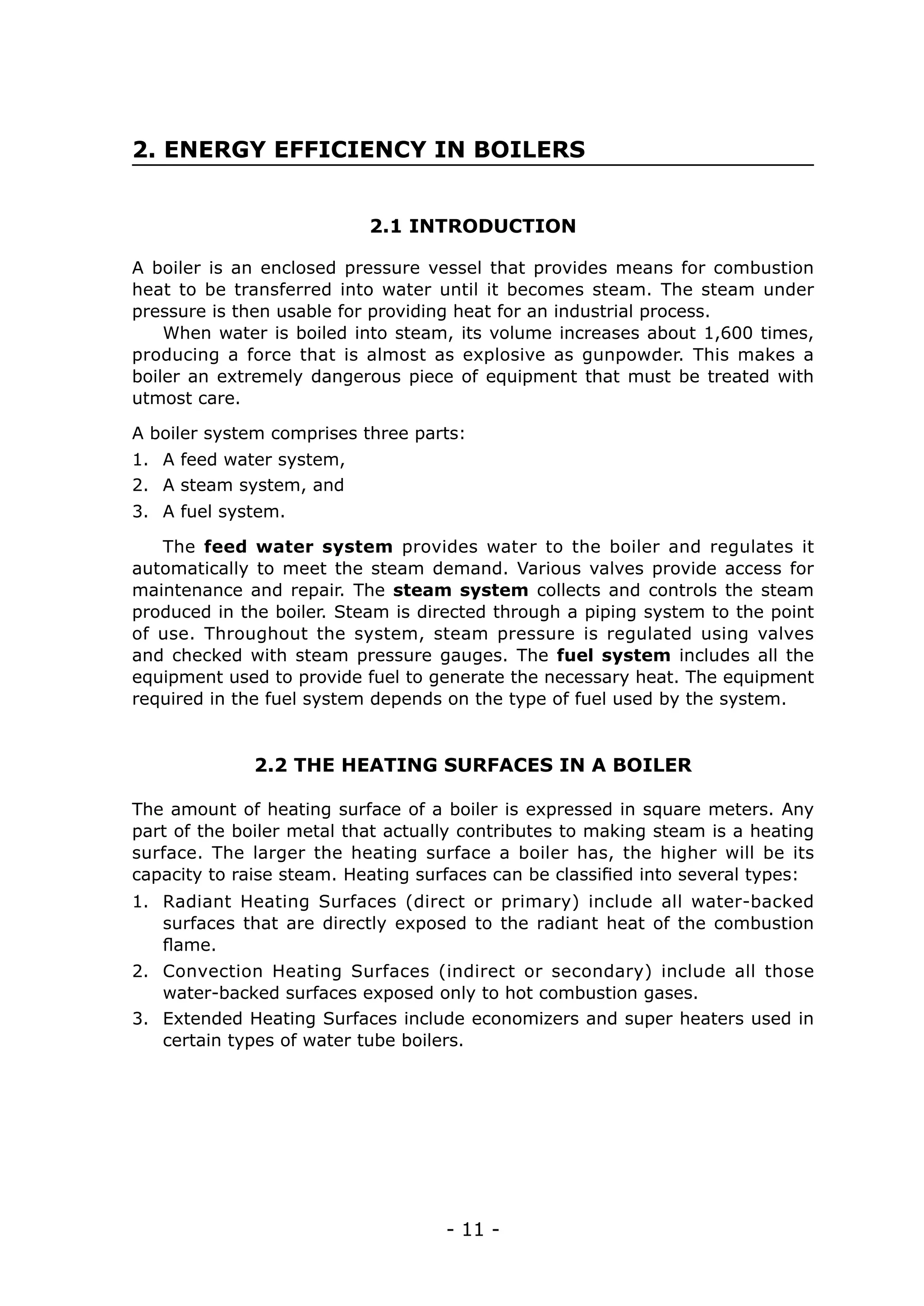 - 11 -
2. ENERGY EFFICIENCY IN BOILERS
2.1 INTRODUCTION
2.2 THE HEATING SURFACES IN A BOILER
A boiler is an enclosed pressure vessel that provides means for combustion
heat to be transferred into water until it becomes steam. The steam under
pressure is then usable for providing heat for an industrial process.
When water is boiled into steam, its volume increases about 1,600 times,
producing a force that is almost as explosive as gunpowder. This makes a
boiler an extremely dangerous piece of equipment that must be treated with
utmost care.
The feed water system provides water to the boiler and regulates it
automatically to meet the steam demand. Various valves provide access for
maintenance and repair. The steam system collects and controls the steam
produced in the boiler. Steam is directed through a piping system to the point
of use. Throughout the system, steam pressure is regulated using valves
and checked with steam pressure gauges. The fuel system includes all the
equipment used to provide fuel to generate the necessary heat. The equipment
required in the fuel system depends on the type of fuel used by the system.
The amount of heating surface of a boiler is expressed in square meters. Any
part of the boiler metal that actually contributes to making steam is a heating
surface. The larger the heating surface a boiler has, the higher will be its
capacity to raise steam. Heating surfaces can be classified into several types:
A boiler system comprises three parts:
1.	 A feed water system,
2.	 A steam system, and
3.	 A fuel system.
1.	 Radiant Heating Surfaces (direct or primary) include all water-backed
surfaces that are directly exposed to the radiant heat of the combustion
flame.
2.	 Convection Heating Surfaces (indirect or secondary) include all those
water-backed surfaces exposed only to hot combustion gases.
3.	 Extended Heating Surfaces include economizers and super heaters used in
certain types of water tube boilers.
 