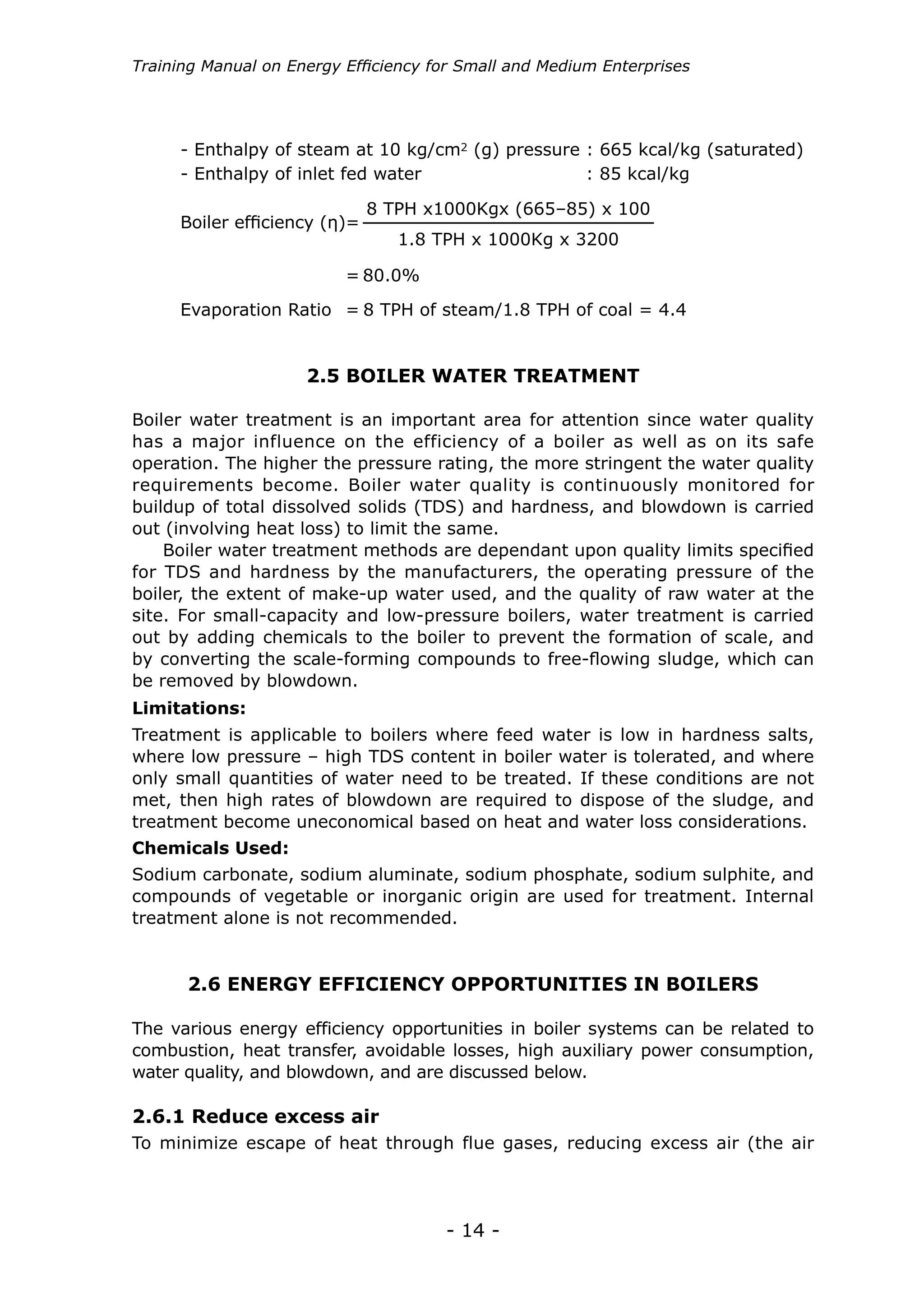 - 14 -
Training Manual on Energy Efficiency for Small and Medium Enterprises
Boiler efficiency (η)=
=
Evaporation Ratio = 8 TPH of steam/1.8 TPH of coal = 4.4
8 TPH x1000Kgx (665–85) x 100
1.8 TPH x 1000Kg x 3200
80.0%
- Enthalpy of steam at 10 kg/cm2 (g) pressure : 665 kcal/kg (saturated)
- Enthalpy of inlet fed water			 : 85 kcal/kg
2.5 BOILER WATER TREATMENT
2.6 ENERGY EFFICIENCY OPPORTUNITIES IN BOILERS
Boiler water treatment is an important area for attention since water quality
has a major influence on the efficiency of a boiler as well as on its safe
operation. The higher the pressure rating, the more stringent the water quality
requirements become. Boiler water quality is continuously monitored for
buildup of total dissolved solids (TDS) and hardness, and blowdown is carried
out (involving heat loss) to limit the same.
Boiler water treatment methods are dependant upon quality limits specified
for TDS and hardness by the manufacturers, the operating pressure of the
boiler, the extent of make-up water used, and the quality of raw water at the
site. For small-capacity and low-pressure boilers, water treatment is carried
out by adding chemicals to the boiler to prevent the formation of scale, and
by converting the scale-forming compounds to free-flowing sludge, which can
be removed by blowdown.
Treatment is applicable to boilers where feed water is low in hardness salts,
where low pressure – high TDS content in boiler water is tolerated, and where
only small quantities of water need to be treated. If these conditions are not
met, then high rates of blowdown are required to dispose of the sludge, and
treatment become uneconomical based on heat and water loss considerations.
Sodium carbonate, sodium aluminate, sodium phosphate, sodium sulphite, and
compounds of vegetable or inorganic origin are used for treatment. Internal
treatment alone is not recommended.
Limitations:
Chemicals Used:
The various energy efficiency opportunities in boiler systems can be related to
combustion, heat transfer, avoidable losses, high auxiliary power consumption,
water quality, and blowdown, and are discussed below.
2.6.1 Reduce excess air
To minimize escape of heat through flue gases, reducing excess air (the air
 