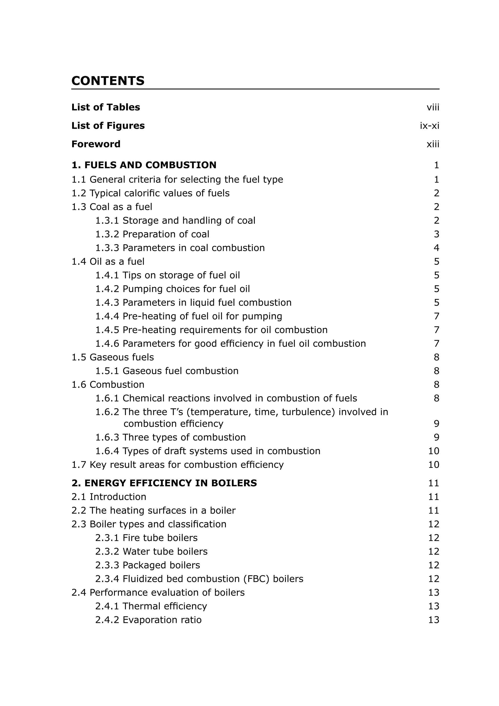 CONTENTS
List of Tables	 viii
List of Figures	 ix-xi
Foreword	 xiii
2. ENERGY EFFICIENCY IN BOILERS	 11
1. FUELS AND COMBUSTION	 1
2.1 Introduction	 11
2.2 The heating surfaces in a boiler	 11
2.3 Boiler types and classification	 12
2.3.1 Fire tube boilers	 12
2.3.2 Water tube boilers	 12
2.3.3 Packaged boilers	 12
2.3.4 Fluidized bed combustion (FBC) boilers	 12
2.4 Performance evaluation of boilers	 13
2.4.1 Thermal efficiency	 13
2.4.2 Evaporation ratio	 13
1.1 General criteria for selecting the fuel type	 1
1.2 Typical calorific values of fuels	 2
1.3 Coal as a fuel	 2
1.3.1 Storage and handling of coal	 2
1.3.2 Preparation of coal	 3
1.3.3 Parameters in coal combustion	 4
1.4 Oil as a fuel	 5
1.4.1 Tips on storage of fuel oil	 5
1.4.2 Pumping choices for fuel oil	 5
1.4.3 Parameters in liquid fuel combustion	 5
1.4.4 Pre-heating of fuel oil for pumping	 7
1.4.5 Pre-heating requirements for oil combustion	 7
1.4.6 Parameters for good efficiency in fuel oil combustion	 7
1.5 Gaseous fuels	 8
1.5.1 Gaseous fuel combustion	 8
1.6 Combustion	 8
1.6.1 Chemical reactions involved in combustion of fuels	 8
1.6.2 The three T’s (temperature, time, turbulence) involved in
combustion efficiency	 9
1.6.3 Three types of combustion	 9
1.6.4 Types of draft systems used in combustion	 10
1.7 Key result areas for combustion efficiency	 10
 
