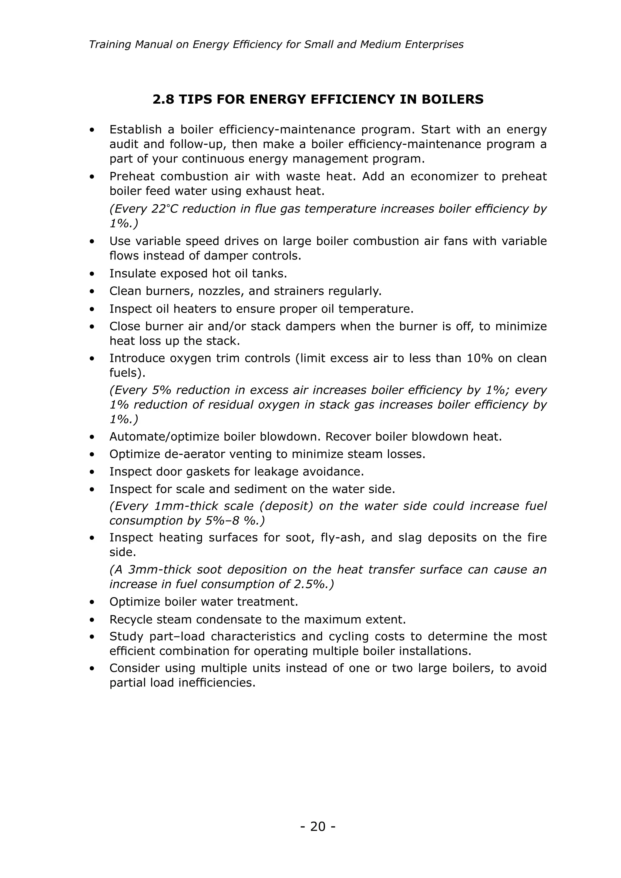 - 20 -
Training Manual on Energy Efficiency for Small and Medium Enterprises
2.8 TIPS FOR ENERGY EFFICIENCY IN BOILERS
•	 Establish a boiler efficiency-maintenance program. Start with an energy
audit and follow-up, then make a boiler efficiency-maintenance program a
part of your continuous energy management program.
•	 Use variable speed drives on large boiler combustion air fans with variable
flows instead of damper controls.
•	 Insulate exposed hot oil tanks.
•	 Clean burners, nozzles, and strainers regularly.
•	 Inspect oil heaters to ensure proper oil temperature.
•	 Close burner air and/or stack dampers when the burner is off, to minimize
heat loss up the stack.
•	 Introduce oxygen trim controls (limit excess air to less than 10% on clean
fuels).
•	 Preheat combustion air with waste heat. Add an economizer to preheat
boiler feed water using exhaust heat.
(Every 22°C reduction in flue gas temperature increases boiler efficiency by
1%.)
•	 Automate/optimize boiler blowdown. Recover boiler blowdown heat.
•	 Optimize de-aerator venting to minimize steam losses.
•	 Inspect door gaskets for leakage avoidance.
•	 Inspect for scale and sediment on the water side.
(Every 5% reduction in excess air increases boiler efficiency by 1%; every
1% reduction of residual oxygen in stack gas increases boiler efficiency by
1%.)
•	 Inspect heating surfaces for soot, fly-ash, and slag deposits on the fire
side.
(Every 1mm-thick scale (deposit) on the water side could increase fuel
consumption by 5%–8 %.)
•	 Optimize boiler water treatment.
•	 Recycle steam condensate to the maximum extent.
•	 Study part–load characteristics and cycling costs to determine the most
efficient combination for operating multiple boiler installations.
•	 Consider using multiple units instead of one or two large boilers, to avoid
partial load inefficiencies.
(A 3mm-thick soot deposition on the heat transfer surface can cause an
increase in fuel consumption of 2.5%.)
 