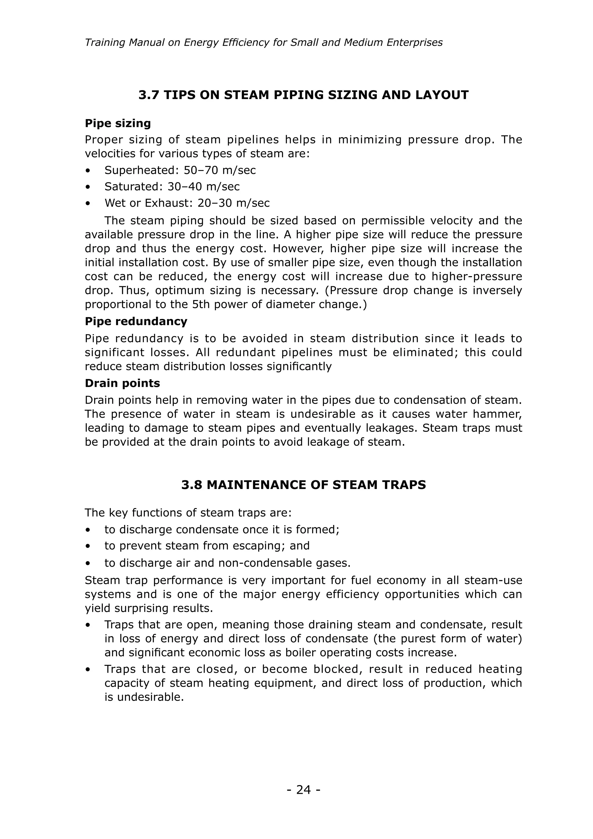 - 24 -
Training Manual on Energy Efficiency for Small and Medium Enterprises
•	 Superheated: 50–70 m/sec
•	 Saturated: 30–40 m/sec
•	 Wet or Exhaust: 20–30 m/sec
The steam piping should be sized based on permissible velocity and the
available pressure drop in the line. A higher pipe size will reduce the pressure
drop and thus the energy cost. However, higher pipe size will increase the
initial installation cost. By use of smaller pipe size, even though the installation
cost can be reduced, the energy cost will increase due to higher-pressure
drop. Thus, optimum sizing is necessary. (Pressure drop change is inversely
proportional to the 5th power of diameter change.)
Pipe redundancy
Drain points
Pipe redundancy is to be avoided in steam distribution since it leads to
significant losses. All redundant pipelines must be eliminated; this could
reduce steam distribution losses significantly
Drain points help in removing water in the pipes due to condensation of steam.
The presence of water in steam is undesirable as it causes water hammer,
leading to damage to steam pipes and eventually leakages. Steam traps must
be provided at the drain points to avoid leakage of steam.
3.7 TIPS ON STEAM PIPING SIZING AND LAYOUT
Pipe sizing
Proper sizing of steam pipelines helps in minimizing pressure drop. The
velocities for various types of steam are:
3.8 MAINTENANCE OF STEAM TRAPS
•	 to discharge condensate once it is formed;
•	 to prevent steam from escaping; and
•	 to discharge air and non-condensable gases.
The key functions of steam traps are:
Steam trap performance is very important for fuel economy in all steam-use
systems and is one of the major energy efficiency opportunities which can
yield surprising results.
•	 Traps that are open, meaning those draining steam and condensate, result
in loss of energy and direct loss of condensate (the purest form of water)
and significant economic loss as boiler operating costs increase.
•	 Traps that are closed, or become blocked, result in reduced heating
capacity of steam heating equipment, and direct loss of production, which
is undesirable.
 