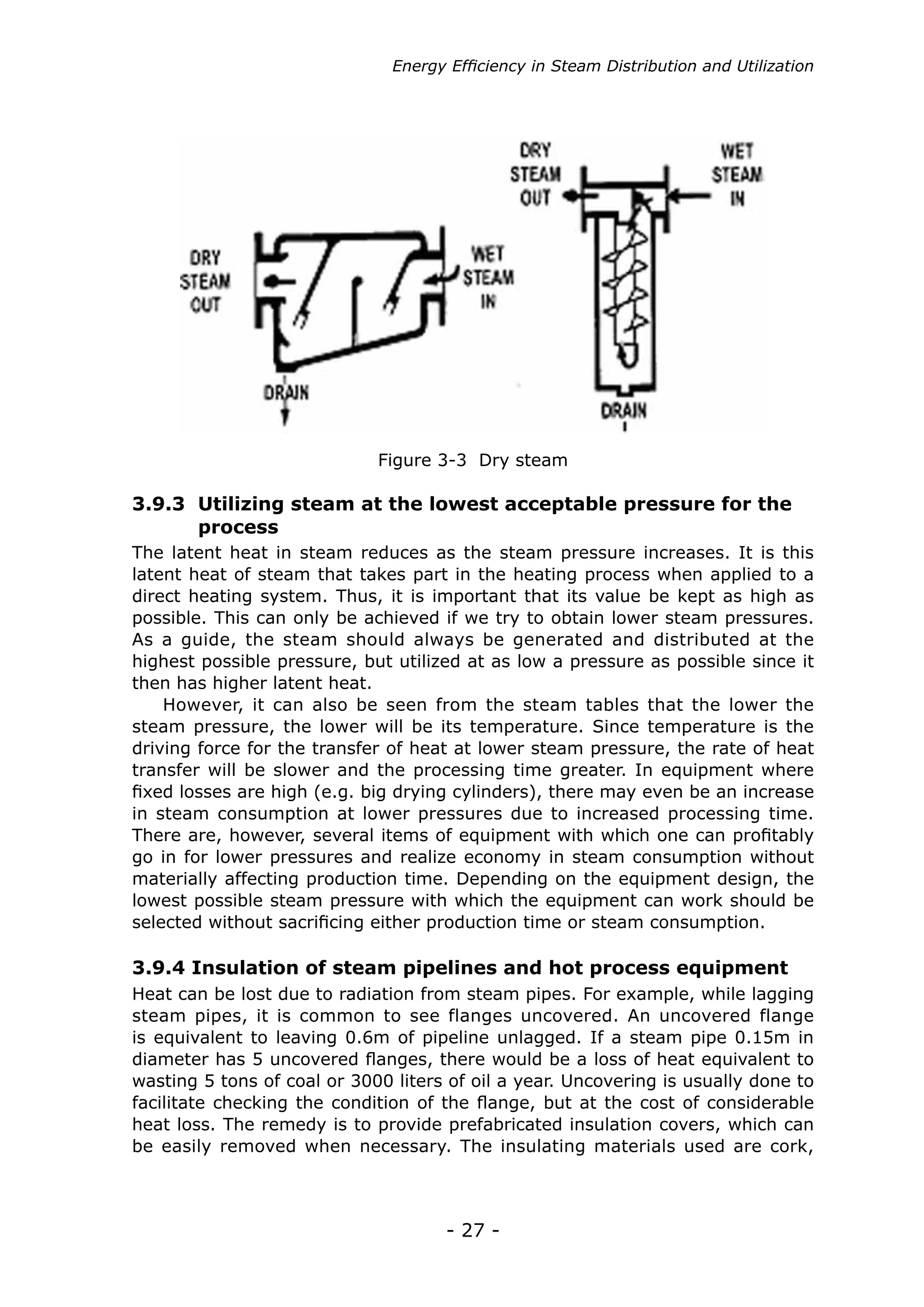 - 27 -
Figure 3-3 Dry steam
The latent heat in steam reduces as the steam pressure increases. It is this
latent heat of steam that takes part in the heating process when applied to a
direct heating system. Thus, it is important that its value be kept as high as
possible. This can only be achieved if we try to obtain lower steam pressures.
As a guide, the steam should always be generated and distributed at the
highest possible pressure, but utilized at as low a pressure as possible since it
then has higher latent heat.
However, it can also be seen from the steam tables that the lower the
steam pressure, the lower will be its temperature. Since temperature is the
driving force for the transfer of heat at lower steam pressure, the rate of heat
transfer will be slower and the processing time greater. In equipment where
fixed losses are high (e.g. big drying cylinders), there may even be an increase
in steam consumption at lower pressures due to increased processing time.
There are, however, several items of equipment with which one can profitably
go in for lower pressures and realize economy in steam consumption without
materially affecting production time. Depending on the equipment design, the
lowest possible steam pressure with which the equipment can work should be
selected without sacrificing either production time or steam consumption.
3.9.3 Utilizing steam at the lowest acceptable pressure for the
	 process
Heat can be lost due to radiation from steam pipes. For example, while lagging
steam pipes, it is common to see flanges uncovered. An uncovered flange
is equivalent to leaving 0.6m of pipeline unlagged. If a steam pipe 0.15m in
diameter has 5 uncovered flanges, there would be a loss of heat equivalent to
wasting 5 tons of coal or 3000 liters of oil a year. Uncovering is usually done to
facilitate checking the condition of the flange, but at the cost of considerable
heat loss. The remedy is to provide prefabricated insulation covers, which can
be easily removed when necessary. The insulating materials used are cork,
3.9.4 Insulation of steam pipelines and hot process equipment
Energy Efficiency in Steam Distribution and Utilization
 