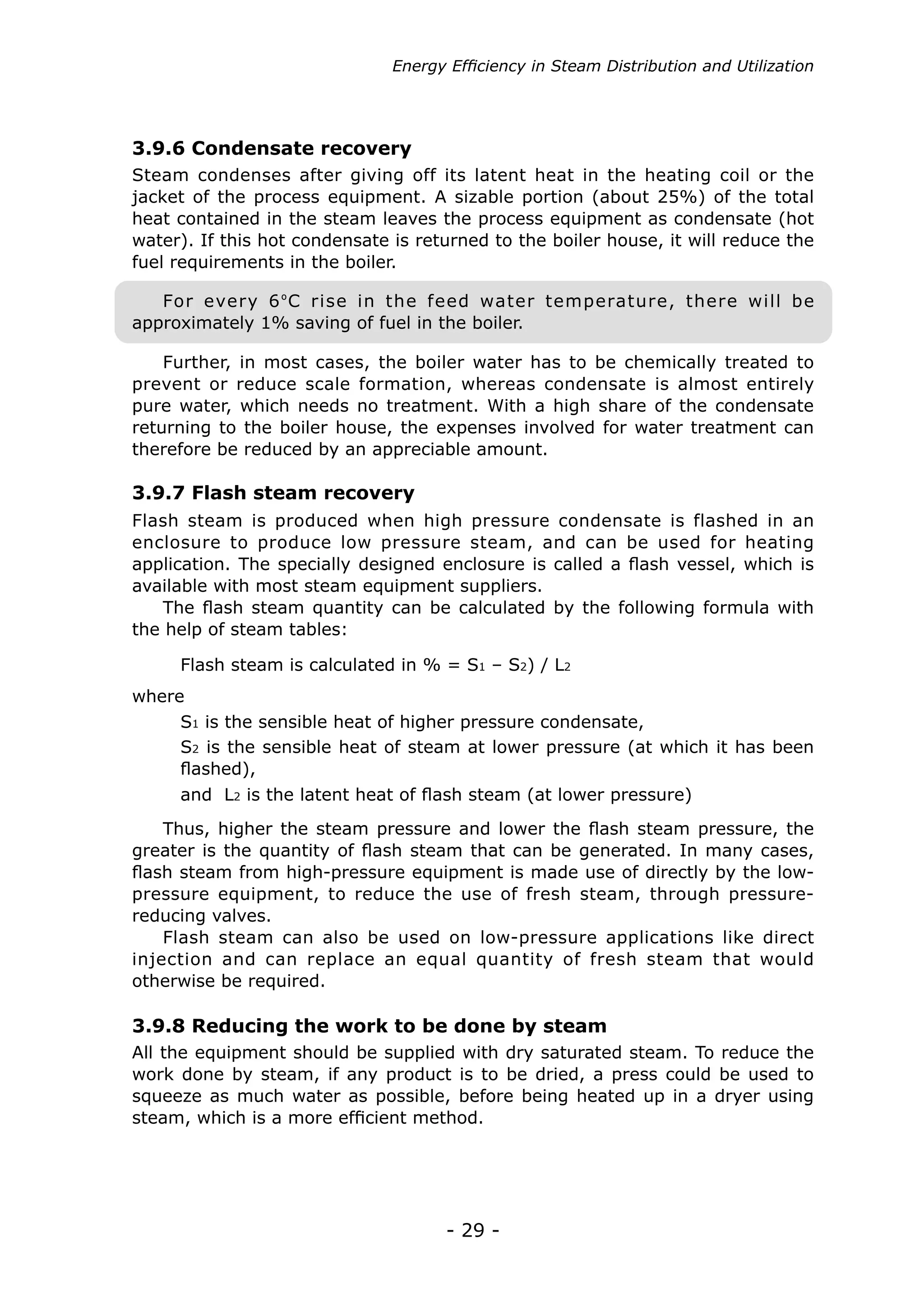 - 29 -
Flash steam is produced when high pressure condensate is flashed in an
enclosure to produce low pressure steam, and can be used for heating
application. The specially designed enclosure is called a flash vessel, which is
available with most steam equipment suppliers.
The flash steam quantity can be calculated by the following formula with
the help of steam tables:
All the equipment should be supplied with dry saturated steam. To reduce the
work done by steam, if any product is to be dried, a press could be used to
squeeze as much water as possible, before being heated up in a dryer using
steam, which is a more efficient method.
Thus, higher the steam pressure and lower the flash steam pressure, the
greater is the quantity of flash steam that can be generated. In many cases,
flash steam from high-pressure equipment is made use of directly by the low-
pressure equipment, to reduce the use of fresh steam, through pressure-
reducing valves.
Flash steam can also be used on low-pressure applications like direct
injection and can replace an equal quantity of fresh steam that would
otherwise be required.
Flash steam is calculated in % = S1 – S2) / L2
where
3.9.7 Flash steam recovery
3.9.8 Reducing the work to be done by steam
S1 is the sensible heat of higher pressure condensate,
S2 is the sensible heat of steam at lower pressure (at which it has been
flashed),
and L2 is the latent heat of flash steam (at lower pressure)
Energy Efficiency in Steam Distribution and Utilization
Steam condenses after giving off its latent heat in the heating coil or the
jacket of the process equipment. A sizable portion (about 25%) of the total
heat contained in the steam leaves the process equipment as condensate (hot
water). If this hot condensate is returned to the boiler house, it will reduce the
fuel requirements in the boiler.
3.9.6 Condensate recovery
Further, in most cases, the boiler water has to be chemically treated to
prevent or reduce scale formation, whereas condensate is almost entirely
pure water, which needs no treatment. With a high share of the condensate
returning to the boiler house, the expenses involved for water treatment can
therefore be reduced by an appreciable amount.
For every 6ºC rise in the feed water temperature, there will be
approximately 1% saving of fuel in the boiler.
 