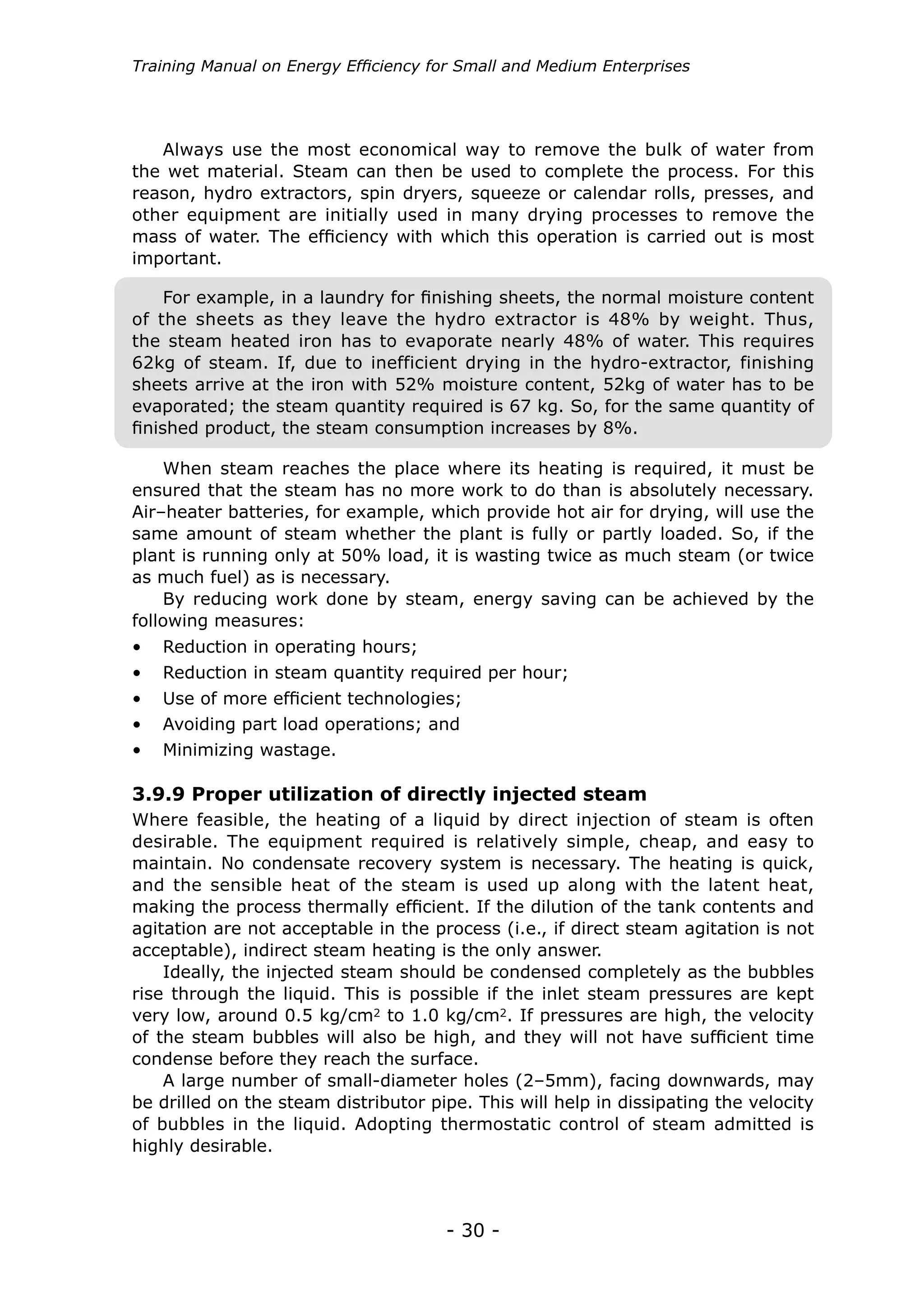 - 30 -
Training Manual on Energy Efficiency for Small and Medium Enterprises
When steam reaches the place where its heating is required, it must be
ensured that the steam has no more work to do than is absolutely necessary.
Air–heater batteries, for example, which provide hot air for drying, will use the
same amount of steam whether the plant is fully or partly loaded. So, if the
plant is running only at 50% load, it is wasting twice as much steam (or twice
as much fuel) as is necessary.
By reducing work done by steam, energy saving can be achieved by the
following measures:
•	 Reduction in operating hours;
•	 Reduction in steam quantity required per hour;
•	 Use of more efficient technologies;
•	 Avoiding part load operations; and
•	 Minimizing wastage.
Where feasible, the heating of a liquid by direct injection of steam is often
desirable. The equipment required is relatively simple, cheap, and easy to
maintain. No condensate recovery system is necessary. The heating is quick,
and the sensible heat of the steam is used up along with the latent heat,
making the process thermally efficient. If the dilution of the tank contents and
agitation are not acceptable in the process (i.e., if direct steam agitation is not
acceptable), indirect steam heating is the only answer.
Ideally, the injected steam should be condensed completely as the bubbles
rise through the liquid. This is possible if the inlet steam pressures are kept
very low, around 0.5 kg/cm2 to 1.0 kg/cm2. If pressures are high, the velocity
of the steam bubbles will also be high, and they will not have sufficient time
condense before they reach the surface.
A large number of small-diameter holes (2–5mm), facing downwards, may
be drilled on the steam distributor pipe. This will help in dissipating the velocity
of bubbles in the liquid. Adopting thermostatic control of steam admitted is
highly desirable.
3.9.9 Proper utilization of directly injected steam
Always use the most economical way to remove the bulk of water from
the wet material. Steam can then be used to complete the process. For this
reason, hydro extractors, spin dryers, squeeze or calendar rolls, presses, and
other equipment are initially used in many drying processes to remove the
mass of water. The efficiency with which this operation is carried out is most
important.
For example, in a laundry for finishing sheets, the normal moisture content
of the sheets as they leave the hydro extractor is 48% by weight. Thus,
the steam heated iron has to evaporate nearly 48% of water. This requires
62kg of steam. If, due to inefficient drying in the hydro-extractor, finishing
sheets arrive at the iron with 52% moisture content, 52kg of water has to be
evaporated; the steam quantity required is 67 kg. So, for the same quantity of
finished product, the steam consumption increases by 8%.
 