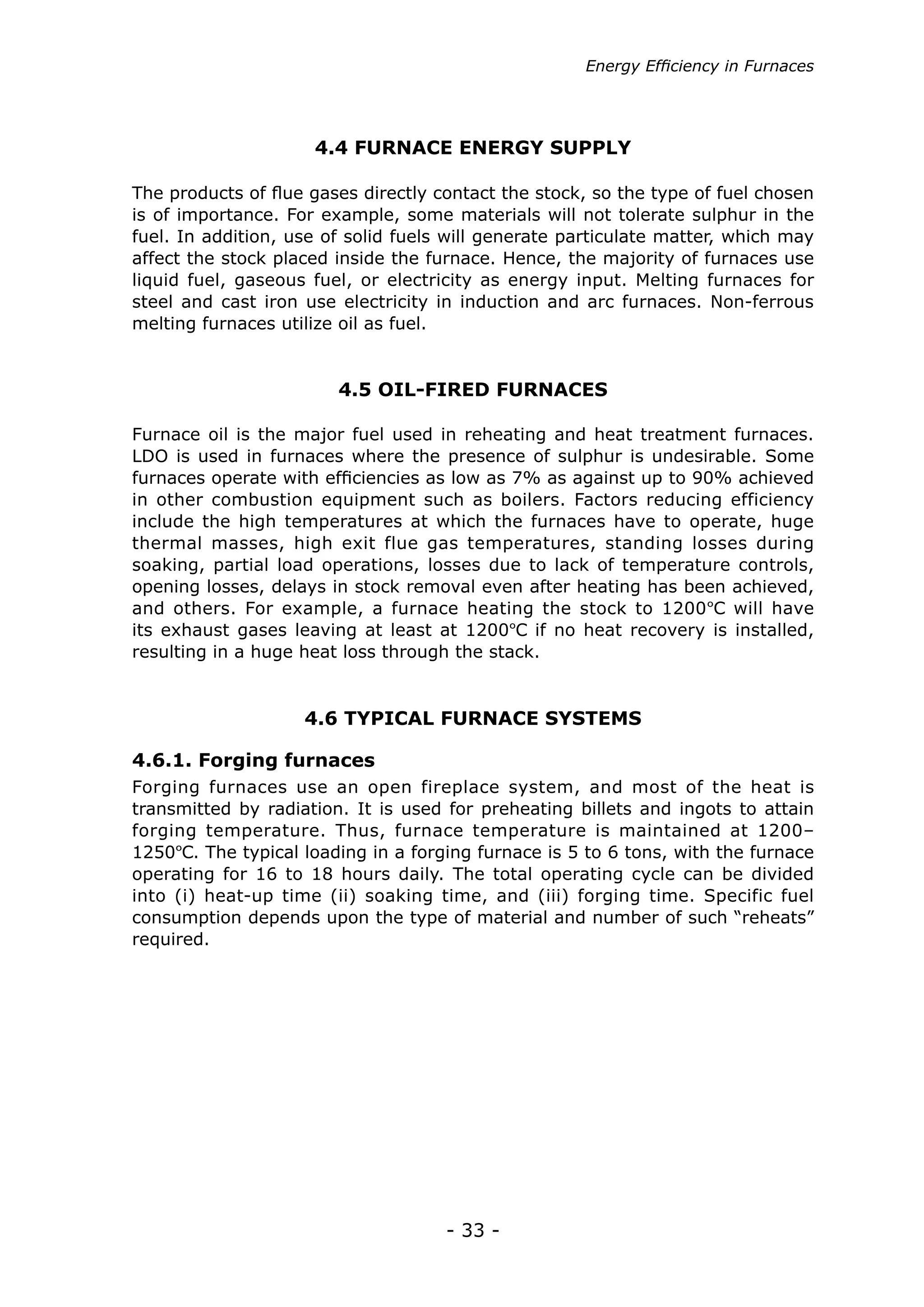 - 33 -
4.4 FURNACE ENERGY SUPPLY
4.5 OIL-FIRED FURNACES
4.6 TYPICAL FURNACE SYSTEMS
The products of flue gases directly contact the stock, so the type of fuel chosen
is of importance. For example, some materials will not tolerate sulphur in the
fuel. In addition, use of solid fuels will generate particulate matter, which may
affect the stock placed inside the furnace. Hence, the majority of furnaces use
liquid fuel, gaseous fuel, or electricity as energy input. Melting furnaces for
steel and cast iron use electricity in induction and arc furnaces. Non-ferrous
melting furnaces utilize oil as fuel.
Furnace oil is the major fuel used in reheating and heat treatment furnaces.
LDO is used in furnaces where the presence of sulphur is undesirable. Some
furnaces operate with efficiencies as low as 7% as against up to 90% achieved
in other combustion equipment such as boilers. Factors reducing efficiency
include the high temperatures at which the furnaces have to operate, huge
thermal masses, high exit flue gas temperatures, standing losses during
soaking, partial load operations, losses due to lack of temperature controls,
opening losses, delays in stock removal even after heating has been achieved,
and others. For example, a furnace heating the stock to 1200ºC will have
its exhaust gases leaving at least at 1200ºC if no heat recovery is installed,
resulting in a huge heat loss through the stack.
Forging furnaces use an open fireplace system, and most of the heat is
transmitted by radiation. It is used for preheating billets and ingots to attain
forging temperature. Thus, furnace temperature is maintained at 1200–
1250ºC. The typical loading in a forging furnace is 5 to 6 tons, with the furnace
operating for 16 to 18 hours daily. The total operating cycle can be divided
into (i) heat-up time (ii) soaking time, and (iii) forging time. Specific fuel
consumption depends upon the type of material and number of such “reheats”
required.
4.6.1. Forging furnaces
Energy Efficiency in Furnaces
 