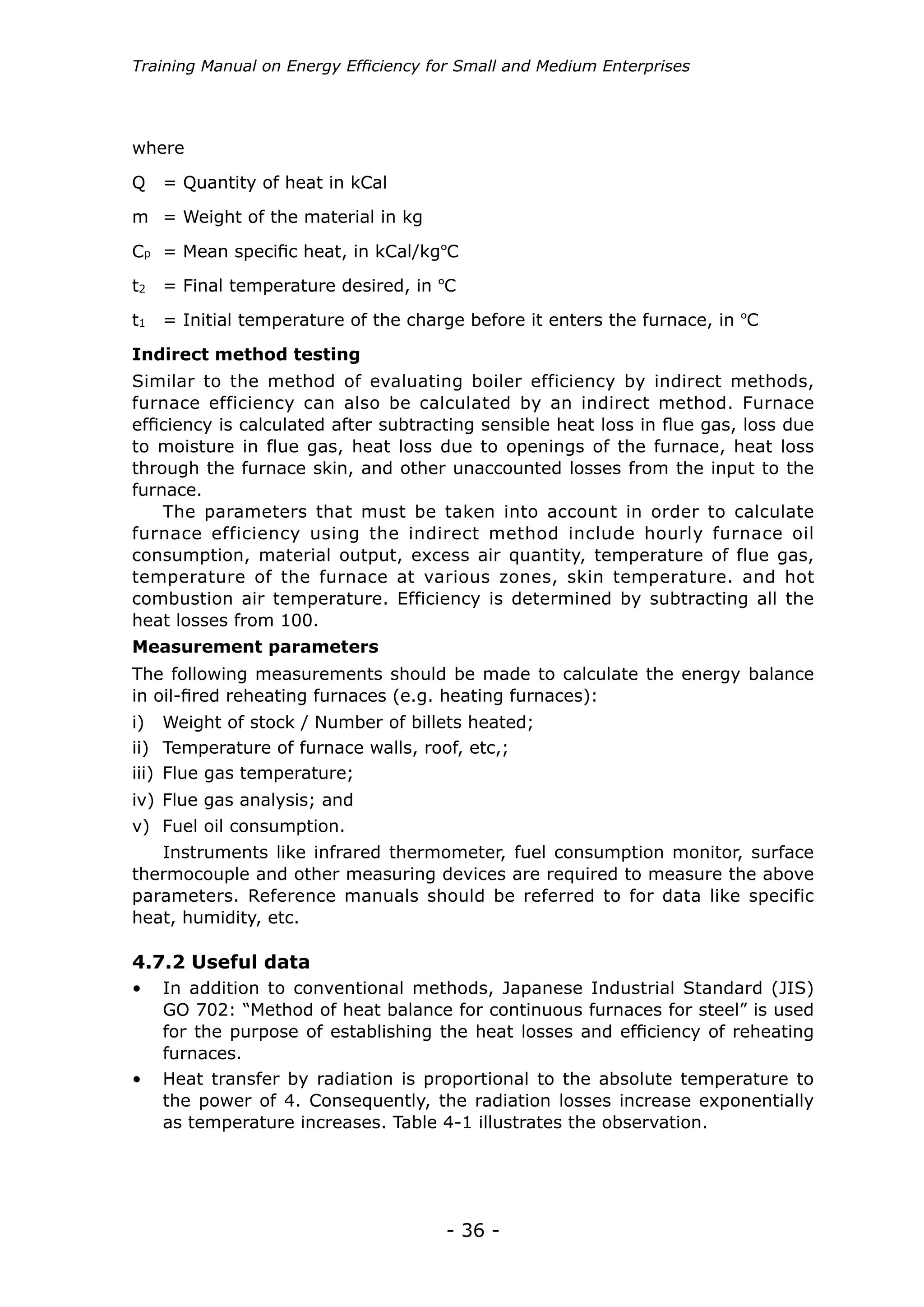 - 36 -
Training Manual on Energy Efficiency for Small and Medium Enterprises
Similar to the method of evaluating boiler efficiency by indirect methods,
furnace efficiency can also be calculated by an indirect method. Furnace
efficiency is calculated after subtracting sensible heat loss in flue gas, loss due
to moisture in flue gas, heat loss due to openings of the furnace, heat loss
through the furnace skin, and other unaccounted losses from the input to the
furnace.
The parameters that must be taken into account in order to calculate
furnace efficiency using the indirect method include hourly furnace oil
consumption, material output, excess air quantity, temperature of flue gas,
temperature of the furnace at various zones, skin temperature. and hot
combustion air temperature. Efficiency is determined by subtracting all the
heat losses from 100.
where
Q = Quantity of heat in kCal
m = Weight of the material in kg
Cp = Mean specific heat, in kCal/kgºC
t2 = Final temperature desired, in ºC
t1 = Initial temperature of the charge before it enters the furnace, in ºC
Indirect method testing
The following measurements should be made to calculate the energy balance
in oil-fired reheating furnaces (e.g. heating furnaces):
Instruments like infrared thermometer, fuel consumption monitor, surface
thermocouple and other measuring devices are required to measure the above
parameters. Reference manuals should be referred to for data like specific
heat, humidity, etc.
i) Weight of stock / Number of billets heated;
ii) Temperature of furnace walls, roof, etc,;
iii) Flue gas temperature;
iv) Flue gas analysis; and
v) Fuel oil consumption.
Measurement parameters
•	 In addition to conventional methods, Japanese Industrial Standard (JIS)
GO 702: “Method of heat balance for continuous furnaces for steel” is used
for the purpose of establishing the heat losses and efficiency of reheating
furnaces.
4.7.2 Useful data
•	 Heat transfer by radiation is proportional to the absolute temperature to
the power of 4. Consequently, the radiation losses increase exponentially
as temperature increases. Table 4-1 illustrates the observation.
 