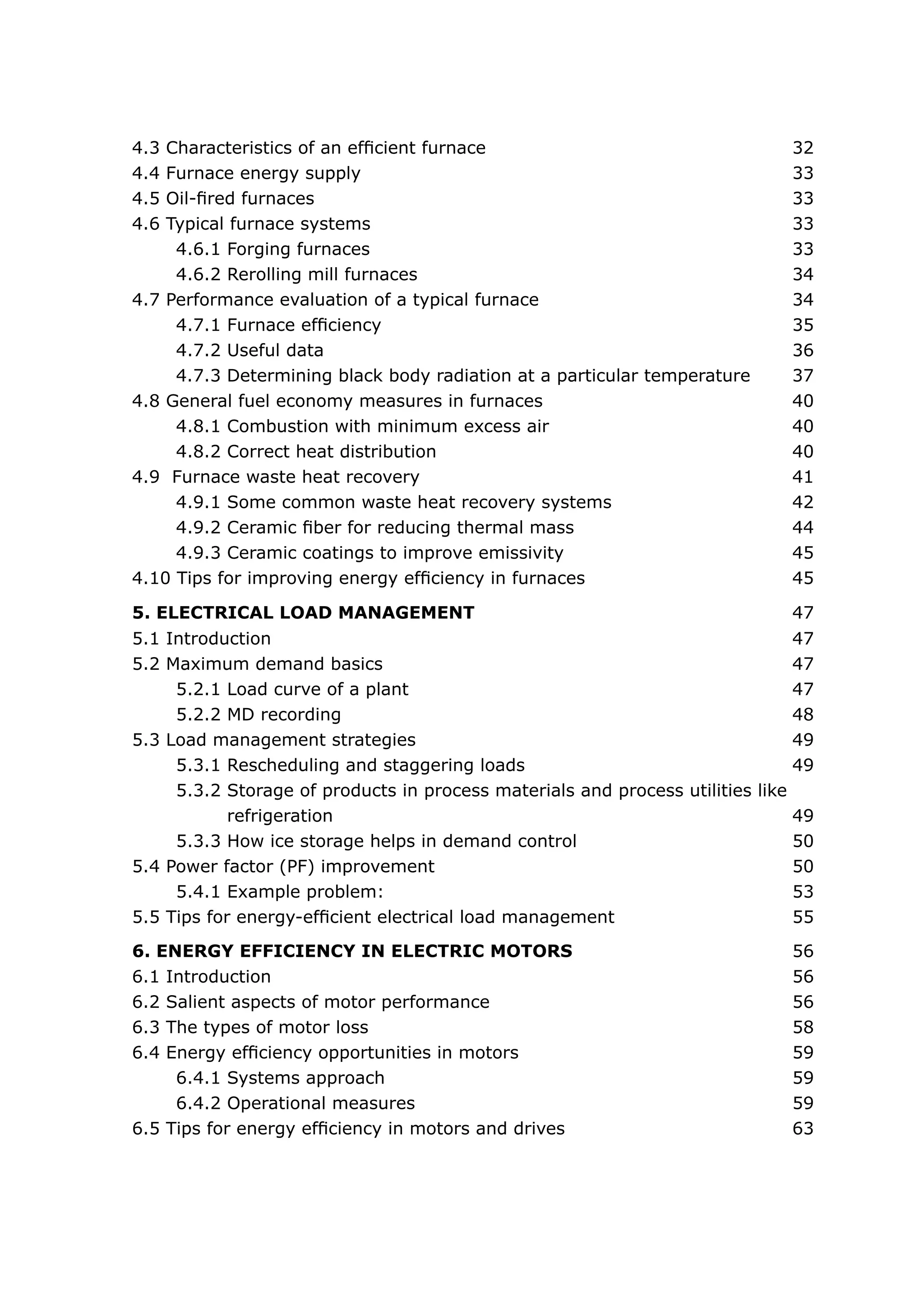 4.3 Characteristics of an efficient furnace	 32
4.4 Furnace energy supply	 33
4.5 Oil-fired furnaces	 33
4.6 Typical furnace systems	 33
4.6.1 Forging furnaces	 33
4.6.2 Rerolling mill furnaces	 34
4.7 Performance evaluation of a typical furnace	 34
4.7.1 Furnace efficiency	 35
4.7.2 Useful data	 36
4.7.3 Determining black body radiation at a particular temperature 37
4.8 General fuel economy measures in furnaces	 40
4.8.1 Combustion with minimum excess air	 40
4.8.2 Correct heat distribution	 40
4.9 Furnace waste heat recovery	 41
4.9.1 Some common waste heat recovery systems	 42
4.9.2 Ceramic fiber for reducing thermal mass	 44
4.9.3 Ceramic coatings to improve emissivity	 45
4.10 Tips for improving energy efficiency in furnaces	 45
5.1 Introduction	 47
5.2 Maximum demand basics	 47
5.2.1 Load curve of a plant	 47
5.2.2 MD recording	 48
5.3 Load management strategies	 49
5.3.1 Rescheduling and staggering loads	 49
5.3.2 Storage of products in process materials and process utilities like
	 refrigeration	 49
5.3.3 How ice storage helps in demand control	 50
5.4 Power factor (PF) improvement	 50
5.4.1 Example problem:	 53
5.5 Tips for energy-efficient electrical load management	 55
5. ELECTRICAL LOAD MANAGEMENT	 47
6.1 Introduction	 56
6.2 Salient aspects of motor performance 	 56
6.3 The types of motor loss	 58
6.4 Energy efficiency opportunities in motors	 59
6.4.1 Systems approach	 59
6.4.2 Operational measures	 59
6.5 Tips for energy efficiency in motors and drives	 63
6. ENERGY EFFICIENCY IN ELECTRIC MOTORS	 56
 