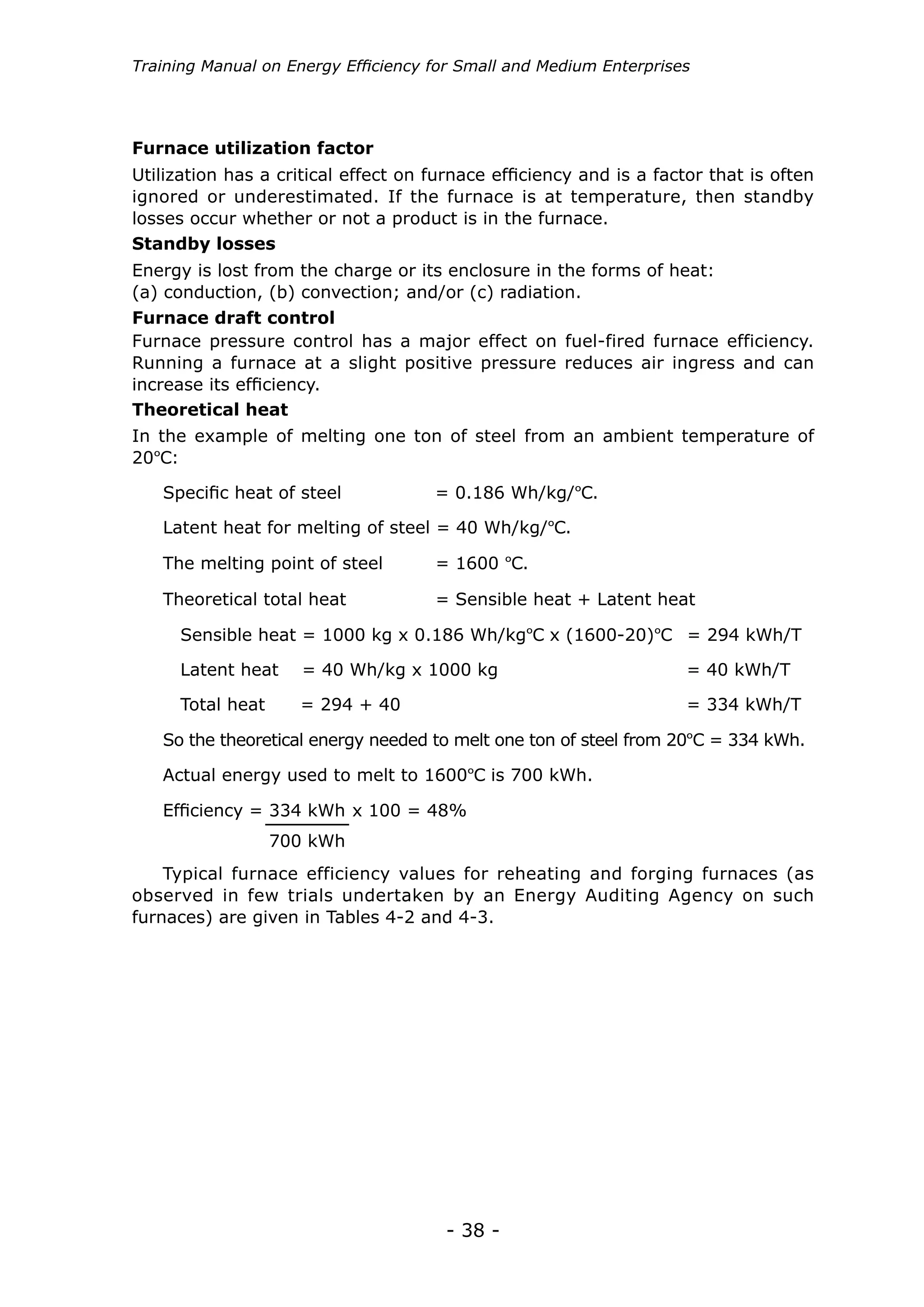 - 38 -
Training Manual on Energy Efficiency for Small and Medium Enterprises
Utilization has a critical effect on furnace efficiency and is a factor that is often
ignored or underestimated. If the furnace is at temperature, then standby
losses occur whether or not a product is in the furnace.
Energy is lost from the charge or its enclosure in the forms of heat:
(a) conduction, (b) convection; and/or (c) radiation.
Furnace pressure control has a major effect on fuel-fired furnace efficiency.
Running a furnace at a slight positive pressure reduces air ingress and can
increase its efficiency.
In the example of melting one ton of steel from an ambient temperature of
20ºC:
Furnace utilization factor
Standby losses
Furnace draft control
Theoretical heat
Specific heat of steel	 = 0.186 Wh/kg/ºC.
Latent heat for melting of steel = 40 Wh/kg/ºC.
The melting point of steel	 = 1600 ºC.
Theoretical total heat	 = Sensible heat + Latent heat
Sensible heat = 1000 kg x 0.186 Wh/kgºC x (1600-20)ºC = 294 kWh/T
Latent heat = 40 Wh/kg x 1000 kg				 = 40 kWh/T
Total heat = 294 + 40						 = 334 kWh/T
So the theoretical energy needed to melt one ton of steel from 20ºC = 334 kWh.
Actual energy used to melt to 1600ºC is 700 kWh.
Efficiency = x 100 = 48%334 kWh
700 kWh
Typical furnace efficiency values for reheating and forging furnaces (as
observed in few trials undertaken by an Energy Auditing Agency on such
furnaces) are given in Tables 4-2 and 4-3.
 