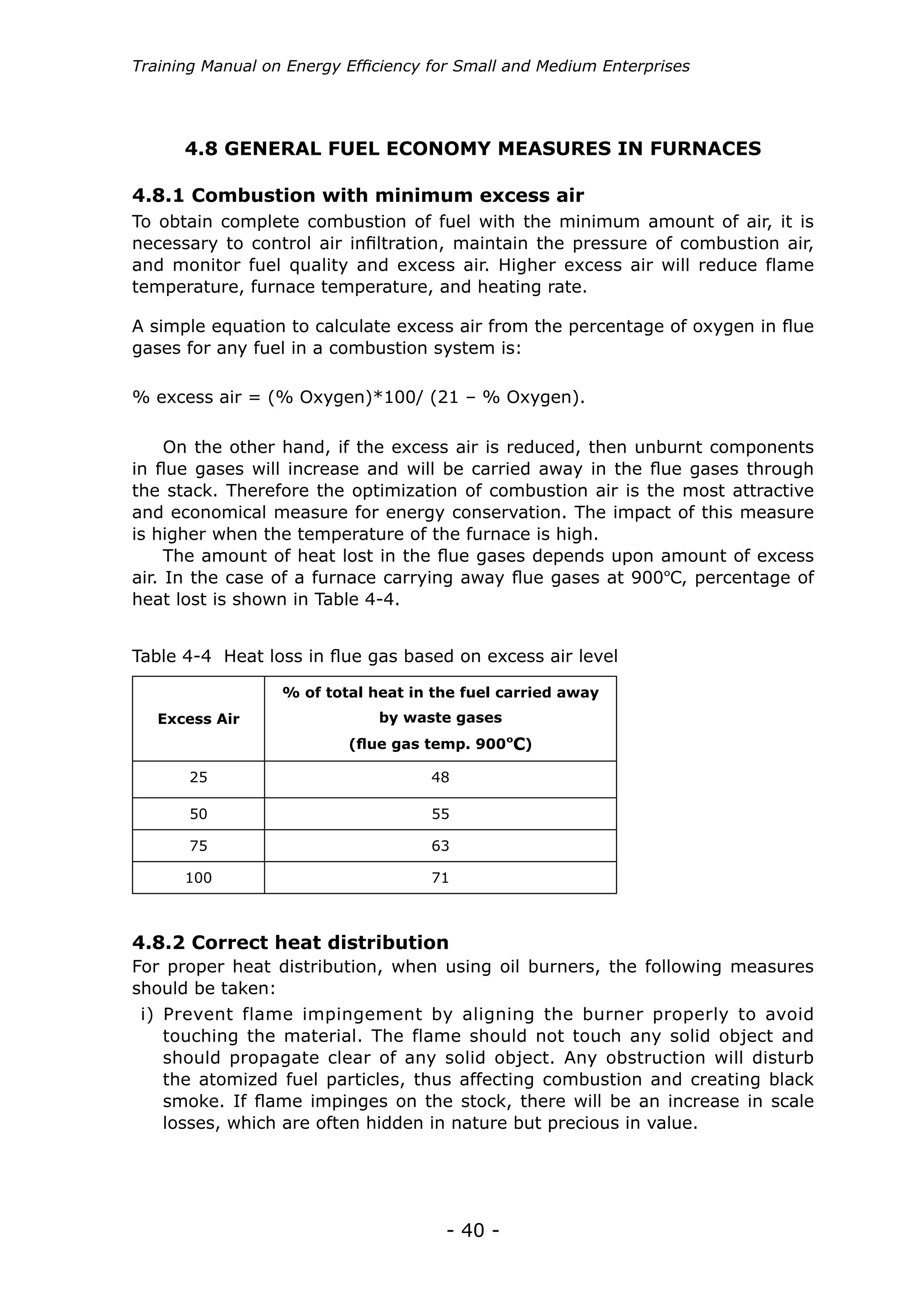 - 40 -
Training Manual on Energy Efficiency for Small and Medium Enterprises
4.8 GENERAL FUEL ECONOMY MEASURES IN FURNACES
To obtain complete combustion of fuel with the minimum amount of air, it is
necessary to control air infiltration, maintain the pressure of combustion air,
and monitor fuel quality and excess air. Higher excess air will reduce flame
temperature, furnace temperature, and heating rate.
A simple equation to calculate excess air from the percentage of oxygen in flue
gases for any fuel in a combustion system is:
% excess air = (% Oxygen)*100/ (21 – % Oxygen).
4.8.1 Combustion with minimum excess air
On the other hand, if the excess air is reduced, then unburnt components
in flue gases will increase and will be carried away in the flue gases through
the stack. Therefore the optimization of combustion air is the most attractive
and economical measure for energy conservation. The impact of this measure
is higher when the temperature of the furnace is high.
The amount of heat lost in the flue gases depends upon amount of excess
air. In the case of a furnace carrying away flue gases at 900ºC, percentage of
heat lost is shown in Table 4-4.
Excess Air
% of total heat in the fuel carried away
by waste gases
(flue gas temp. 900ºC)
25 48
50 55
75 63
100 71
Table 4-4 Heat loss in flue gas based on excess air level
For proper heat distribution, when using oil burners, the following measures
should be taken:
4.8.2 Correct heat distribution
i) Prevent flame impingement by aligning the burner properly to avoid
touching the material. The flame should not touch any solid object and
should propagate clear of any solid object. Any obstruction will disturb
the atomized fuel particles, thus affecting combustion and creating black
smoke. If flame impinges on the stock, there will be an increase in scale
losses, which are often hidden in nature but precious in value.
 
