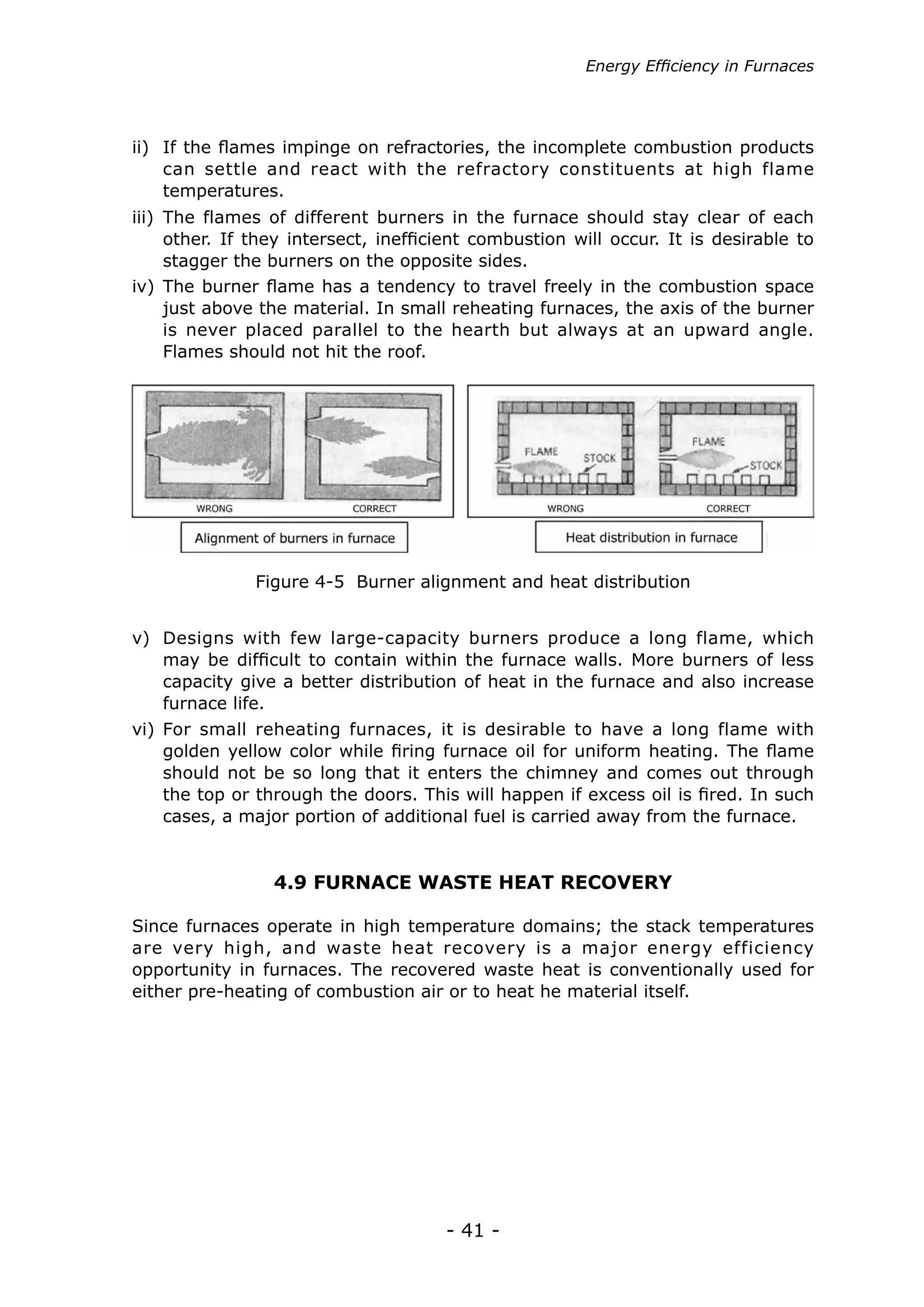 - 41 -
ii)	 If the flames impinge on refractories, the incomplete combustion products
can settle and react with the refractory constituents at high flame
temperatures.
iii)	 The flames of different burners in the furnace should stay clear of each
other. If they intersect, inefficient combustion will occur. It is desirable to
stagger the burners on the opposite sides.
iv)	The burner flame has a tendency to travel freely in the combustion space
just above the material. In small reheating furnaces, the axis of the burner
is never placed parallel to the hearth but always at an upward angle.
Flames should not hit the roof.
v)	 Designs with few large-capacity burners produce a long flame, which
may be difficult to contain within the furnace walls. More burners of less
capacity give a better distribution of heat in the furnace and also increase
furnace life.
vi)	For small reheating furnaces, it is desirable to have a long flame with
golden yellow color while firing furnace oil for uniform heating. The flame
should not be so long that it enters the chimney and comes out through
the top or through the doors. This will happen if excess oil is fired. In such
cases, a major portion of additional fuel is carried away from the furnace.
Figure 4-5 Burner alignment and heat distribution
4.9 FURNACE WASTE HEAT RECOVERY
Since furnaces operate in high temperature domains; the stack temperatures
are very high, and waste heat recovery is a major energy efficiency
opportunity in furnaces. The recovered waste heat is conventionally used for
either pre-heating of combustion air or to heat he material itself.
Energy Efficiency in Furnaces
 
