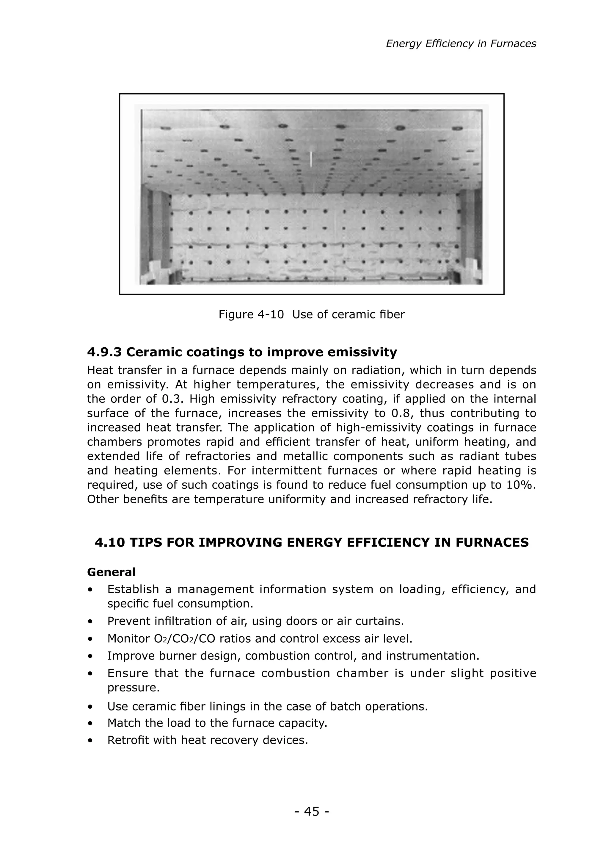 - 45 -
Figure 4-10 Use of ceramic fiber
Heat transfer in a furnace depends mainly on radiation, which in turn depends
on emissivity. At higher temperatures, the emissivity decreases and is on
the order of 0.3. High emissivity refractory coating, if applied on the internal
surface of the furnace, increases the emissivity to 0.8, thus contributing to
increased heat transfer. The application of high-emissivity coatings in furnace
chambers promotes rapid and efficient transfer of heat, uniform heating, and
extended life of refractories and metallic components such as radiant tubes
and heating elements. For intermittent furnaces or where rapid heating is
required, use of such coatings is found to reduce fuel consumption up to 10%.
Other benefits are temperature uniformity and increased refractory life.
4.9.3 Ceramic coatings to improve emissivity
4.10 TIPS FOR IMPROVING ENERGY EFFICIENCY IN FURNACES
General
•	 Establish a management information system on loading, efficiency, and
specific fuel consumption.
•	 Prevent infiltration of air, using doors or air curtains.
•	 Monitor O2/CO2/CO ratios and control excess air level.
•	 Improve burner design, combustion control, and instrumentation.
•	 Ensure that the furnace combustion chamber is under slight positive
pressure.
•	 Use ceramic fiber linings in the case of batch operations.
•	 Match the load to the furnace capacity.
•	 Retrofit with heat recovery devices.
Energy Efficiency in Furnaces
 