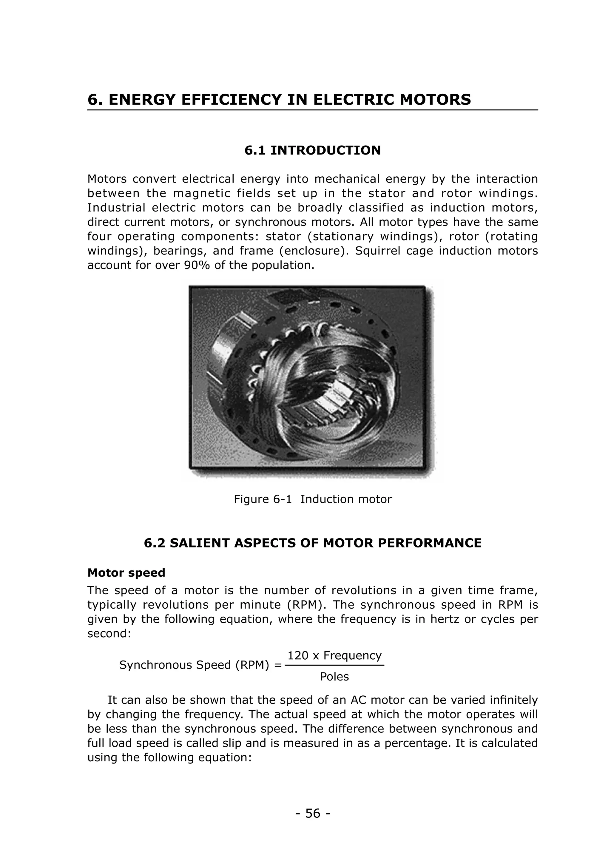 - 56 -
6. ENERGY EFFICIENCY IN ELECTRIC MOTORS
6.1 INTRODUCTION
6.2 SALIENT ASPECTS OF MOTOR PERFORMANCE
Motors convert electrical energy into mechanical energy by the interaction
between the magnetic fields set up in the stator and rotor windings.
Industrial electric motors can be broadly classified as induction motors,
direct current motors, or synchronous motors. All motor types have the same
four operating components: stator (stationary windings), rotor (rotating
windings), bearings, and frame (enclosure). Squirrel cage induction motors
account for over 90% of the population.
The speed of a motor is the number of revolutions in a given time frame,
typically revolutions per minute (RPM). The synchronous speed in RPM is
given by the following equation, where the frequency is in hertz or cycles per
second:
Figure 6-1 Induction motor
Motor speed
Synchronous Speed (RPM) =
120 x Frequency
Poles
It can also be shown that the speed of an AC motor can be varied infinitely
by changing the frequency. The actual speed at which the motor operates will
be less than the synchronous speed. The difference between synchronous and
full load speed is called slip and is measured in as a percentage. It is calculated
using the following equation:
 